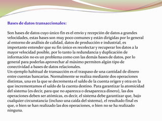 Bases de datos transaccionales:

Son bases de datos cuyo único fin es el envío y recepción de datos a grandes
velocidades, estas bases son muy poco comunes y están dirigidas por lo general
al entorno de análisis de calidad, datos de producción e industrial, es
importante entender que su fin único es recolectar y recuperar los datos a la
mayor velocidad posible, por lo tanto la redundancia y duplicación de
información no es un problema como con las demás bases de datos, por lo
general para poderlas aprovechar al máximo permiten algún tipo de
conectividad a bases de datos relacionales.
Un ejemplo habitual de transacción es el traspaso de una cantidad de dinero
entre cuentas bancarias. Normalmente se realiza mediante dos operaciones
distintas, una en la que se decrementa el saldo de la cuenta origen y otra en la
que incrementamos el saldo de la cuenta destino. Para garantizar la atomicidad
del sistema (es decir, para que no aparezca o desaparezca dinero), las dos
operaciones deben ser atómicas, es decir, el sistema debe garantizar que, bajo
cualquier circunstancia (incluso una caída del sistema), el resultado final es
que, o bien se han realizado las dos operaciones, o bien no se ha realizado
ninguna.
 