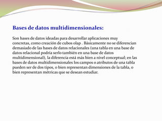 Bases de datos multidimensionales:
Son bases de datos ideadas para desarrollar aplicaciones muy
concretas, como creación de cubos olap . Básicamente no se diferencian
demasiado de las bases de datos relacionales (una tabla en una base de
datos relacional podría serlo también en una base de datos
multidimensional), la diferencia está más bien a nivel conceptual; en las
bases de datos multidimensionales los campos o atributos de una tabla
pueden ser de dos tipos, o bien representan dimensiones de la tabla, o
bien representan métricas que se desean estudiar.
 