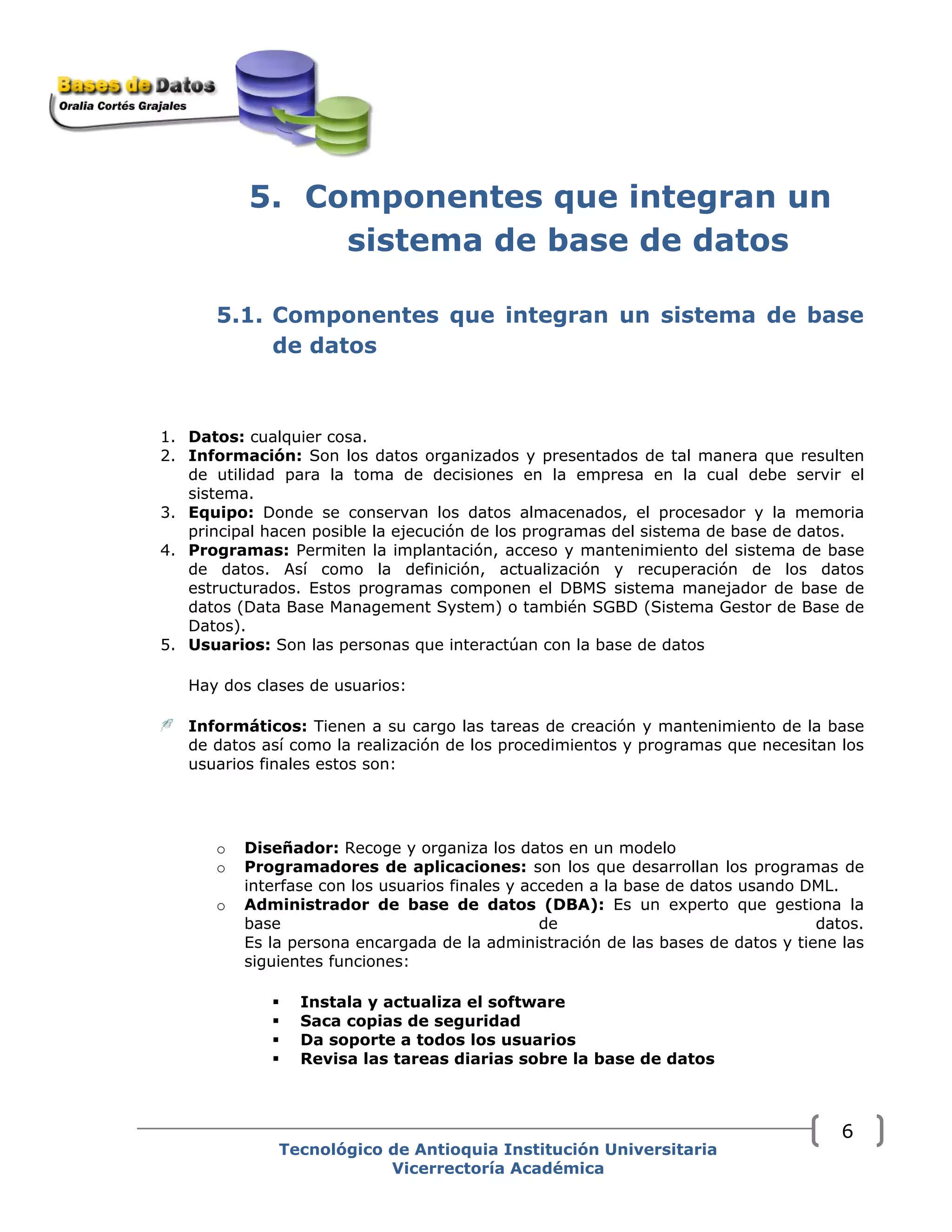 5. Componentes que integran un
sistema de base de datos
5.1. Componentes que integran un sistema de base
de datos
1. Datos: cualquier cosa.
2. Información: Son los datos organizados y presentados de tal manera que resulten
de utilidad para la toma de decisiones en la empresa en la cual debe servir el
sistema.
3. Equipo: Donde se conservan los datos almacenados, el procesador y la memoria
principal hacen posible la ejecución de los programas del sistema de base de datos.
4. Programas: Permiten la implantación, acceso y mantenimiento del sistema de base
de datos. Así como la definición, actualización y recuperación de los datos
estructurados. Estos programas componen el DBMS sistema manejador de base de
datos (Data Base Management System) o también SGBD (Sistema Gestor de Base de
Datos).
5. Usuarios: Son las personas que interactúan con la base de datos
Hay dos clases de usuarios:
Informáticos: Tienen a su cargo las tareas de creación y mantenimiento de la base
de datos así como la realización de los procedimientos y programas que necesitan los
usuarios finales estos son:
o Diseñador: Recoge y organiza los datos en un modelo
o Programadores de aplicaciones: son los que desarrollan los programas de
interfase con los usuarios finales y acceden a la base de datos usando DML.
o Administrador de base de datos (DBA): Es un experto que gestiona la
base de datos.
Es la persona encargada de la administración de las bases de datos y tiene las
siguientes funciones:
Instala y actualiza el software
Saca copias de seguridad
Da soporte a todos los usuarios
Revisa las tareas diarias sobre la base de datos
Tecnológico de Antioquia Institución Universitaria
Vicerrectoría Académica
6
 