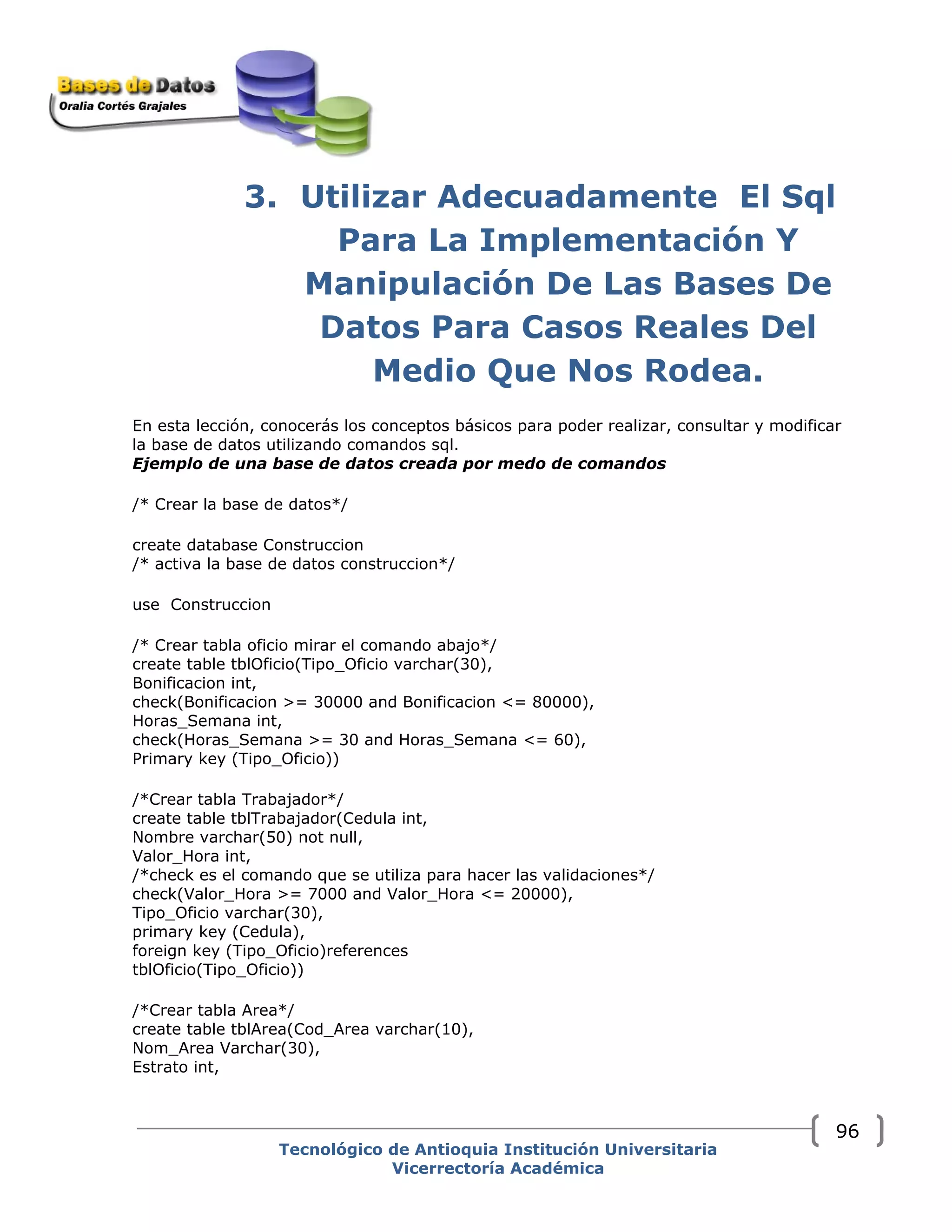 3. Utilizar Adecuadamente El Sql
Para La Implementación Y
Manipulación De Las Bases De
Datos Para Casos Reales Del
Medio Que Nos Rodea.
En esta lección, conocerás los conceptos básicos para poder realizar, consultar y modificar
la base de datos utilizando comandos sql.
Ejemplo de una base de datos creada por medo de comandos
/* Crear la base de datos*/
create database Construccion
/* activa la base de datos construccion*/
use Construccion
/* Crear tabla oficio mirar el comando abajo*/
create table tblOficio(Tipo_Oficio varchar(30),
Bonificacion int,
check(Bonificacion >= 30000 and Bonificacion <= 80000),
Horas_Semana int,
check(Horas_Semana >= 30 and Horas_Semana <= 60),
Primary key (Tipo_Oficio))
/*Crear tabla Trabajador*/
create table tblTrabajador(Cedula int,
Nombre varchar(50) not null,
Valor_Hora int,
/*check es el comando que se utiliza para hacer las validaciones*/
check(Valor_Hora >= 7000 and Valor_Hora <= 20000),
Tipo_Oficio varchar(30),
primary key (Cedula),
foreign key (Tipo_Oficio)references
tblOficio(Tipo_Oficio))
/*Crear tabla Area*/
create table tblArea(Cod_Area varchar(10),
Nom_Area Varchar(30),
Estrato int,
Tecnológico de Antioquia Institución Universitaria
Vicerrectoría Académica
96
 