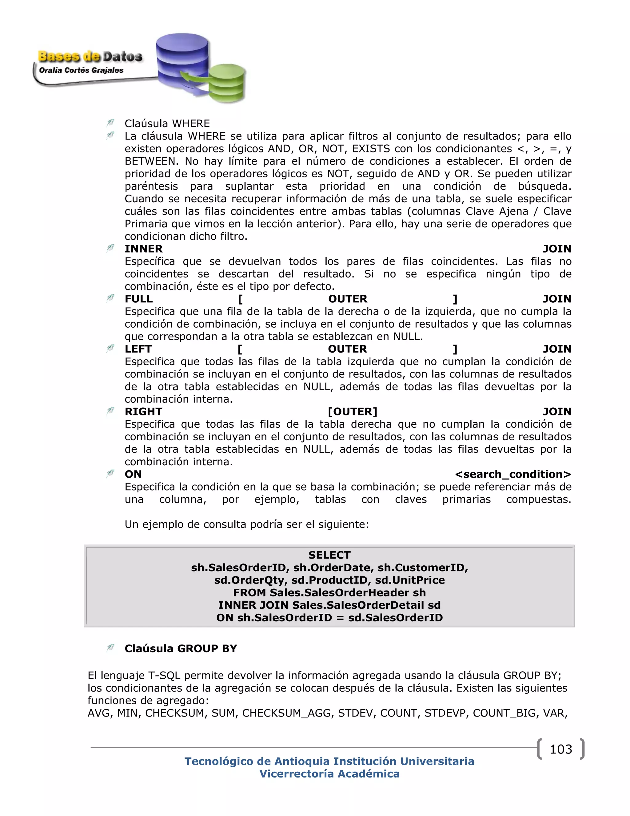 Claúsula WHERE
La cláusula WHERE se utiliza para aplicar filtros al conjunto de resultados; para ello
existen operadores lógicos AND, OR, NOT, EXISTS con los condicionantes <, >, =, y
BETWEEN. No hay límite para el número de condiciones a establecer. El orden de
prioridad de los operadores lógicos es NOT, seguido de AND y OR. Se pueden utilizar
paréntesis para suplantar esta prioridad en una condición de búsqueda.
Cuando se necesita recuperar información de más de una tabla, se suele especificar
cuáles son las filas coincidentes entre ambas tablas (columnas Clave Ajena / Clave
Primaria que vimos en la lección anterior). Para ello, hay una serie de operadores que
condicionan dicho filtro.
INNER JOIN
Específica que se devuelvan todos los pares de filas coincidentes. Las filas no
coincidentes se descartan del resultado. Si no se especifica ningún tipo de
combinación, éste es el tipo por defecto.
FULL [ OUTER ] JOIN
Especifica que una fila de la tabla de la derecha o de la izquierda, que no cumpla la
condición de combinación, se incluya en el conjunto de resultados y que las columnas
que correspondan a la otra tabla se establezcan en NULL.
LEFT [ OUTER ] JOIN
Especifica que todas las filas de la tabla izquierda que no cumplan la condición de
combinación se incluyan en el conjunto de resultados, con las columnas de resultados
de la otra tabla establecidas en NULL, además de todas las filas devueltas por la
combinación interna.
RIGHT [OUTER] JOIN
Especifica que todas las filas de la tabla derecha que no cumplan la condición de
combinación se incluyan en el conjunto de resultados, con las columnas de resultados
de la otra tabla establecidas en NULL, además de todas las filas devueltas por la
combinación interna.
ON <search_condition>
Especifica la condición en la que se basa la combinación; se puede referenciar más de
una columna, por ejemplo, tablas con claves primarias compuestas.
Un ejemplo de consulta podría ser el siguiente:
SELECT
sh.SalesOrderID, sh.OrderDate, sh.CustomerID,
sd.OrderQty, sd.ProductID, sd.UnitPrice
FROM Sales.SalesOrderHeader sh
INNER JOIN Sales.SalesOrderDetail sd
ON sh.SalesOrderID = sd.SalesOrderID
Claúsula GROUP BY
El lenguaje T-SQL permite devolver la información agregada usando la cláusula GROUP BY;
los condicionantes de la agregación se colocan después de la cláusula. Existen las siguientes
funciones de agregado:
AVG, MIN, CHECKSUM, SUM, CHECKSUM_AGG, STDEV, COUNT, STDEVP, COUNT_BIG, VAR,
Tecnológico de Antioquia Institución Universitaria
Vicerrectoría Académica
103
 