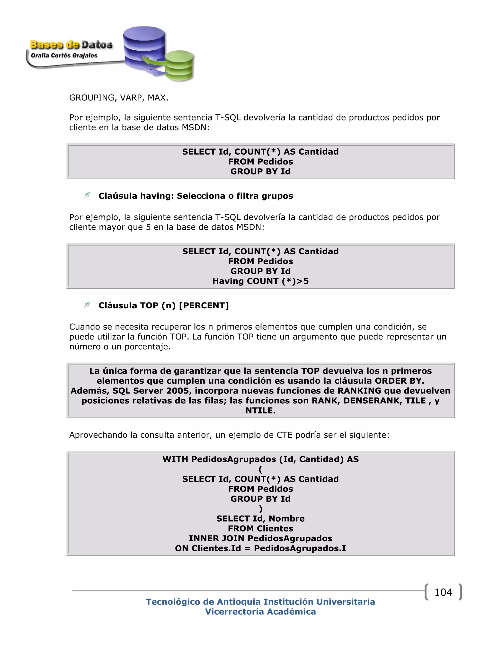 GROUPING, VARP, MAX.
Por ejemplo, la siguiente sentencia T-SQL devolvería la cantidad de productos pedidos por
cliente en la base de datos MSDN:
SELECT Id, COUNT(*) AS Cantidad
FROM Pedidos
GROUP BY Id
Claúsula having: Selecciona o filtra grupos
Por ejemplo, la siguiente sentencia T-SQL devolvería la cantidad de productos pedidos por
cliente mayor que 5 en la base de datos MSDN:
SELECT Id, COUNT(*) AS Cantidad
FROM Pedidos
GROUP BY Id
Having COUNT (*)>5
Cláusula TOP (n) [PERCENT]
Cuando se necesita recuperar los n primeros elementos que cumplen una condición, se
puede utilizar la función TOP. La función TOP tiene un argumento que puede representar un
número o un porcentaje.
La única forma de garantizar que la sentencia TOP devuelva los n primeros
elementos que cumplen una condición es usando la cláusula ORDER BY.
Además, SQL Server 2005, incorpora nuevas funciones de RANKING que devuelven
posiciones relativas de las filas; las funciones son RANK, DENSERANK, TILE , y
NTILE.
Aprovechando la consulta anterior, un ejemplo de CTE podría ser el siguiente:
WITH PedidosAgrupados (Id, Cantidad) AS
(
SELECT Id, COUNT(*) AS Cantidad
FROM Pedidos
GROUP BY Id
)
SELECT Id, Nombre
FROM Clientes
INNER JOIN PedidosAgrupados
ON Clientes.Id = PedidosAgrupados.I
Tecnológico de Antioquia Institución Universitaria
Vicerrectoría Académica
104
 