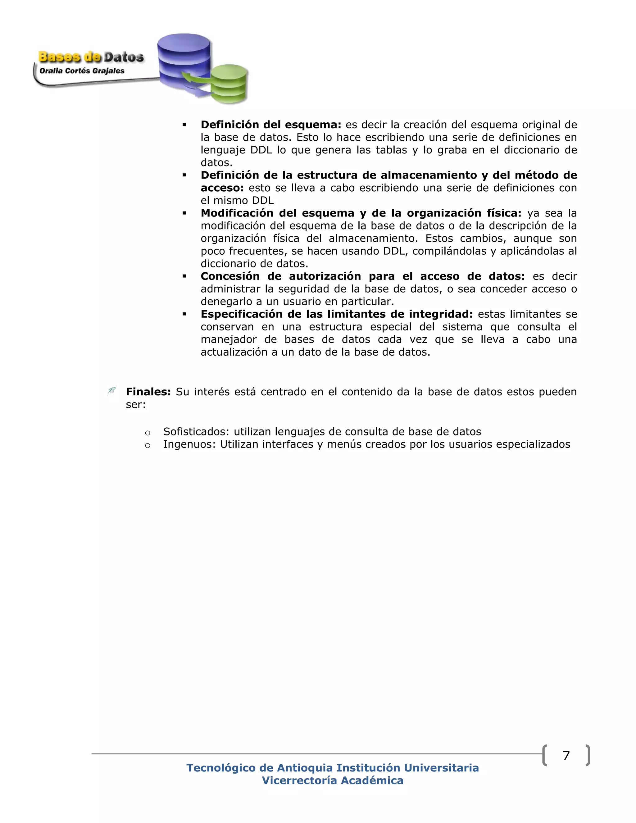 Definición del esquema: es decir la creación del esquema original de
la base de datos. Esto lo hace escribiendo una serie de definiciones en
lenguaje DDL lo que genera las tablas y lo graba en el diccionario de
datos.
Definición de la estructura de almacenamiento y del método de
acceso: esto se lleva a cabo escribiendo una serie de definiciones con
el mismo DDL
Modificación del esquema y de la organización física: ya sea la
modificación del esquema de la base de datos o de la descripción de la
organización física del almacenamiento. Estos cambios, aunque son
poco frecuentes, se hacen usando DDL, compilándolas y aplicándolas al
diccionario de datos.
Concesión de autorización para el acceso de datos: es decir
administrar la seguridad de la base de datos, o sea conceder acceso o
denegarlo a un usuario en particular.
Especificación de las limitantes de integridad: estas limitantes se
conservan en una estructura especial del sistema que consulta el
manejador de bases de datos cada vez que se lleva a cabo una
actualización a un dato de la base de datos.
Finales: Su interés está centrado en el contenido da la base de datos estos pueden
ser:
o Sofisticados: utilizan lenguajes de consulta de base de datos
o Ingenuos: Utilizan interfaces y menús creados por los usuarios especializados
Tecnológico de Antioquia Institución Universitaria
Vicerrectoría Académica
7
 