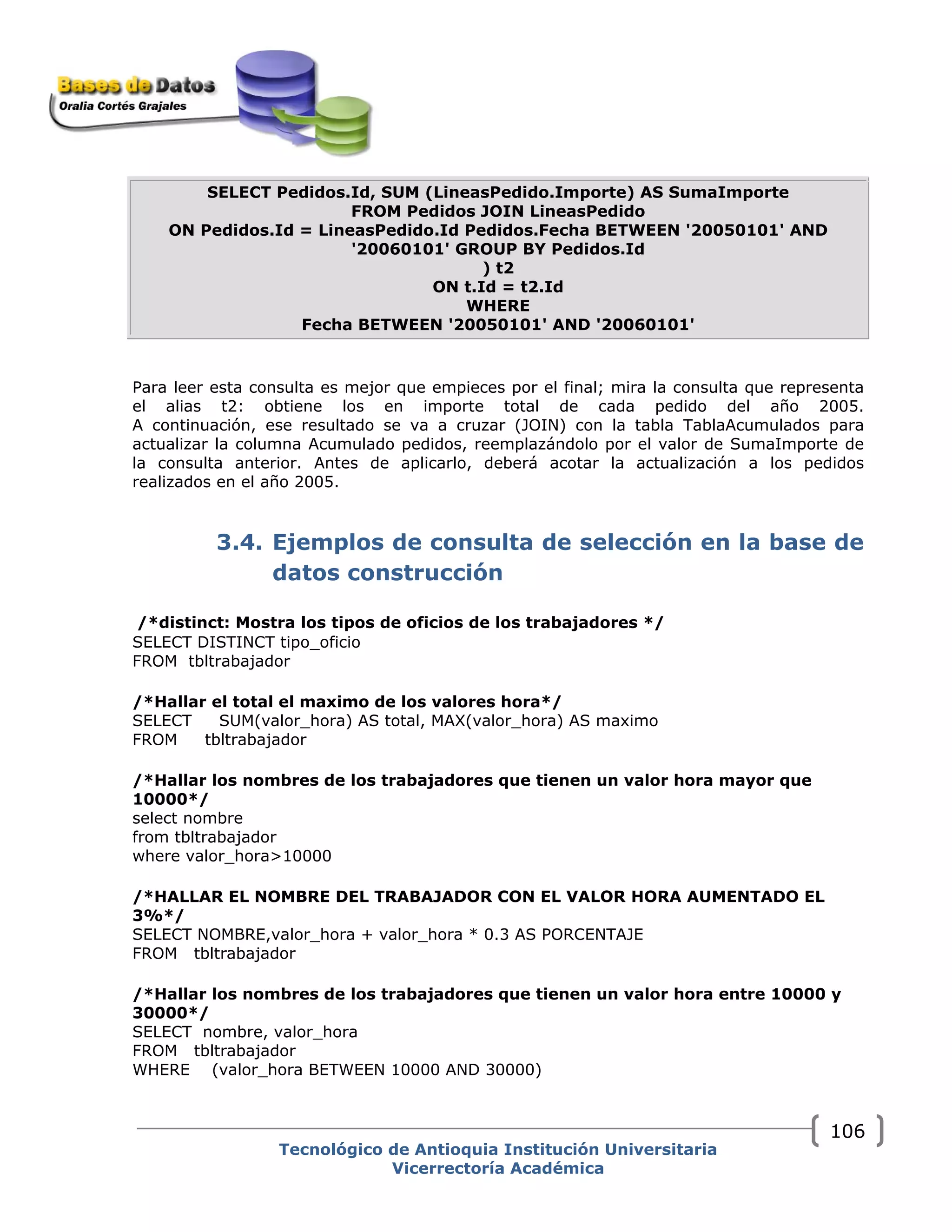 SELECT Pedidos.Id, SUM (LineasPedido.Importe) AS SumaImporte
FROM Pedidos JOIN LineasPedido
ON Pedidos.Id = LineasPedido.Id Pedidos.Fecha BETWEEN '20050101' AND
'20060101' GROUP BY Pedidos.Id
) t2
ON t.Id = t2.Id
WHERE
Fecha BETWEEN '20050101' AND '20060101'
Para leer esta consulta es mejor que empieces por el final; mira la consulta que representa
el alias t2: obtiene los en importe total de cada pedido del año 2005.
A continuación, ese resultado se va a cruzar (JOIN) con la tabla TablaAcumulados para
actualizar la columna Acumulado pedidos, reemplazándolo por el valor de SumaImporte de
la consulta anterior. Antes de aplicarlo, deberá acotar la actualización a los pedidos
realizados en el año 2005.
3.4. Ejemplos de consulta de selección en la base de
datos construcción
/*distinct: Mostra los tipos de oficios de los trabajadores */
SELECT DISTINCT tipo_oficio
FROM tbltrabajador
/*Hallar el total el maximo de los valores hora*/
SELECT SUM(valor_hora) AS total, MAX(valor_hora) AS maximo
FROM tbltrabajador
/*Hallar los nombres de los trabajadores que tienen un valor hora mayor que
10000*/
select nombre
from tbltrabajador
where valor_hora>10000
/*HALLAR EL NOMBRE DEL TRABAJADOR CON EL VALOR HORA AUMENTADO EL
3%*/
SELECT NOMBRE,valor_hora + valor_hora * 0.3 AS PORCENTAJE
FROM tbltrabajador
/*Hallar los nombres de los trabajadores que tienen un valor hora entre 10000 y
30000*/
SELECT nombre, valor_hora
FROM tbltrabajador
WHERE (valor_hora BETWEEN 10000 AND 30000)
Tecnológico de Antioquia Institución Universitaria
Vicerrectoría Académica
106
 