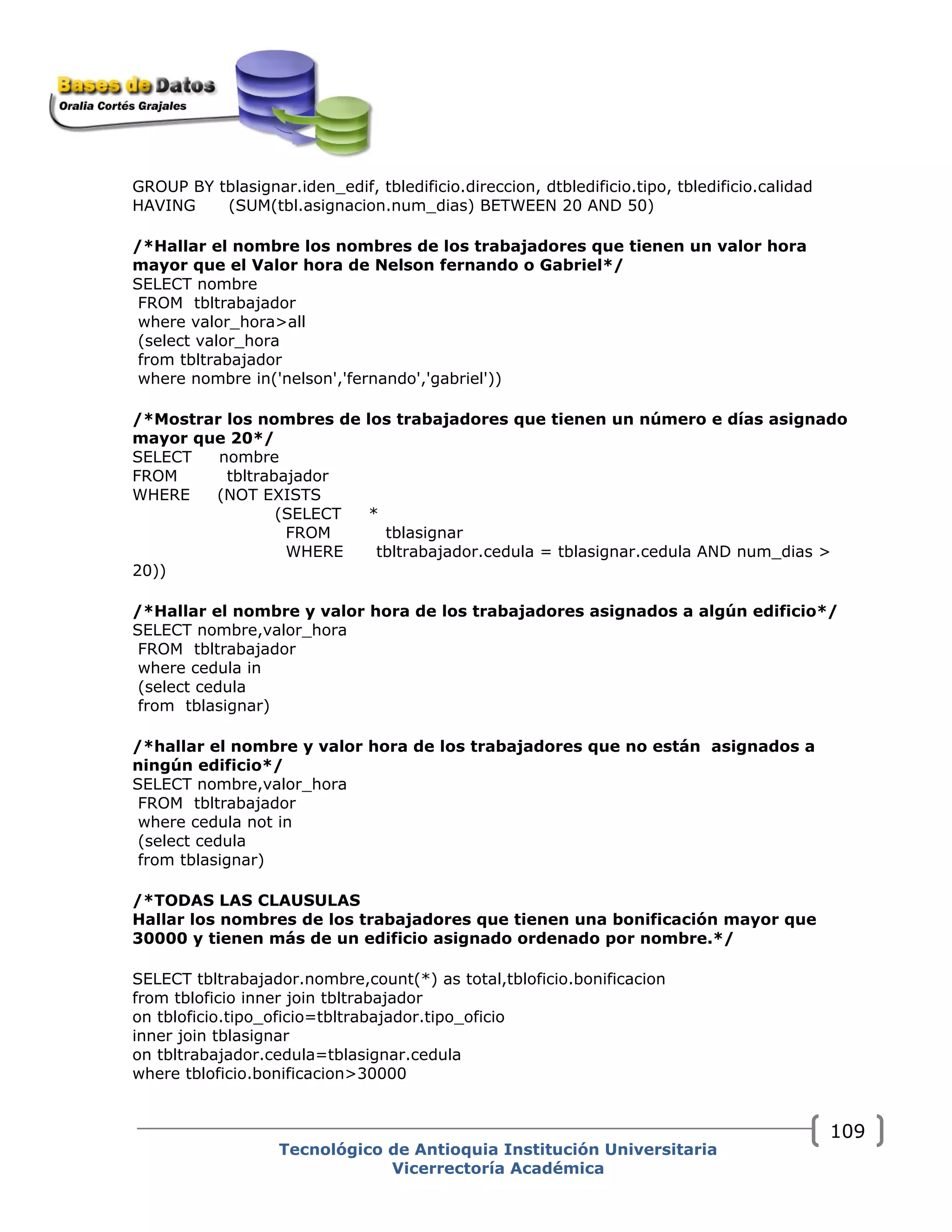 GROUP BY tblasignar.iden_edif, tbledificio.direccion, dtbledificio.tipo, tbledificio.calidad
HAVING (SUM(tbl.asignacion.num_dias) BETWEEN 20 AND 50)
/*Hallar el nombre los nombres de los trabajadores que tienen un valor hora
mayor que el Valor hora de Nelson fernando o Gabriel*/
SELECT nombre
FROM tbltrabajador
where valor_hora>all
(select valor_hora
from tbltrabajador
where nombre in('nelson','fernando','gabriel'))
/*Mostrar los nombres de los trabajadores que tienen un número e días asignado
mayor que 20*/
SELECT nombre
FROM tbltrabajador
WHERE (NOT EXISTS
(SELECT *
FROM tblasignar
WHERE tbltrabajador.cedula = tblasignar.cedula AND num_dias >
20))
/*Hallar el nombre y valor hora de los trabajadores asignados a algún edificio*/
SELECT nombre,valor_hora
FROM tbltrabajador
where cedula in
(select cedula
from tblasignar)
/*hallar el nombre y valor hora de los trabajadores que no están asignados a
ningún edificio*/
SELECT nombre,valor_hora
FROM tbltrabajador
where cedula not in
(select cedula
from tblasignar)
/*TODAS LAS CLAUSULAS
Hallar los nombres de los trabajadores que tienen una bonificación mayor que
30000 y tienen más de un edificio asignado ordenado por nombre.*/
SELECT tbltrabajador.nombre,count(*) as total,tbloficio.bonificacion
from tbloficio inner join tbltrabajador
on tbloficio.tipo_oficio=tbltrabajador.tipo_oficio
inner join tblasignar
on tbltrabajador.cedula=tblasignar.cedula
where tbloficio.bonificacion>30000
Tecnológico de Antioquia Institución Universitaria
Vicerrectoría Académica
109
 