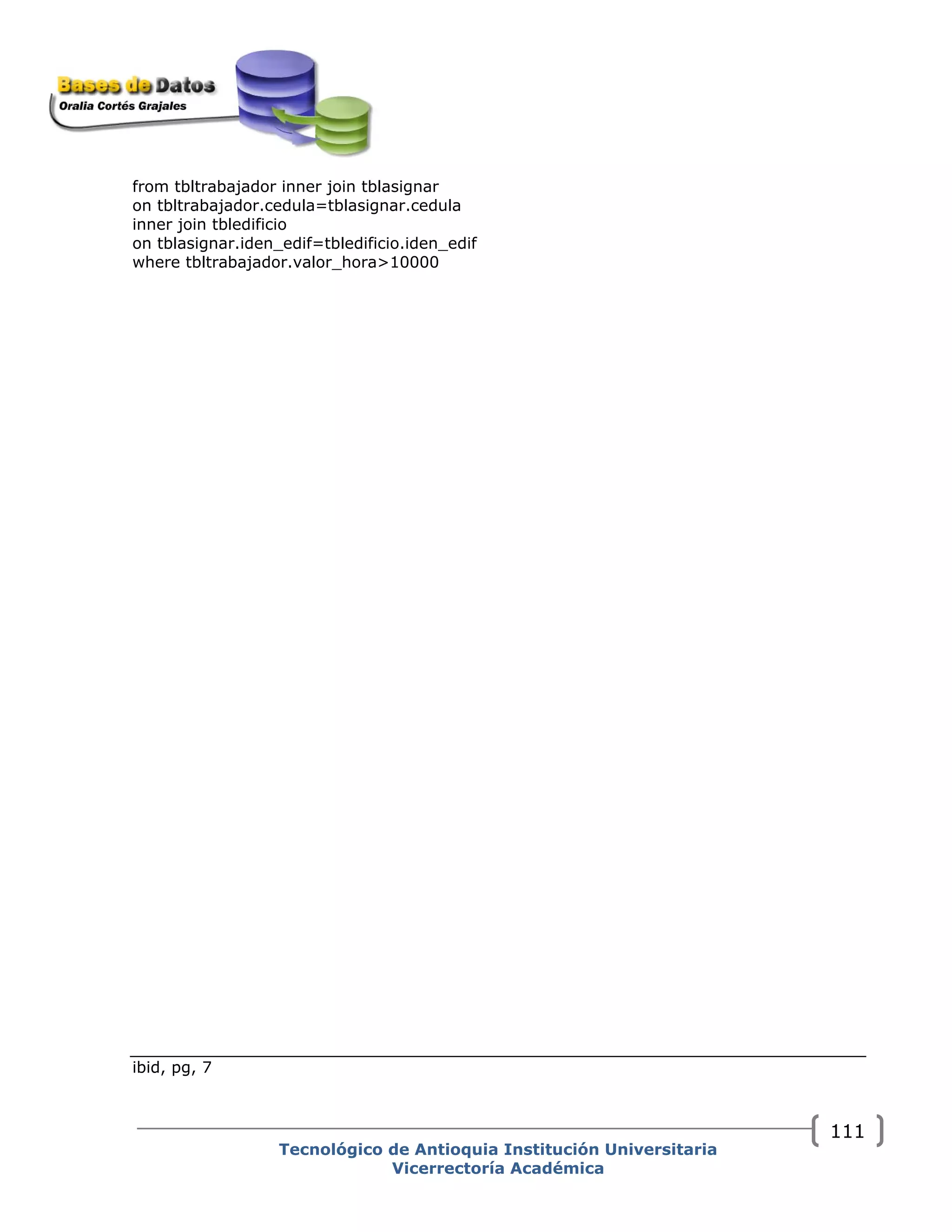 from tbltrabajador inner join tblasignar
on tbltrabajador.cedula=tblasignar.cedula
inner join tbledificio
on tblasignar.iden_edif=tbledificio.iden_edif
where tbltrabajador.valor_hora>10000
ibid, pg, 7
Tecnológico de Antioquia Institución Universitaria
Vicerrectoría Académica
111
 