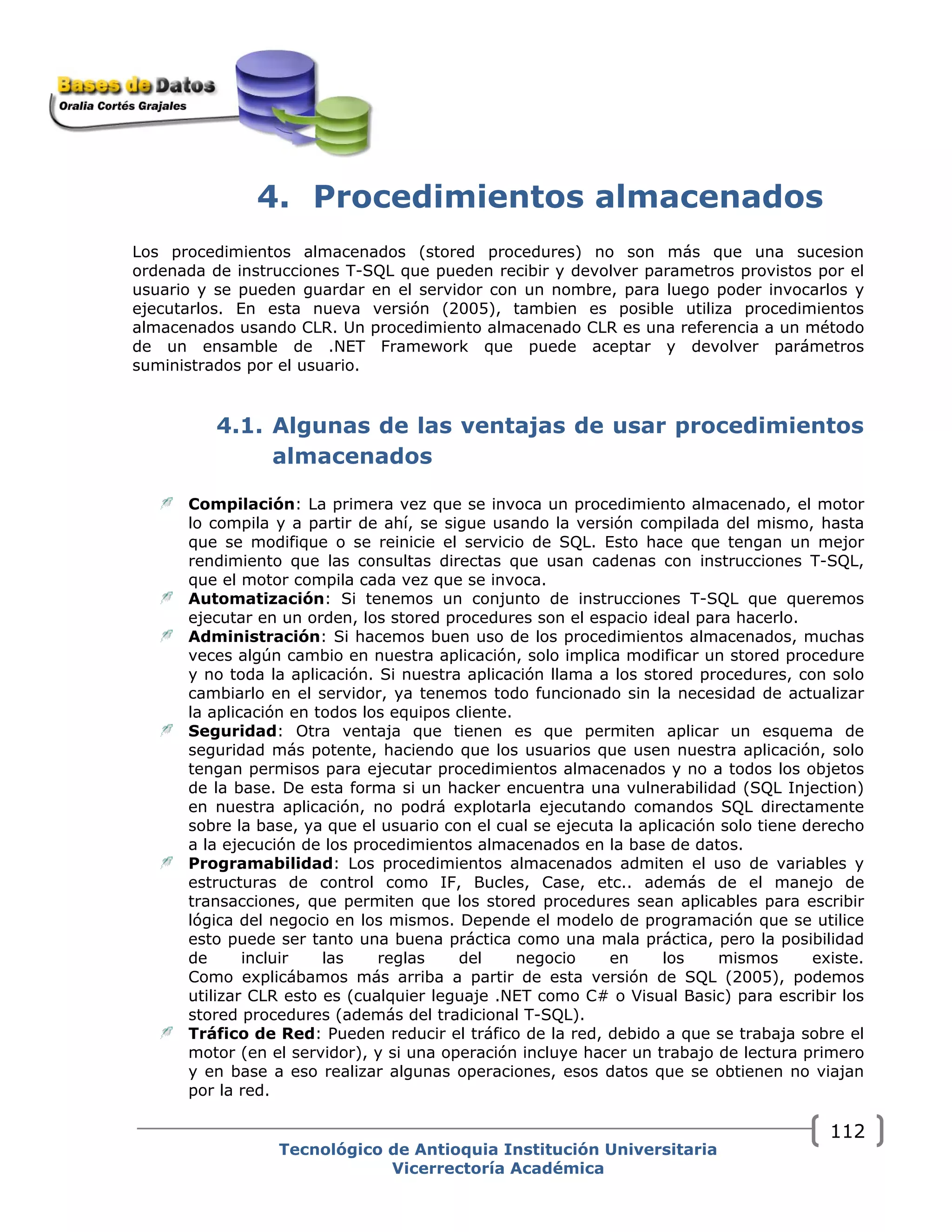 4. Procedimientos almacenados
Los procedimientos almacenados (stored procedures) no son más que una sucesion
ordenada de instrucciones T-SQL que pueden recibir y devolver parametros provistos por el
usuario y se pueden guardar en el servidor con un nombre, para luego poder invocarlos y
ejecutarlos. En esta nueva versión (2005), tambien es posible utiliza procedimientos
almacenados usando CLR. Un procedimiento almacenado CLR es una referencia a un método
de un ensamble de .NET Framework que puede aceptar y devolver parámetros
suministrados por el usuario.
4.1. Algunas de las ventajas de usar procedimientos
almacenados
Compilación: La primera vez que se invoca un procedimiento almacenado, el motor
lo compila y a partir de ahí, se sigue usando la versión compilada del mismo, hasta
que se modifique o se reinicie el servicio de SQL. Esto hace que tengan un mejor
rendimiento que las consultas directas que usan cadenas con instrucciones T-SQL,
que el motor compila cada vez que se invoca.
Automatización: Si tenemos un conjunto de instrucciones T-SQL que queremos
ejecutar en un orden, los stored procedures son el espacio ideal para hacerlo.
Administración: Si hacemos buen uso de los procedimientos almacenados, muchas
veces algún cambio en nuestra aplicación, solo implica modificar un stored procedure
y no toda la aplicación. Si nuestra aplicación llama a los stored procedures, con solo
cambiarlo en el servidor, ya tenemos todo funcionado sin la necesidad de actualizar
la aplicación en todos los equipos cliente.
Seguridad: Otra ventaja que tienen es que permiten aplicar un esquema de
seguridad más potente, haciendo que los usuarios que usen nuestra aplicación, solo
tengan permisos para ejecutar procedimientos almacenados y no a todos los objetos
de la base. De esta forma si un hacker encuentra una vulnerabilidad (SQL Injection)
en nuestra aplicación, no podrá explotarla ejecutando comandos SQL directamente
sobre la base, ya que el usuario con el cual se ejecuta la aplicación solo tiene derecho
a la ejecución de los procedimientos almacenados en la base de datos.
Programabilidad: Los procedimientos almacenados admiten el uso de variables y
estructuras de control como IF, Bucles, Case, etc.. además de el manejo de
transacciones, que permiten que los stored procedures sean aplicables para escribir
lógica del negocio en los mismos. Depende el modelo de programación que se utilice
esto puede ser tanto una buena práctica como una mala práctica, pero la posibilidad
de incluir las reglas del negocio en los mismos existe.
Como explicábamos más arriba a partir de esta versión de SQL (2005), podemos
utilizar CLR esto es (cualquier leguaje .NET como C# o Visual Basic) para escribir los
stored procedures (además del tradicional T-SQL).
Tráfico de Red: Pueden reducir el tráfico de la red, debido a que se trabaja sobre el
motor (en el servidor), y si una operación incluye hacer un trabajo de lectura primero
y en base a eso realizar algunas operaciones, esos datos que se obtienen no viajan
por la red.
Tecnológico de Antioquia Institución Universitaria
Vicerrectoría Académica
112
 