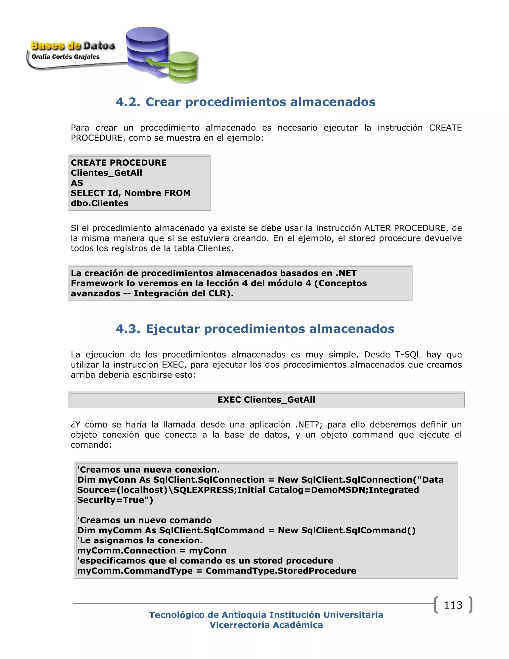 4.2. Crear procedimientos almacenados
Para crear un procedimiento almacenado es necesario ejecutar la instrucción CREATE
PROCEDURE, como se muestra en el ejemplo:
CREATE PROCEDURE
Clientes_GetAll
AS
SELECT Id, Nombre FROM
dbo.Clientes
Si el procedimiento almacenado ya existe se debe usar la instrucción ALTER PROCEDURE, de
la misma manera que si se estuviera creando. En el ejemplo, el stored procedure devuelve
todos los registros de la tabla Clientes.
La creación de procedimientos almacenados basados en .NET
Framework lo veremos en la lección 4 del módulo 4 (Conceptos
avanzados -- Integración del CLR).
4.3. Ejecutar procedimientos almacenados
La ejecucion de los procedimientos almacenados es muy simple. Desde T-SQL hay que
utilizar la instrucción EXEC, para ejecutar los dos procedimientos almacenados que creamos
arriba deberia escribirse esto:
EXEC Clientes_GetAll
¿Y cómo se haría la llamada desde una aplicación .NET?; para ello deberemos definir un
objeto conexión que conecta a la base de datos, y un objeto command que ejecute el
comando:
'Creamos una nueva conexion.
Dim myConn As SqlClient.SqlConnection = New SqlClient.SqlConnection("Data
Source=(localhost)SQLEXPRESS;Initial Catalog=DemoMSDN;Integrated
Security=True")
'Creamos un nuevo comando
Dim myComm As SqlClient.SqlCommand = New SqlClient.SqlCommand()
'Le asignamos la conexion.
myComm.Connection = myConn
'especificamos que el comando es un stored procedure
myComm.CommandType = CommandType.StoredProcedure
Tecnológico de Antioquia Institución Universitaria
Vicerrectoría Académica
113
 