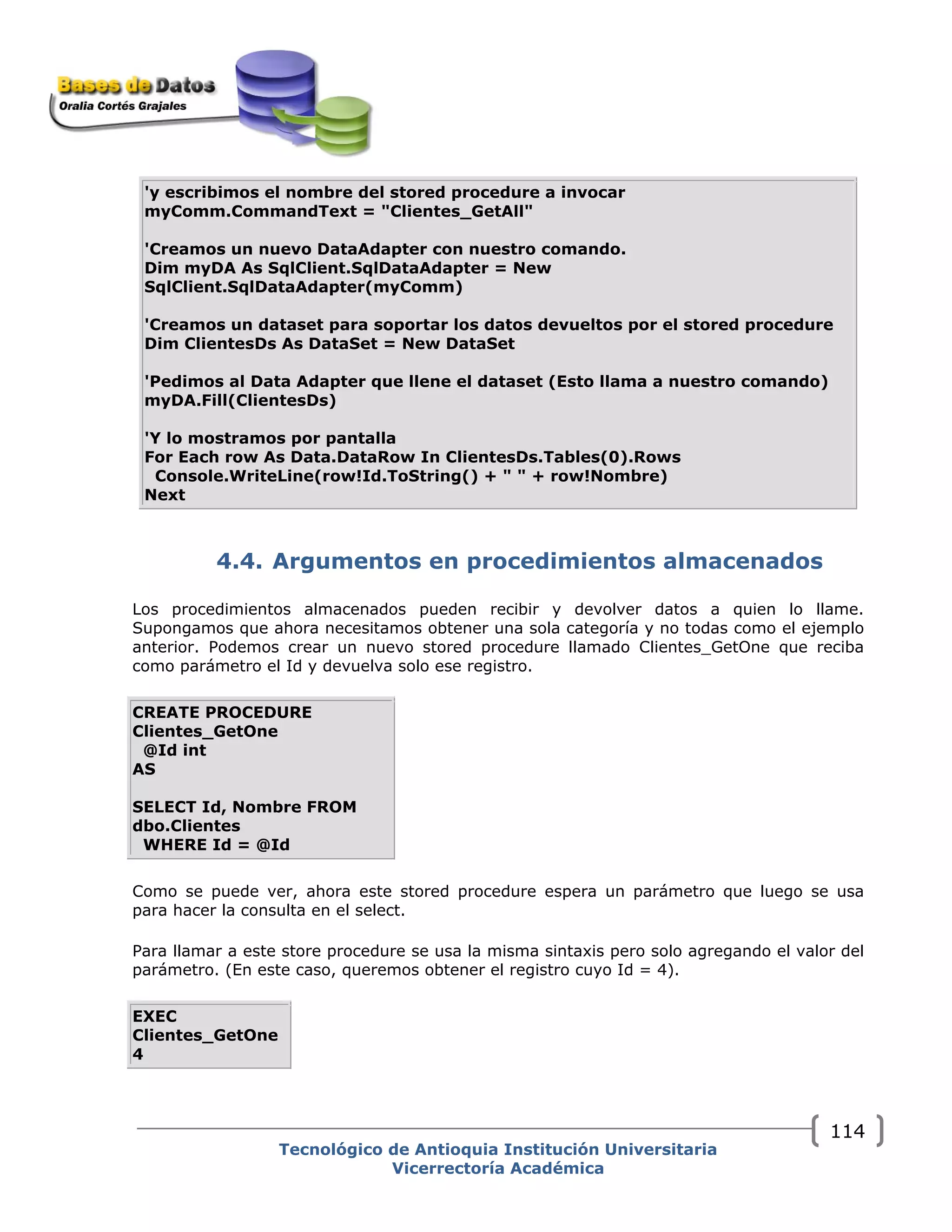 'y escribimos el nombre del stored procedure a invocar
myComm.CommandText = "Clientes_GetAll"
'Creamos un nuevo DataAdapter con nuestro comando.
Dim myDA As SqlClient.SqlDataAdapter = New
SqlClient.SqlDataAdapter(myComm)
'Creamos un dataset para soportar los datos devueltos por el stored procedure
Dim ClientesDs As DataSet = New DataSet
'Pedimos al Data Adapter que llene el dataset (Esto llama a nuestro comando)
myDA.Fill(ClientesDs)
'Y lo mostramos por pantalla
For Each row As Data.DataRow In ClientesDs.Tables(0).Rows
Console.WriteLine(row!Id.ToString() + " " + row!Nombre)
Next
4.4. Argumentos en procedimientos almacenados
Los procedimientos almacenados pueden recibir y devolver datos a quien lo llame.
Supongamos que ahora necesitamos obtener una sola categoría y no todas como el ejemplo
anterior. Podemos crear un nuevo stored procedure llamado Clientes_GetOne que reciba
como parámetro el Id y devuelva solo ese registro.
CREATE PROCEDURE
Clientes_GetOne
@Id int
AS
SELECT Id, Nombre FROM
dbo.Clientes
WHERE Id = @Id
Como se puede ver, ahora este stored procedure espera un parámetro que luego se usa
para hacer la consulta en el select.
Para llamar a este store procedure se usa la misma sintaxis pero solo agregando el valor del
parámetro. (En este caso, queremos obtener el registro cuyo Id = 4).
EXEC
Clientes_GetOne
4
Tecnológico de Antioquia Institución Universitaria
Vicerrectoría Académica
114
 