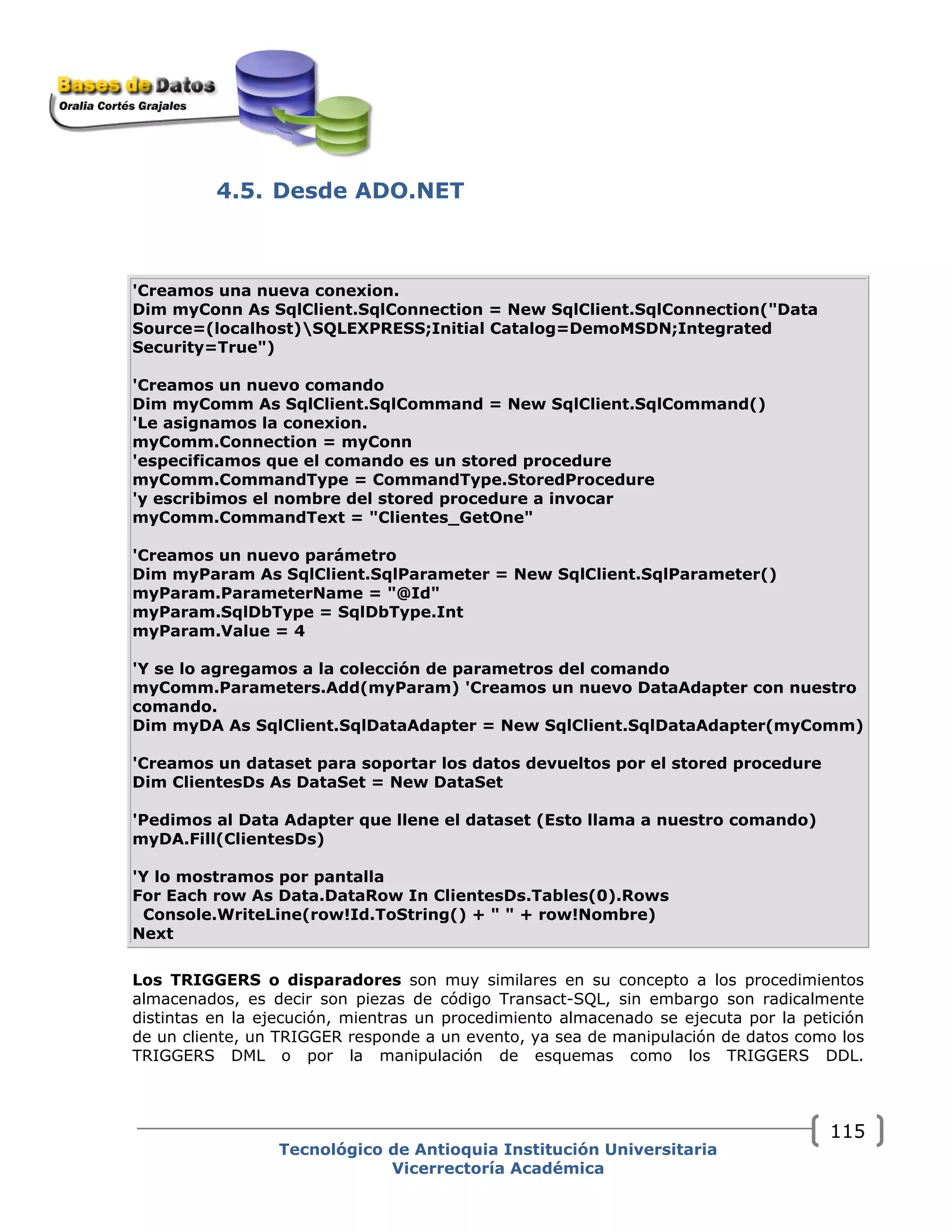 4.5. Desde ADO.NET
'Creamos una nueva conexion.
Dim myConn As SqlClient.SqlConnection = New SqlClient.SqlConnection("Data
Source=(localhost)SQLEXPRESS;Initial Catalog=DemoMSDN;Integrated
Security=True")
'Creamos un nuevo comando
Dim myComm As SqlClient.SqlCommand = New SqlClient.SqlCommand()
'Le asignamos la conexion.
myComm.Connection = myConn
'especificamos que el comando es un stored procedure
myComm.CommandType = CommandType.StoredProcedure
'y escribimos el nombre del stored procedure a invocar
myComm.CommandText = "Clientes_GetOne"
'Creamos un nuevo parámetro
Dim myParam As SqlClient.SqlParameter = New SqlClient.SqlParameter()
myParam.ParameterName = "@Id"
myParam.SqlDbType = SqlDbType.Int
myParam.Value = 4
'Y se lo agregamos a la colección de parametros del comando
myComm.Parameters.Add(myParam) 'Creamos un nuevo DataAdapter con nuestro
comando.
Dim myDA As SqlClient.SqlDataAdapter = New SqlClient.SqlDataAdapter(myComm)
'Creamos un dataset para soportar los datos devueltos por el stored procedure
Dim ClientesDs As DataSet = New DataSet
'Pedimos al Data Adapter que llene el dataset (Esto llama a nuestro comando)
myDA.Fill(ClientesDs)
'Y lo mostramos por pantalla
For Each row As Data.DataRow In ClientesDs.Tables(0).Rows
Console.WriteLine(row!Id.ToString() + " " + row!Nombre)
Next
Los TRIGGERS o disparadores son muy similares en su concepto a los procedimientos
almacenados, es decir son piezas de código Transact-SQL, sin embargo son radicalmente
distintas en la ejecución, mientras un procedimiento almacenado se ejecuta por la petición
de un cliente, un TRIGGER responde a un evento, ya sea de manipulación de datos como los
TRIGGERS DML o por la manipulación de esquemas como los TRIGGERS DDL.
Tecnológico de Antioquia Institución Universitaria
Vicerrectoría Académica
115
 