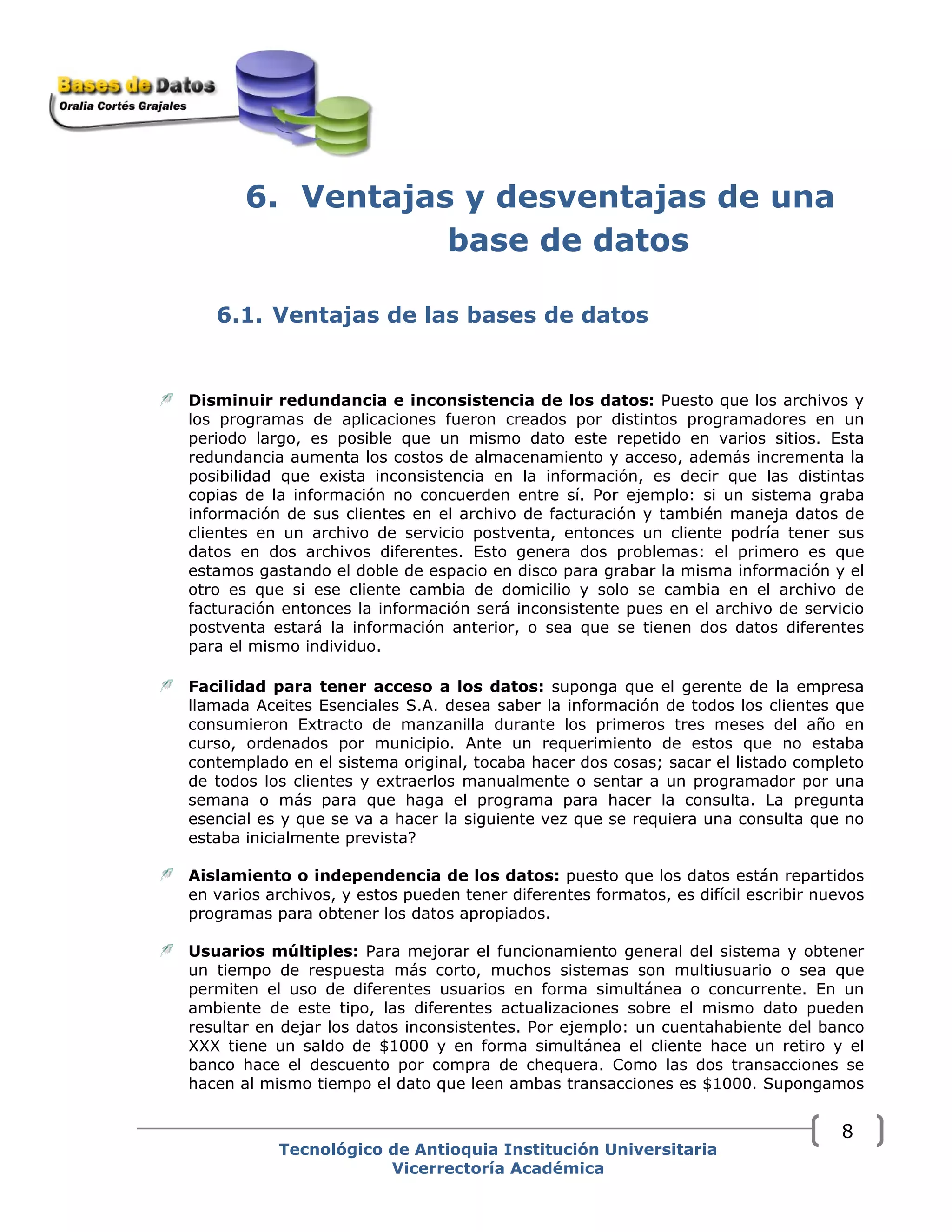 6. Ventajas y desventajas de una
base de datos
6.1. Ventajas de las bases de datos
Disminuir redundancia e inconsistencia de los datos: Puesto que los archivos y
los programas de aplicaciones fueron creados por distintos programadores en un
periodo largo, es posible que un mismo dato este repetido en varios sitios. Esta
redundancia aumenta los costos de almacenamiento y acceso, además incrementa la
posibilidad que exista inconsistencia en la información, es decir que las distintas
copias de la información no concuerden entre sí. Por ejemplo: si un sistema graba
información de sus clientes en el archivo de facturación y también maneja datos de
clientes en un archivo de servicio postventa, entonces un cliente podría tener sus
datos en dos archivos diferentes. Esto genera dos problemas: el primero es que
estamos gastando el doble de espacio en disco para grabar la misma información y el
otro es que si ese cliente cambia de domicilio y solo se cambia en el archivo de
facturación entonces la información será inconsistente pues en el archivo de servicio
postventa estará la información anterior, o sea que se tienen dos datos diferentes
para el mismo individuo.
Facilidad para tener acceso a los datos: suponga que el gerente de la empresa
llamada Aceites Esenciales S.A. desea saber la información de todos los clientes que
consumieron Extracto de manzanilla durante los primeros tres meses del año en
curso, ordenados por municipio. Ante un requerimiento de estos que no estaba
contemplado en el sistema original, tocaba hacer dos cosas; sacar el listado completo
de todos los clientes y extraerlos manualmente o sentar a un programador por una
semana o más para que haga el programa para hacer la consulta. La pregunta
esencial es y que se va a hacer la siguiente vez que se requiera una consulta que no
estaba inicialmente prevista?
Aislamiento o independencia de los datos: puesto que los datos están repartidos
en varios archivos, y estos pueden tener diferentes formatos, es difícil escribir nuevos
programas para obtener los datos apropiados.
Usuarios múltiples: Para mejorar el funcionamiento general del sistema y obtener
un tiempo de respuesta más corto, muchos sistemas son multiusuario o sea que
permiten el uso de diferentes usuarios en forma simultánea o concurrente. En un
ambiente de este tipo, las diferentes actualizaciones sobre el mismo dato pueden
resultar en dejar los datos inconsistentes. Por ejemplo: un cuentahabiente del banco
XXX tiene un saldo de $1000 y en forma simultánea el cliente hace un retiro y el
banco hace el descuento por compra de chequera. Como las dos transacciones se
hacen al mismo tiempo el dato que leen ambas transacciones es $1000. Supongamos
Tecnológico de Antioquia Institución Universitaria
Vicerrectoría Académica
8
 