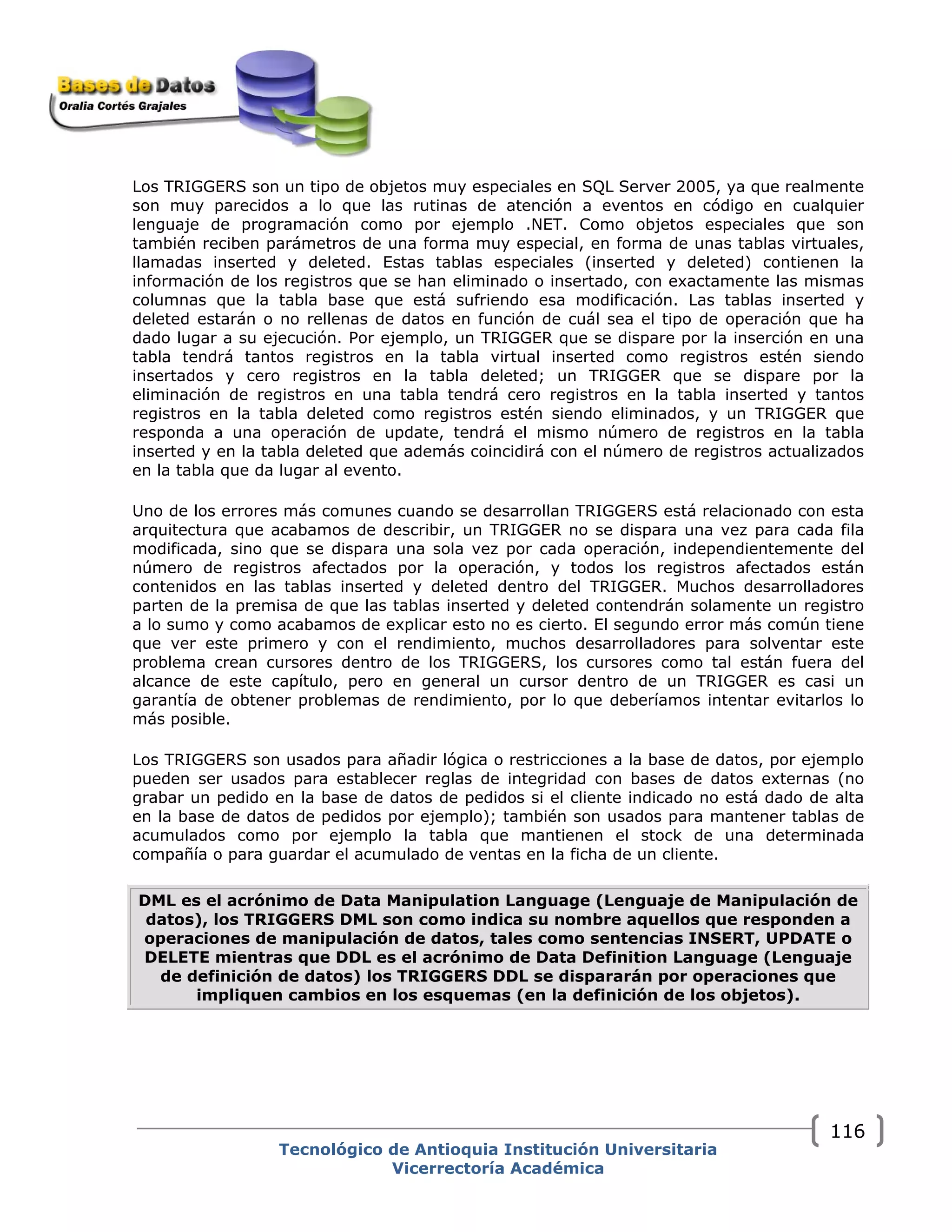 Los TRIGGERS son un tipo de objetos muy especiales en SQL Server 2005, ya que realmente
son muy parecidos a lo que las rutinas de atención a eventos en código en cualquier
lenguaje de programación como por ejemplo .NET. Como objetos especiales que son
también reciben parámetros de una forma muy especial, en forma de unas tablas virtuales,
llamadas inserted y deleted. Estas tablas especiales (inserted y deleted) contienen la
información de los registros que se han eliminado o insertado, con exactamente las mismas
columnas que la tabla base que está sufriendo esa modificación. Las tablas inserted y
deleted estarán o no rellenas de datos en función de cuál sea el tipo de operación que ha
dado lugar a su ejecución. Por ejemplo, un TRIGGER que se dispare por la inserción en una
tabla tendrá tantos registros en la tabla virtual inserted como registros estén siendo
insertados y cero registros en la tabla deleted; un TRIGGER que se dispare por la
eliminación de registros en una tabla tendrá cero registros en la tabla inserted y tantos
registros en la tabla deleted como registros estén siendo eliminados, y un TRIGGER que
responda a una operación de update, tendrá el mismo número de registros en la tabla
inserted y en la tabla deleted que además coincidirá con el número de registros actualizados
en la tabla que da lugar al evento.
Uno de los errores más comunes cuando se desarrollan TRIGGERS está relacionado con esta
arquitectura que acabamos de describir, un TRIGGER no se dispara una vez para cada fila
modificada, sino que se dispara una sola vez por cada operación, independientemente del
número de registros afectados por la operación, y todos los registros afectados están
contenidos en las tablas inserted y deleted dentro del TRIGGER. Muchos desarrolladores
parten de la premisa de que las tablas inserted y deleted contendrán solamente un registro
a lo sumo y como acabamos de explicar esto no es cierto. El segundo error más común tiene
que ver este primero y con el rendimiento, muchos desarrolladores para solventar este
problema crean cursores dentro de los TRIGGERS, los cursores como tal están fuera del
alcance de este capítulo, pero en general un cursor dentro de un TRIGGER es casi un
garantía de obtener problemas de rendimiento, por lo que deberíamos intentar evitarlos lo
más posible.
Los TRIGGERS son usados para añadir lógica o restricciones a la base de datos, por ejemplo
pueden ser usados para establecer reglas de integridad con bases de datos externas (no
grabar un pedido en la base de datos de pedidos si el cliente indicado no está dado de alta
en la base de datos de pedidos por ejemplo); también son usados para mantener tablas de
acumulados como por ejemplo la tabla que mantienen el stock de una determinada
compañía o para guardar el acumulado de ventas en la ficha de un cliente.
DML es el acrónimo de Data Manipulation Language (Lenguaje de Manipulación de
datos), los TRIGGERS DML son como indica su nombre aquellos que responden a
operaciones de manipulación de datos, tales como sentencias INSERT, UPDATE o
DELETE mientras que DDL es el acrónimo de Data Definition Language (Lenguaje
de definición de datos) los TRIGGERS DDL se dispararán por operaciones que
impliquen cambios en los esquemas (en la definición de los objetos).
Tecnológico de Antioquia Institución Universitaria
Vicerrectoría Académica
116
 