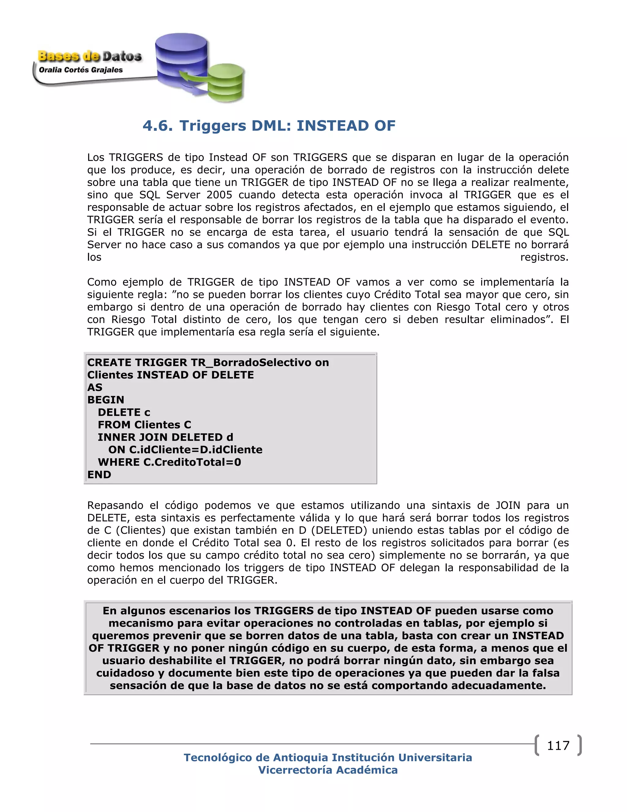 4.6. Triggers DML: INSTEAD OF
Los TRIGGERS de tipo Instead OF son TRIGGERS que se disparan en lugar de la operación
que los produce, es decir, una operación de borrado de registros con la instrucción delete
sobre una tabla que tiene un TRIGGER de tipo INSTEAD OF no se llega a realizar realmente,
sino que SQL Server 2005 cuando detecta esta operación invoca al TRIGGER que es el
responsable de actuar sobre los registros afectados, en el ejemplo que estamos siguiendo, el
TRIGGER sería el responsable de borrar los registros de la tabla que ha disparado el evento.
Si el TRIGGER no se encarga de esta tarea, el usuario tendrá la sensación de que SQL
Server no hace caso a sus comandos ya que por ejemplo una instrucción DELETE no borrará
los registros.
Como ejemplo de TRIGGER de tipo INSTEAD OF vamos a ver como se implementaría la
siguiente regla: ”no se pueden borrar los clientes cuyo Crédito Total sea mayor que cero, sin
embargo si dentro de una operación de borrado hay clientes con Riesgo Total cero y otros
con Riesgo Total distinto de cero, los que tengan cero si deben resultar eliminados”. El
TRIGGER que implementaría esa regla sería el siguiente.
CREATE TRIGGER TR_BorradoSelectivo on
Clientes INSTEAD OF DELETE
AS
BEGIN
DELETE c
FROM Clientes C
INNER JOIN DELETED d
ON C.idCliente=D.idCliente
WHERE C.CreditoTotal=0
END
Repasando el código podemos ve que estamos utilizando una sintaxis de JOIN para un
DELETE, esta sintaxis es perfectamente válida y lo que hará será borrar todos los registros
de C (Clientes) que existan también en D (DELETED) uniendo estas tablas por el código de
cliente en donde el Crédito Total sea 0. El resto de los registros solicitados para borrar (es
decir todos los que su campo crédito total no sea cero) simplemente no se borrarán, ya que
como hemos mencionado los triggers de tipo INSTEAD OF delegan la responsabilidad de la
operación en el cuerpo del TRIGGER.
En algunos escenarios los TRIGGERS de tipo INSTEAD OF pueden usarse como
mecanismo para evitar operaciones no controladas en tablas, por ejemplo si
queremos prevenir que se borren datos de una tabla, basta con crear un INSTEAD
OF TRIGGER y no poner ningún código en su cuerpo, de esta forma, a menos que el
usuario deshabilite el TRIGGER, no podrá borrar ningún dato, sin embargo sea
cuidadoso y documente bien este tipo de operaciones ya que pueden dar la falsa
sensación de que la base de datos no se está comportando adecuadamente.
Tecnológico de Antioquia Institución Universitaria
Vicerrectoría Académica
117
 