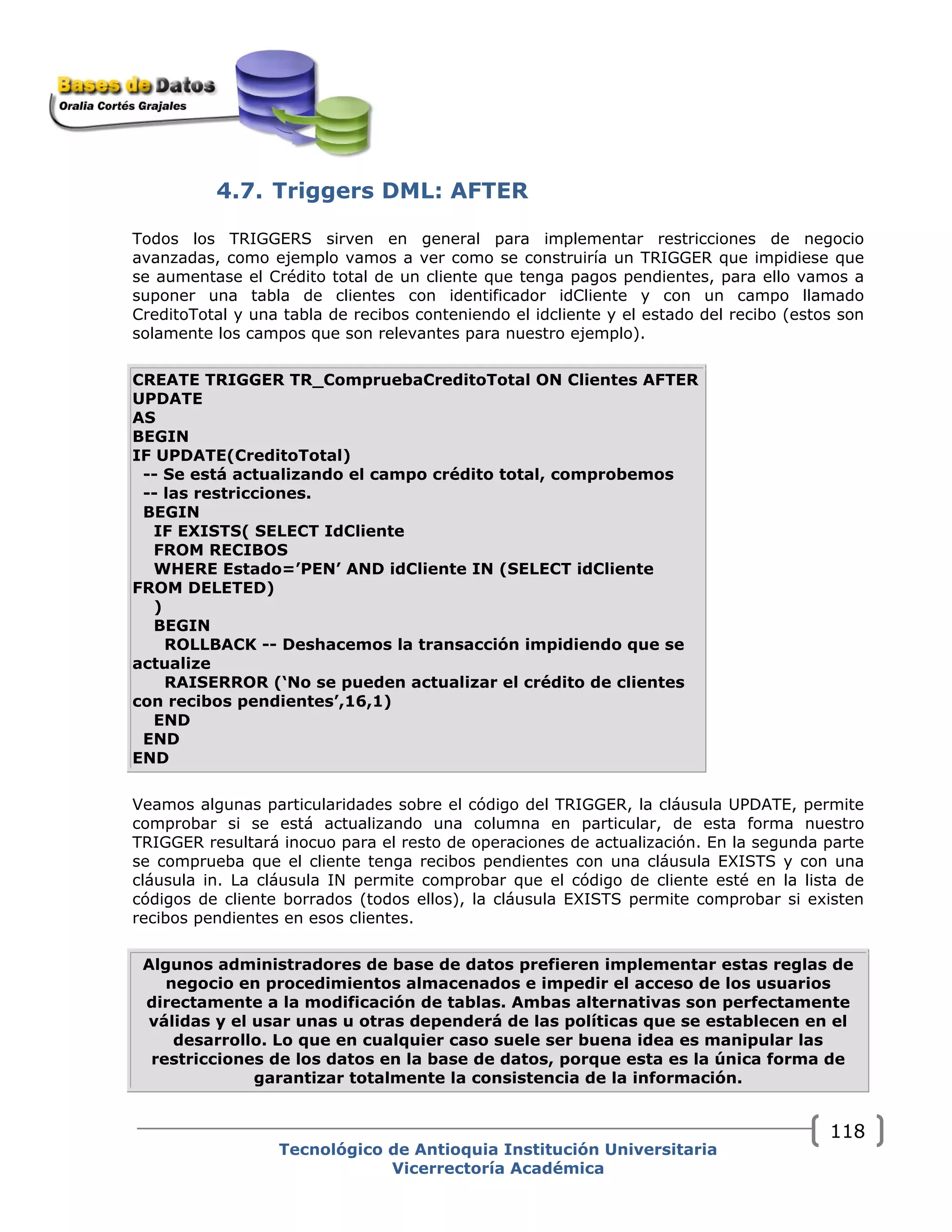 4.7. Triggers DML: AFTER
Todos los TRIGGERS sirven en general para implementar restricciones de negocio
avanzadas, como ejemplo vamos a ver como se construiría un TRIGGER que impidiese que
se aumentase el Crédito total de un cliente que tenga pagos pendientes, para ello vamos a
suponer una tabla de clientes con identificador idCliente y con un campo llamado
CreditoTotal y una tabla de recibos conteniendo el idcliente y el estado del recibo (estos son
solamente los campos que son relevantes para nuestro ejemplo).
CREATE TRIGGER TR_CompruebaCreditoTotal ON Clientes AFTER
UPDATE
AS
BEGIN
IF UPDATE(CreditoTotal)
-- Se está actualizando el campo crédito total, comprobemos
-- las restricciones.
BEGIN
IF EXISTS( SELECT IdCliente
FROM RECIBOS
WHERE Estado=’PEN’ AND idCliente IN (SELECT idCliente
FROM DELETED)
)
BEGIN
ROLLBACK -- Deshacemos la transacción impidiendo que se
actualize
RAISERROR (‘No se pueden actualizar el crédito de clientes
con recibos pendientes’,16,1)
END
END
END
Veamos algunas particularidades sobre el código del TRIGGER, la cláusula UPDATE, permite
comprobar si se está actualizando una columna en particular, de esta forma nuestro
TRIGGER resultará inocuo para el resto de operaciones de actualización. En la segunda parte
se comprueba que el cliente tenga recibos pendientes con una cláusula EXISTS y con una
cláusula in. La cláusula IN permite comprobar que el código de cliente esté en la lista de
códigos de cliente borrados (todos ellos), la cláusula EXISTS permite comprobar si existen
recibos pendientes en esos clientes.
Algunos administradores de base de datos prefieren implementar estas reglas de
negocio en procedimientos almacenados e impedir el acceso de los usuarios
directamente a la modificación de tablas. Ambas alternativas son perfectamente
válidas y el usar unas u otras dependerá de las políticas que se establecen en el
desarrollo. Lo que en cualquier caso suele ser buena idea es manipular las
restricciones de los datos en la base de datos, porque esta es la única forma de
garantizar totalmente la consistencia de la información.
Tecnológico de Antioquia Institución Universitaria
Vicerrectoría Académica
118
 