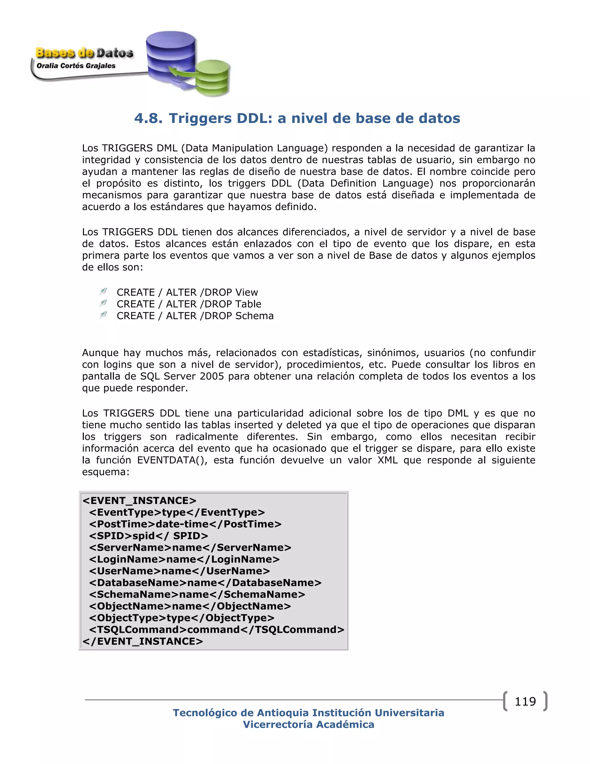 4.8. Triggers DDL: a nivel de base de datos
Los TRIGGERS DML (Data Manipulation Language) responden a la necesidad de garantizar la
integridad y consistencia de los datos dentro de nuestras tablas de usuario, sin embargo no
ayudan a mantener las reglas de diseño de nuestra base de datos. El nombre coincide pero
el propósito es distinto, los triggers DDL (Data Definition Language) nos proporcionarán
mecanismos para garantizar que nuestra base de datos está diseñada e implementada de
acuerdo a los estándares que hayamos definido.
Los TRIGGERS DDL tienen dos alcances diferenciados, a nivel de servidor y a nivel de base
de datos. Estos alcances están enlazados con el tipo de evento que los dispare, en esta
primera parte los eventos que vamos a ver son a nivel de Base de datos y algunos ejemplos
de ellos son:
CREATE / ALTER /DROP View
CREATE / ALTER /DROP Table
CREATE / ALTER /DROP Schema
Aunque hay muchos más, relacionados con estadísticas, sinónimos, usuarios (no confundir
con logins que son a nivel de servidor), procedimientos, etc. Puede consultar los libros en
pantalla de SQL Server 2005 para obtener una relación completa de todos los eventos a los
que puede responder.
Los TRIGGERS DDL tiene una particularidad adicional sobre los de tipo DML y es que no
tiene mucho sentido las tablas inserted y deleted ya que el tipo de operaciones que disparan
los triggers son radicalmente diferentes. Sin embargo, como ellos necesitan recibir
información acerca del evento que ha ocasionado que el trigger se dispare, para ello existe
la función EVENTDATA(), esta función devuelve un valor XML que responde al siguiente
esquema:
<EVENT_INSTANCE>
<EventType>type</EventType>
<PostTime>date-time</PostTime>
<SPID>spid</ SPID>
<ServerName>name</ServerName>
<LoginName>name</LoginName>
<UserName>name</UserName>
<DatabaseName>name</DatabaseName>
<SchemaName>name</SchemaName>
<ObjectName>name</ObjectName>
<ObjectType>type</ObjectType>
<TSQLCommand>command</TSQLCommand>
</EVENT_INSTANCE>
Tecnológico de Antioquia Institución Universitaria
Vicerrectoría Académica
119
 