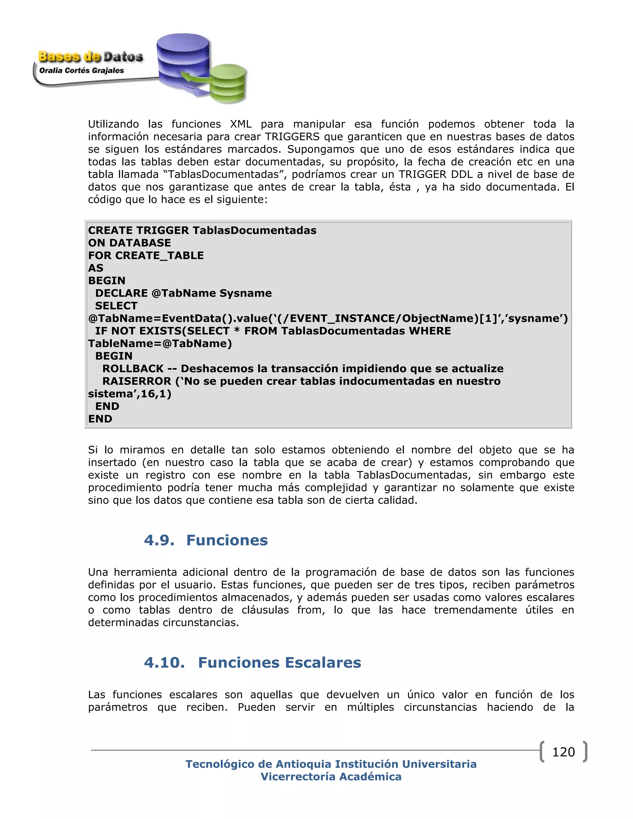 Utilizando las funciones XML para manipular esa función podemos obtener toda la
información necesaria para crear TRIGGERS que garanticen que en nuestras bases de datos
se siguen los estándares marcados. Supongamos que uno de esos estándares indica que
todas las tablas deben estar documentadas, su propósito, la fecha de creación etc en una
tabla llamada “TablasDocumentadas”, podríamos crear un TRIGGER DDL a nivel de base de
datos que nos garantizase que antes de crear la tabla, ésta , ya ha sido documentada. El
código que lo hace es el siguiente:
CREATE TRIGGER TablasDocumentadas
ON DATABASE
FOR CREATE_TABLE
AS
BEGIN
DECLARE @TabName Sysname
SELECT
@TabName=EventData().value(‘(/EVENT_INSTANCE/ObjectName)[1]’,’sysname’)
IF NOT EXISTS(SELECT * FROM TablasDocumentadas WHERE
TableName=@TabName)
BEGIN
ROLLBACK -- Deshacemos la transacción impidiendo que se actualize
RAISERROR (‘No se pueden crear tablas indocumentadas en nuestro
sistema’,16,1)
END
END
Si lo miramos en detalle tan solo estamos obteniendo el nombre del objeto que se ha
insertado (en nuestro caso la tabla que se acaba de crear) y estamos comprobando que
existe un registro con ese nombre en la tabla TablasDocumentadas, sin embargo este
procedimiento podría tener mucha más complejidad y garantizar no solamente que existe
sino que los datos que contiene esa tabla son de cierta calidad.
4.9. Funciones
Una herramienta adicional dentro de la programación de base de datos son las funciones
definidas por el usuario. Estas funciones, que pueden ser de tres tipos, reciben parámetros
como los procedimientos almacenados, y además pueden ser usadas como valores escalares
o como tablas dentro de cláusulas from, lo que las hace tremendamente útiles en
determinadas circunstancias.
4.10. Funciones Escalares
Las funciones escalares son aquellas que devuelven un único valor en función de los
parámetros que reciben. Pueden servir en múltiples circunstancias haciendo de la
Tecnológico de Antioquia Institución Universitaria
Vicerrectoría Académica
120
 