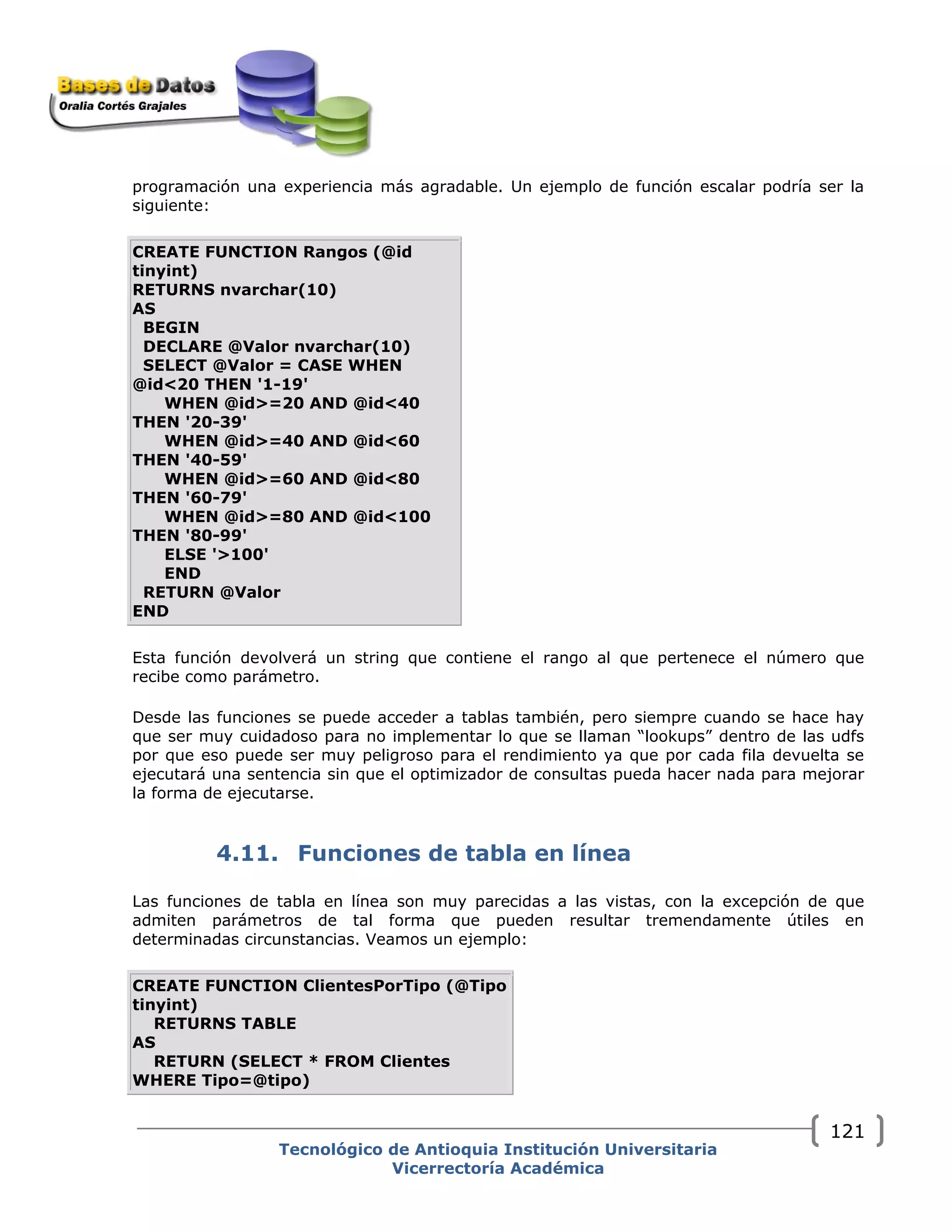 programación una experiencia más agradable. Un ejemplo de función escalar podría ser la
siguiente:
CREATE FUNCTION Rangos (@id
tinyint)
RETURNS nvarchar(10)
AS
BEGIN
DECLARE @Valor nvarchar(10)
SELECT @Valor = CASE WHEN
@id<20 THEN '1-19'
WHEN @id>=20 AND @id<40
THEN '20-39'
WHEN @id>=40 AND @id<60
THEN '40-59'
WHEN @id>=60 AND @id<80
THEN '60-79'
WHEN @id>=80 AND @id<100
THEN '80-99'
ELSE '>100'
END
RETURN @Valor
END
Esta función devolverá un string que contiene el rango al que pertenece el número que
recibe como parámetro.
Desde las funciones se puede acceder a tablas también, pero siempre cuando se hace hay
que ser muy cuidadoso para no implementar lo que se llaman “lookups” dentro de las udfs
por que eso puede ser muy peligroso para el rendimiento ya que por cada fila devuelta se
ejecutará una sentencia sin que el optimizador de consultas pueda hacer nada para mejorar
la forma de ejecutarse.
4.11. Funciones de tabla en línea
Las funciones de tabla en línea son muy parecidas a las vistas, con la excepción de que
admiten parámetros de tal forma que pueden resultar tremendamente útiles en
determinadas circunstancias. Veamos un ejemplo:
CREATE FUNCTION ClientesPorTipo (@Tipo
tinyint)
RETURNS TABLE
AS
RETURN (SELECT * FROM Clientes
WHERE Tipo=@tipo)
Tecnológico de Antioquia Institución Universitaria
Vicerrectoría Académica
121
 
