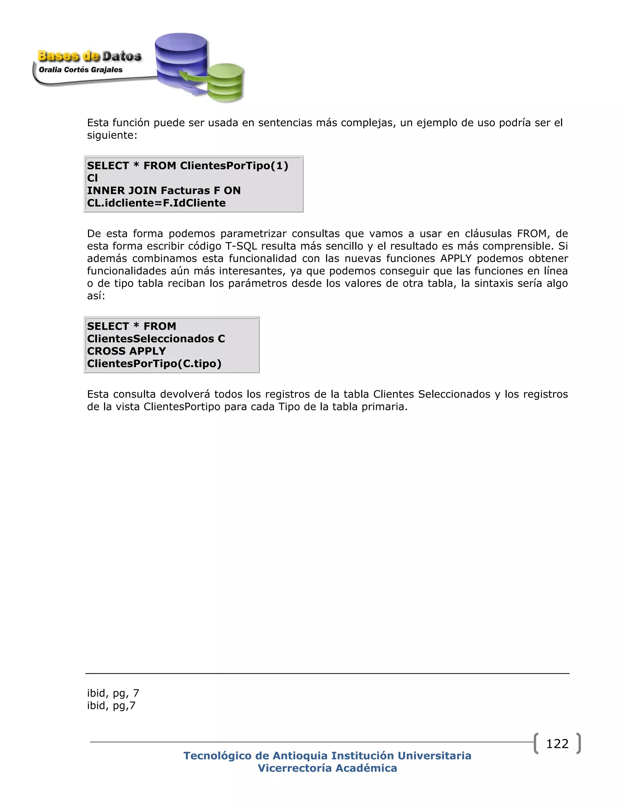 Tecnológico de Antioquia Institución Universitaria
Vicerrectoría Académica
122
Esta función puede ser usada en sentencias más complejas, un ejemplo de uso podría ser el
siguiente:
SELECT * FROM ClientesPorTipo(1)
Cl
INNER JOIN Facturas F ON
CL.idcliente=F.IdCliente
De esta forma podemos parametrizar consultas que vamos a usar en cláusulas FROM, de
esta forma escribir código T-SQL resulta más sencillo y el resultado es más comprensible. Si
además combinamos esta funcionalidad con las nuevas funciones APPLY podemos obtener
funcionalidades aún más interesantes, ya que podemos conseguir que las funciones en línea
o de tipo tabla reciban los parámetros desde los valores de otra tabla, la sintaxis sería algo
así:
SELECT * FROM
ClientesSeleccionados C
CROSS APPLY
ClientesPorTipo(C.tipo)
Esta consulta devolverá todos los registros de la tabla Clientes Seleccionados y los registros
de la vista ClientesPortipo para cada Tipo de la tabla primaria.
ibid, pg, 7
ibid, pg,7
 
