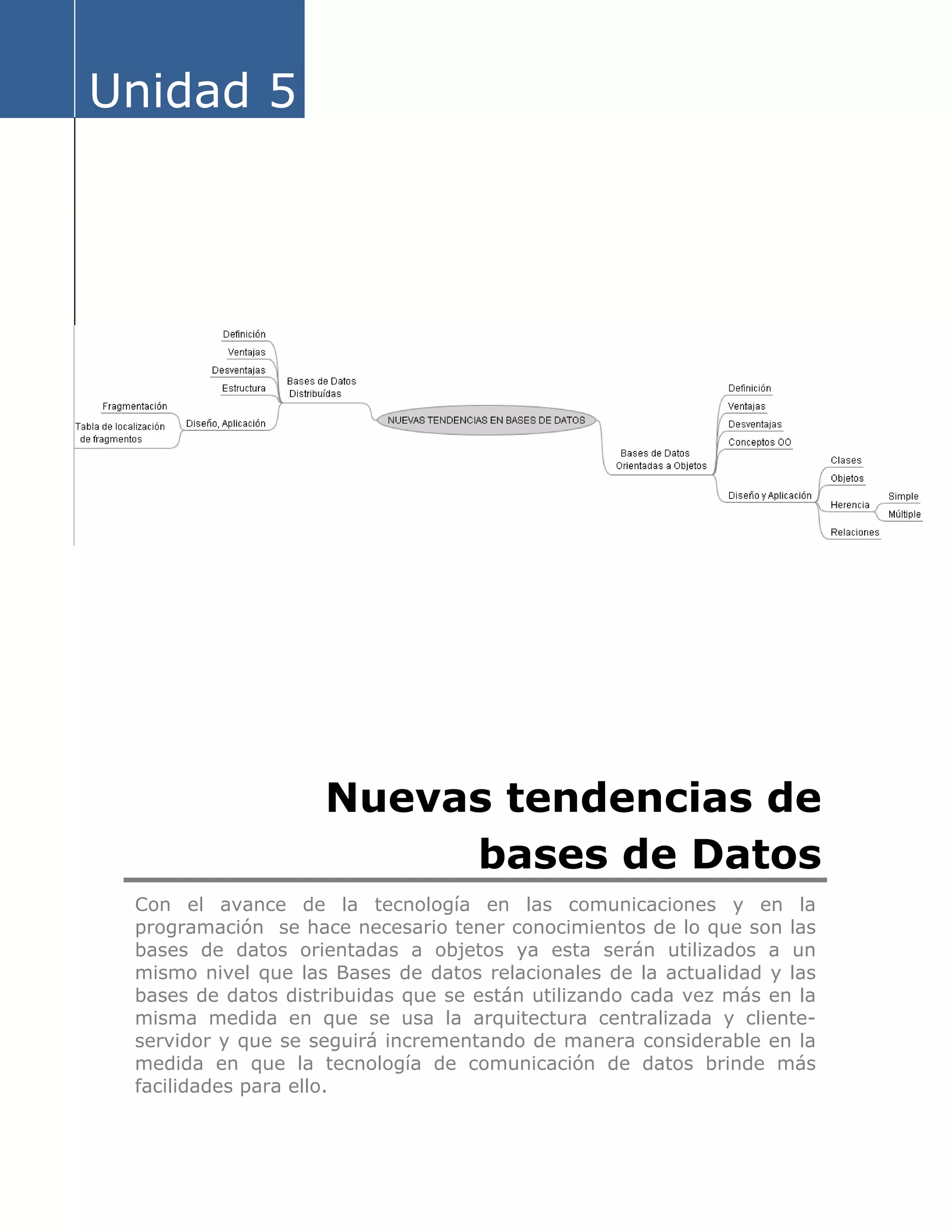 Unidad 5
Nuevas tendencias de
bases de Datos
Con el avance de la tecnología en las comunicaciones y en la
programación se hace necesario tener conocimientos de lo que son las
bases de datos orientadas a objetos ya esta serán utilizados a un
mismo nivel que las Bases de datos relacionales de la actualidad y las
bases de datos distribuidas que se están utilizando cada vez más en la
misma medida en que se usa la arquitectura centralizada y cliente-
servidor y que se seguirá incrementando de manera considerable en la
medida en que la tecnología de comunicación de datos brinde más
facilidades para ello.
 