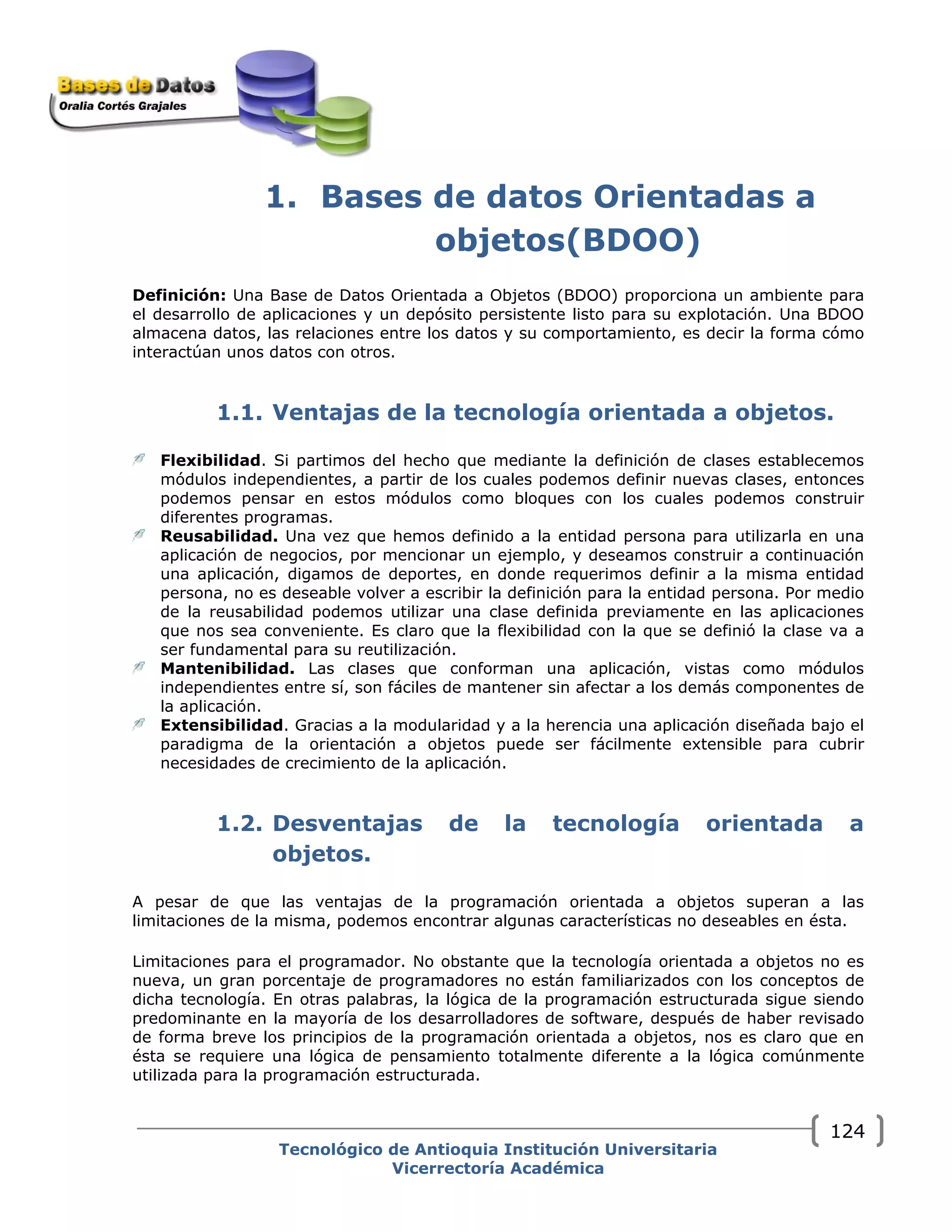 1. Bases de datos Orientadas a
objetos(BDOO)
Definición: Una Base de Datos Orientada a Objetos (BDOO) proporciona un ambiente para
el desarrollo de aplicaciones y un depósito persistente listo para su explotación. Una BDOO
almacena datos, las relaciones entre los datos y su comportamiento, es decir la forma cómo
interactúan unos datos con otros.
1.1. Ventajas de la tecnología orientada a objetos.
Flexibilidad. Si partimos del hecho que mediante la definición de clases establecemos
módulos independientes, a partir de los cuales podemos definir nuevas clases, entonces
podemos pensar en estos módulos como bloques con los cuales podemos construir
diferentes programas.
Reusabilidad. Una vez que hemos definido a la entidad persona para utilizarla en una
aplicación de negocios, por mencionar un ejemplo, y deseamos construir a continuación
una aplicación, digamos de deportes, en donde requerimos definir a la misma entidad
persona, no es deseable volver a escribir la definición para la entidad persona. Por medio
de la reusabilidad podemos utilizar una clase definida previamente en las aplicaciones
que nos sea conveniente. Es claro que la flexibilidad con la que se definió la clase va a
ser fundamental para su reutilización.
Mantenibilidad. Las clases que conforman una aplicación, vistas como módulos
independientes entre sí, son fáciles de mantener sin afectar a los demás componentes de
la aplicación.
Extensibilidad. Gracias a la modularidad y a la herencia una aplicación diseñada bajo el
paradigma de la orientación a objetos puede ser fácilmente extensible para cubrir
necesidades de crecimiento de la aplicación.
1.2. Desventajas de la tecnología orientada a
objetos.
A pesar de que las ventajas de la programación orientada a objetos superan a las
limitaciones de la misma, podemos encontrar algunas características no deseables en ésta.
Limitaciones para el programador. No obstante que la tecnología orientada a objetos no es
nueva, un gran porcentaje de programadores no están familiarizados con los conceptos de
dicha tecnología. En otras palabras, la lógica de la programación estructurada sigue siendo
predominante en la mayoría de los desarrolladores de software, después de haber revisado
de forma breve los principios de la programación orientada a objetos, nos es claro que en
ésta se requiere una lógica de pensamiento totalmente diferente a la lógica comúnmente
utilizada para la programación estructurada.
Tecnológico de Antioquia Institución Universitaria
Vicerrectoría Académica
124
 