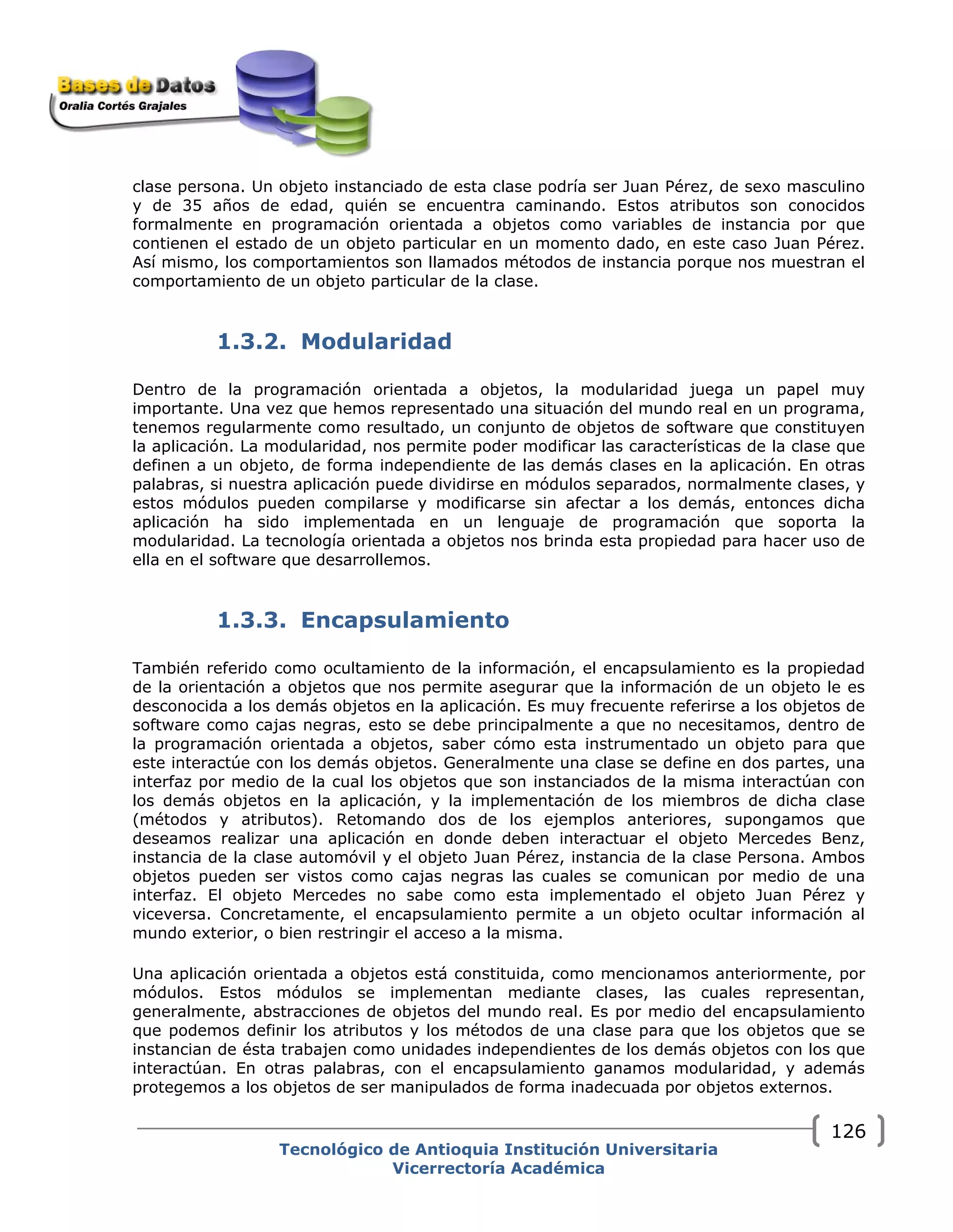 clase persona. Un objeto instanciado de esta clase podría ser Juan Pérez, de sexo masculino
y de 35 años de edad, quién se encuentra caminando. Estos atributos son conocidos
formalmente en programación orientada a objetos como variables de instancia por que
contienen el estado de un objeto particular en un momento dado, en este caso Juan Pérez.
Así mismo, los comportamientos son llamados métodos de instancia porque nos muestran el
comportamiento de un objeto particular de la clase.
1.3.2. Modularidad
Dentro de la programación orientada a objetos, la modularidad juega un papel muy
importante. Una vez que hemos representado una situación del mundo real en un programa,
tenemos regularmente como resultado, un conjunto de objetos de software que constituyen
la aplicación. La modularidad, nos permite poder modificar las características de la clase que
definen a un objeto, de forma independiente de las demás clases en la aplicación. En otras
palabras, si nuestra aplicación puede dividirse en módulos separados, normalmente clases, y
estos módulos pueden compilarse y modificarse sin afectar a los demás, entonces dicha
aplicación ha sido implementada en un lenguaje de programación que soporta la
modularidad. La tecnología orientada a objetos nos brinda esta propiedad para hacer uso de
ella en el software que desarrollemos.
1.3.3. Encapsulamiento
También referido como ocultamiento de la información, el encapsulamiento es la propiedad
de la orientación a objetos que nos permite asegurar que la información de un objeto le es
desconocida a los demás objetos en la aplicación. Es muy frecuente referirse a los objetos de
software como cajas negras, esto se debe principalmente a que no necesitamos, dentro de
la programación orientada a objetos, saber cómo esta instrumentado un objeto para que
este interactúe con los demás objetos. Generalmente una clase se define en dos partes, una
interfaz por medio de la cual los objetos que son instanciados de la misma interactúan con
los demás objetos en la aplicación, y la implementación de los miembros de dicha clase
(métodos y atributos). Retomando dos de los ejemplos anteriores, supongamos que
deseamos realizar una aplicación en donde deben interactuar el objeto Mercedes Benz,
instancia de la clase automóvil y el objeto Juan Pérez, instancia de la clase Persona. Ambos
objetos pueden ser vistos como cajas negras las cuales se comunican por medio de una
interfaz. El objeto Mercedes no sabe como esta implementado el objeto Juan Pérez y
viceversa. Concretamente, el encapsulamiento permite a un objeto ocultar información al
mundo exterior, o bien restringir el acceso a la misma.
Una aplicación orientada a objetos está constituida, como mencionamos anteriormente, por
módulos. Estos módulos se implementan mediante clases, las cuales representan,
generalmente, abstracciones de objetos del mundo real. Es por medio del encapsulamiento
que podemos definir los atributos y los métodos de una clase para que los objetos que se
instancian de ésta trabajen como unidades independientes de los demás objetos con los que
interactúan. En otras palabras, con el encapsulamiento ganamos modularidad, y además
protegemos a los objetos de ser manipulados de forma inadecuada por objetos externos.
Tecnológico de Antioquia Institución Universitaria
Vicerrectoría Académica
126
 