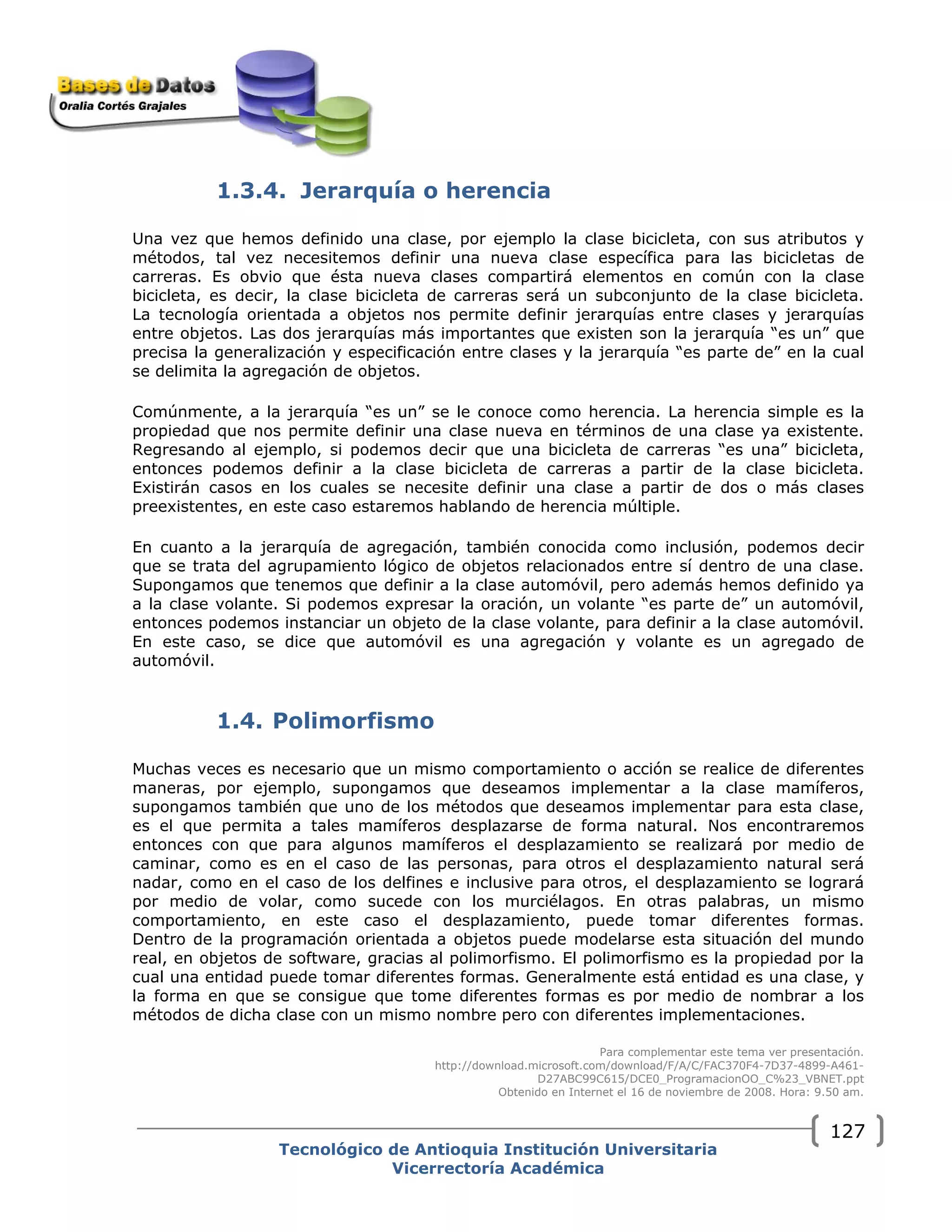 1.3.4. Jerarquía o herencia
Una vez que hemos definido una clase, por ejemplo la clase bicicleta, con sus atributos y
métodos, tal vez necesitemos definir una nueva clase específica para las bicicletas de
carreras. Es obvio que ésta nueva clases compartirá elementos en común con la clase
bicicleta, es decir, la clase bicicleta de carreras será un subconjunto de la clase bicicleta.
La tecnología orientada a objetos nos permite definir jerarquías entre clases y jerarquías
entre objetos. Las dos jerarquías más importantes que existen son la jerarquía “es un” que
precisa la generalización y especificación entre clases y la jerarquía “es parte de” en la cual
se delimita la agregación de objetos.
Comúnmente, a la jerarquía “es un” se le conoce como herencia. La herencia simple es la
propiedad que nos permite definir una clase nueva en términos de una clase ya existente.
Regresando al ejemplo, si podemos decir que una bicicleta de carreras “es una” bicicleta,
entonces podemos definir a la clase bicicleta de carreras a partir de la clase bicicleta.
Existirán casos en los cuales se necesite definir una clase a partir de dos o más clases
preexistentes, en este caso estaremos hablando de herencia múltiple.
En cuanto a la jerarquía de agregación, también conocida como inclusión, podemos decir
que se trata del agrupamiento lógico de objetos relacionados entre sí dentro de una clase.
Supongamos que tenemos que definir a la clase automóvil, pero además hemos definido ya
a la clase volante. Si podemos expresar la oración, un volante “es parte de” un automóvil,
entonces podemos instanciar un objeto de la clase volante, para definir a la clase automóvil.
En este caso, se dice que automóvil es una agregación y volante es un agregado de
automóvil.
1.4. Polimorfismo
Muchas veces es necesario que un mismo comportamiento o acción se realice de diferentes
maneras, por ejemplo, supongamos que deseamos implementar a la clase mamíferos,
supongamos también que uno de los métodos que deseamos implementar para esta clase,
es el que permita a tales mamíferos desplazarse de forma natural. Nos encontraremos
entonces con que para algunos mamíferos el desplazamiento se realizará por medio de
caminar, como es en el caso de las personas, para otros el desplazamiento natural será
nadar, como en el caso de los delfines e inclusive para otros, el desplazamiento se logrará
por medio de volar, como sucede con los murciélagos. En otras palabras, un mismo
comportamiento, en este caso el desplazamiento, puede tomar diferentes formas.
Dentro de la programación orientada a objetos puede modelarse esta situación del mundo
real, en objetos de software, gracias al polimorfismo. El polimorfismo es la propiedad por la
cual una entidad puede tomar diferentes formas. Generalmente está entidad es una clase, y
la forma en que se consigue que tome diferentes formas es por medio de nombrar a los
métodos de dicha clase con un mismo nombre pero con diferentes implementaciones.
Para complementar este tema ver presentación.
http://download.microsoft.com/download/F/A/C/FAC370F4-7D37-4899-A461-
D27ABC99C615/DCE0_ProgramacionOO_C%23_VBNET.ppt
Obtenido en Internet el 16 de noviembre de 2008. Hora: 9.50 am.
Tecnológico de Antioquia Institución Universitaria
Vicerrectoría Académica
127
 