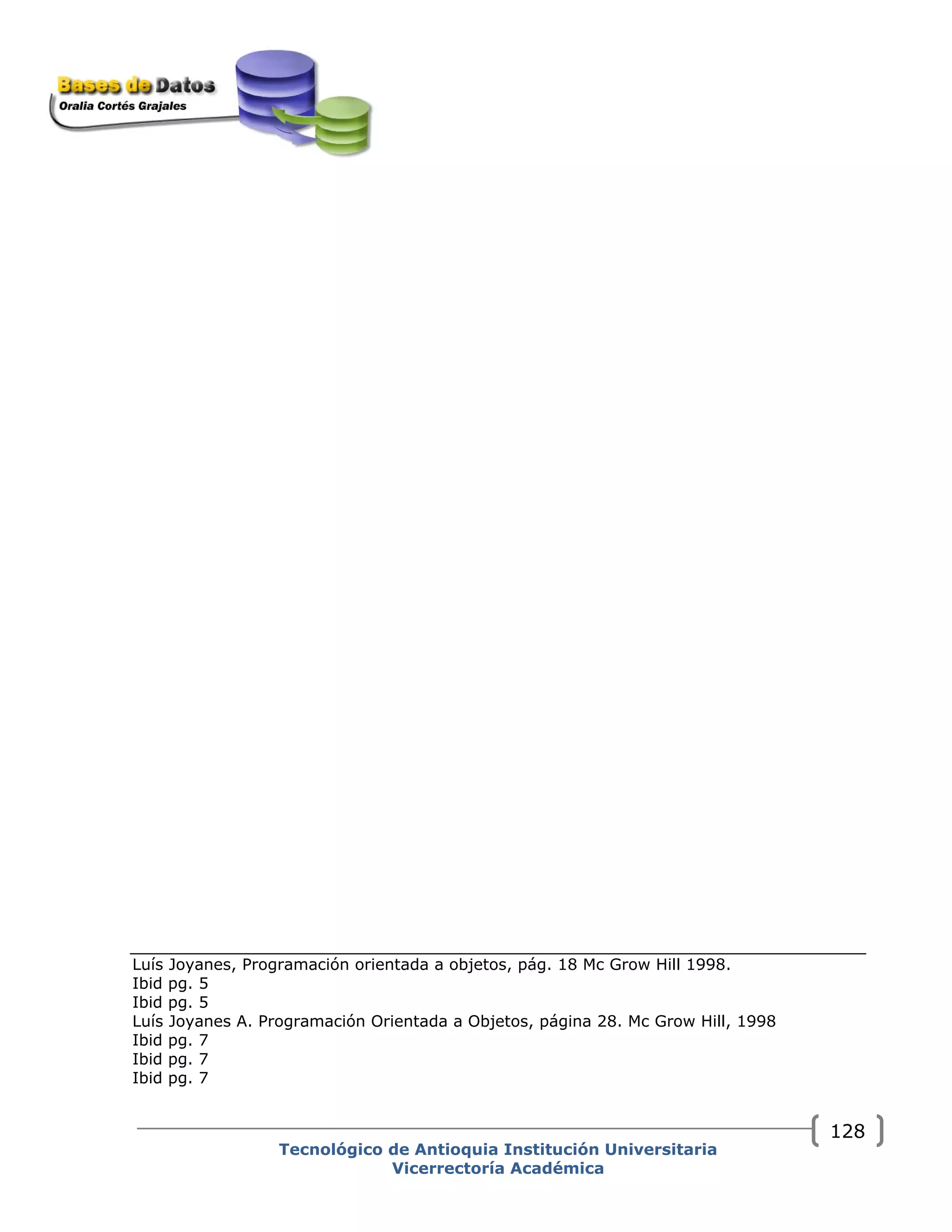 Luís Joyanes, Programación orientada a objetos, pág. 18 Mc Grow Hill 1998.
Ibid pg. 5
Ibid pg. 5
Luís Joyanes A. Programación Orientada a Objetos, página 28. Mc Grow Hill, 1998
Ibid pg. 7
Ibid pg. 7
Ibid pg. 7
Tecnológico de Antioquia Institución Universitaria
Vicerrectoría Académica
128
 