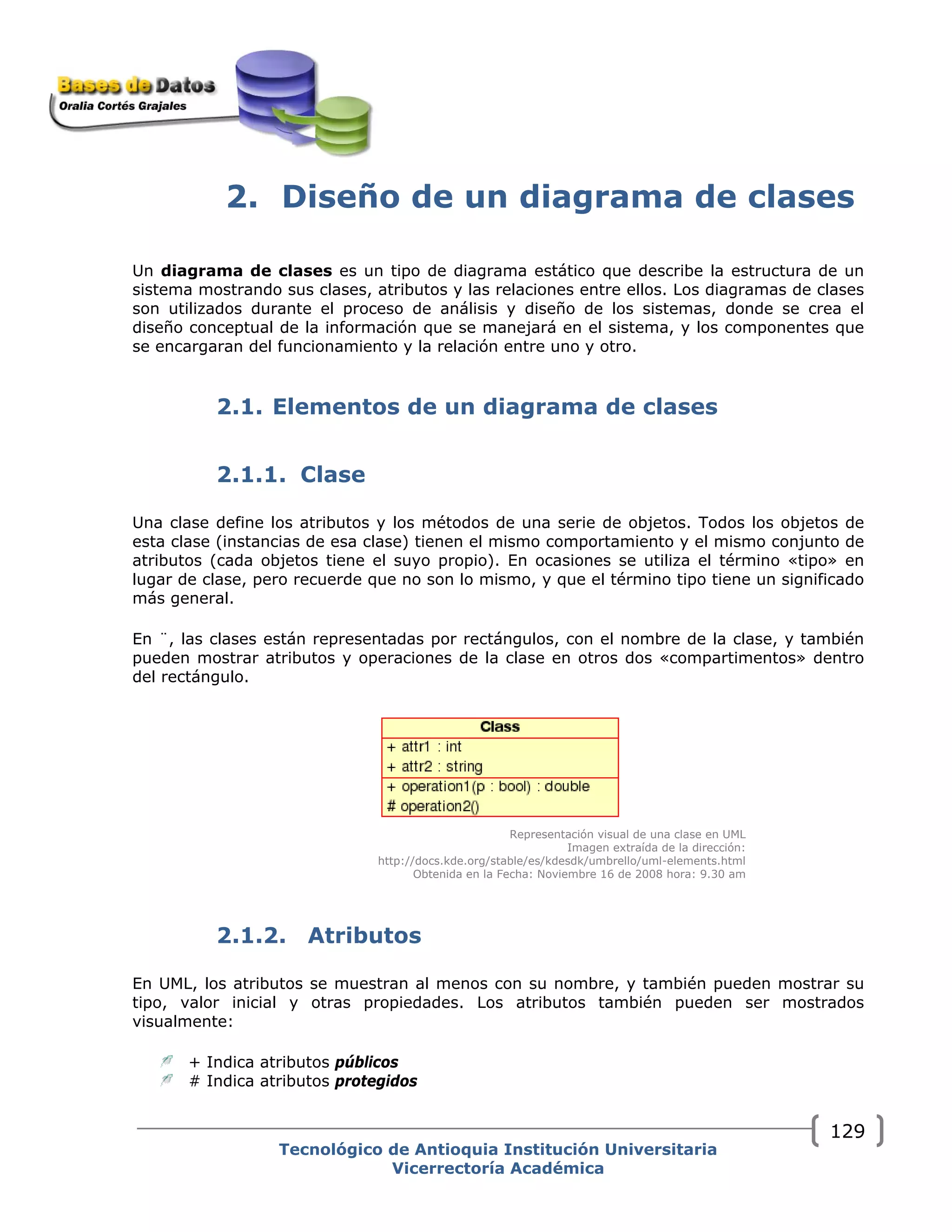 2. Diseño de un diagrama de clases
Un diagrama de clases es un tipo de diagrama estático que describe la estructura de un
sistema mostrando sus clases, atributos y las relaciones entre ellos. Los diagramas de clases
son utilizados durante el proceso de análisis y diseño de los sistemas, donde se crea el
diseño conceptual de la información que se manejará en el sistema, y los componentes que
se encargaran del funcionamiento y la relación entre uno y otro.
2.1. Elementos de un diagrama de clases
2.1.1. Clase
Una clase define los atributos y los métodos de una serie de objetos. Todos los objetos de
esta clase (instancias de esa clase) tienen el mismo comportamiento y el mismo conjunto de
atributos (cada objetos tiene el suyo propio). En ocasiones se utiliza el término «tipo» en
lugar de clase, pero recuerde que no son lo mismo, y que el término tipo tiene un significado
más general.
En ¨, las clases están representadas por rectángulos, con el nombre de la clase, y también
pueden mostrar atributos y operaciones de la clase en otros dos «compartimentos» dentro
del rectángulo.
Representación visual de una clase en UML
Imagen extraída de la dirección:
http://docs.kde.org/stable/es/kdesdk/umbrello/uml-elements.html
Obtenida en la Fecha: Noviembre 16 de 2008 hora: 9.30 am
2.1.2. Atributos
En UML, los atributos se muestran al menos con su nombre, y también pueden mostrar su
tipo, valor inicial y otras propiedades. Los atributos también pueden ser mostrados
visualmente:
+ Indica atributos públicos
# Indica atributos protegidos
Tecnológico de Antioquia Institución Universitaria
Vicerrectoría Académica
129
 
