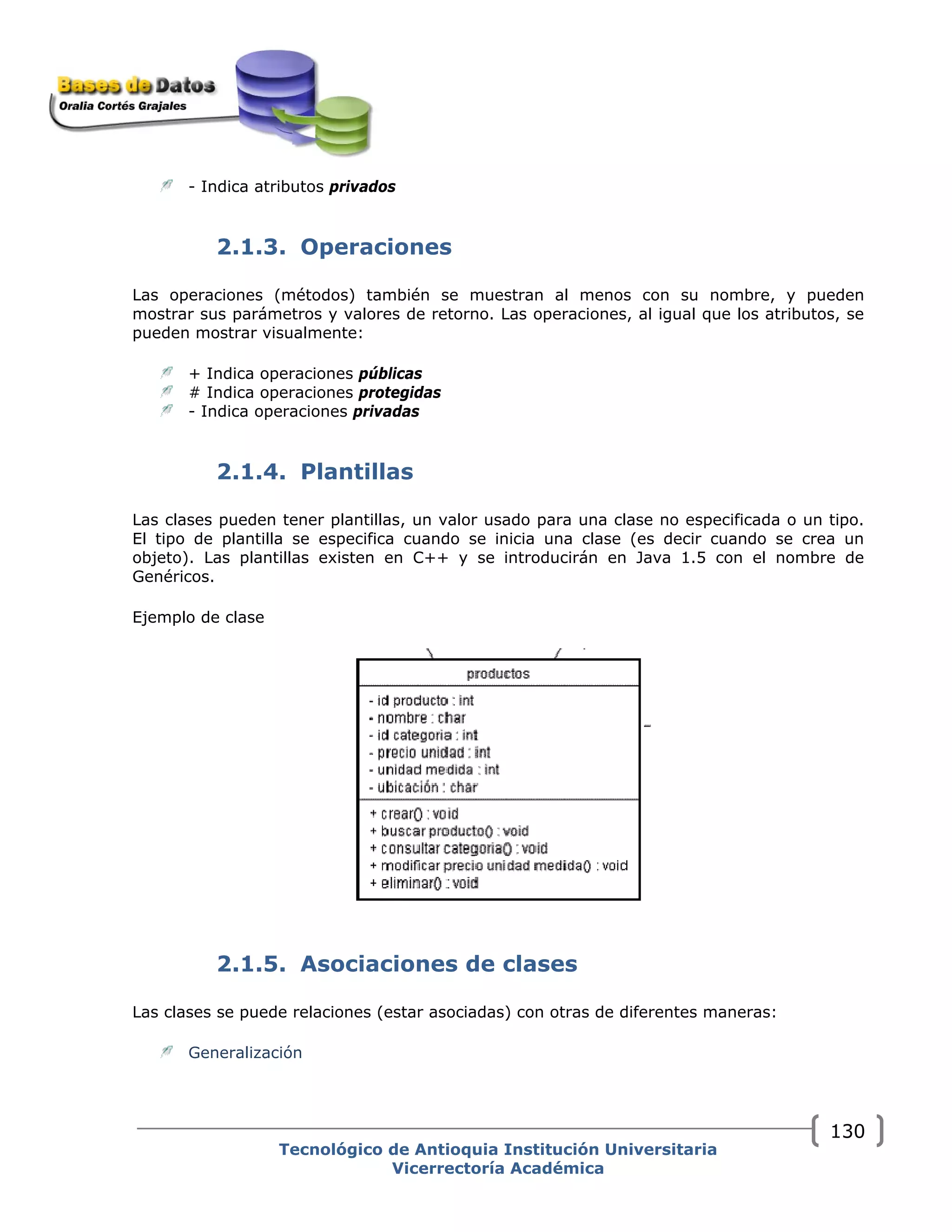 - Indica atributos privados
2.1.3. Operaciones
Las operaciones (métodos) también se muestran al menos con su nombre, y pueden
mostrar sus parámetros y valores de retorno. Las operaciones, al igual que los atributos, se
pueden mostrar visualmente:
+ Indica operaciones públicas
# Indica operaciones protegidas
- Indica operaciones privadas
2.1.4. Plantillas
Las clases pueden tener plantillas, un valor usado para una clase no especificada o un tipo.
El tipo de plantilla se especifica cuando se inicia una clase (es decir cuando se crea un
objeto). Las plantillas existen en C++ y se introducirán en Java 1.5 con el nombre de
Genéricos.
Ejemplo de clase
2.1.5. Asociaciones de clases
Las clases se puede relaciones (estar asociadas) con otras de diferentes maneras:
Generalización
Tecnológico de Antioquia Institución Universitaria
Vicerrectoría Académica
130
 