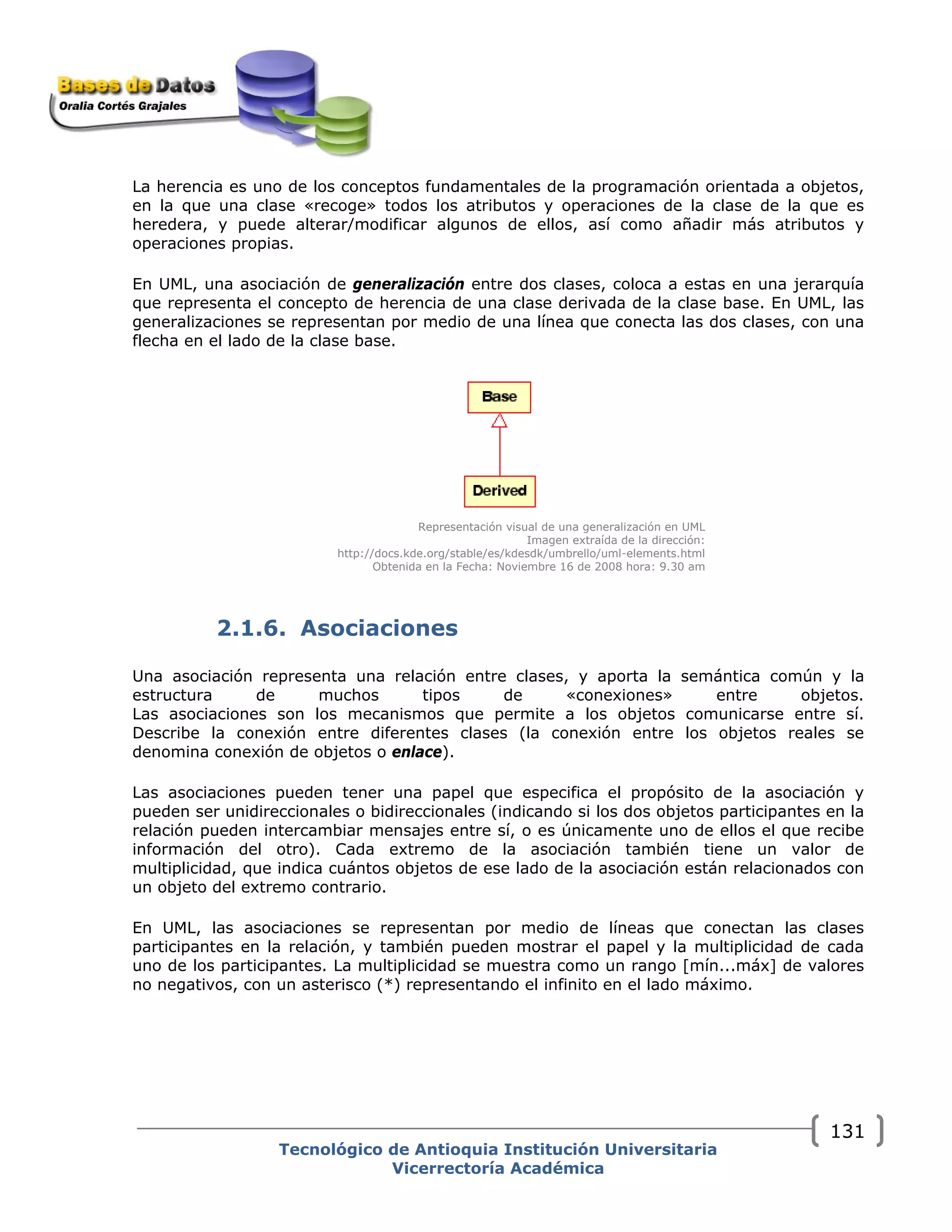 La herencia es uno de los conceptos fundamentales de la programación orientada a objetos,
en la que una clase «recoge» todos los atributos y operaciones de la clase de la que es
heredera, y puede alterar/modificar algunos de ellos, así como añadir más atributos y
operaciones propias.
En UML, una asociación de generalización entre dos clases, coloca a estas en una jerarquía
que representa el concepto de herencia de una clase derivada de la clase base. En UML, las
generalizaciones se representan por medio de una línea que conecta las dos clases, con una
flecha en el lado de la clase base.
Representación visual de una generalización en UML
Imagen extraída de la dirección:
http://docs.kde.org/stable/es/kdesdk/umbrello/uml-elements.html
Obtenida en la Fecha: Noviembre 16 de 2008 hora: 9.30 am
2.1.6. Asociaciones
Una asociación representa una relación entre clases, y aporta la semántica común y la
estructura de muchos tipos de «conexiones» entre objetos.
Las asociaciones son los mecanismos que permite a los objetos comunicarse entre sí.
Describe la conexión entre diferentes clases (la conexión entre los objetos reales se
denomina conexión de objetos o enlace).
Las asociaciones pueden tener una papel que especifica el propósito de la asociación y
pueden ser unidireccionales o bidireccionales (indicando si los dos objetos participantes en la
relación pueden intercambiar mensajes entre sí, o es únicamente uno de ellos el que recibe
información del otro). Cada extremo de la asociación también tiene un valor de
multiplicidad, que indica cuántos objetos de ese lado de la asociación están relacionados con
un objeto del extremo contrario.
En UML, las asociaciones se representan por medio de líneas que conectan las clases
participantes en la relación, y también pueden mostrar el papel y la multiplicidad de cada
uno de los participantes. La multiplicidad se muestra como un rango [mín...máx] de valores
no negativos, con un asterisco (*) representando el infinito en el lado máximo.
Tecnológico de Antioquia Institución Universitaria
Vicerrectoría Académica
131
 