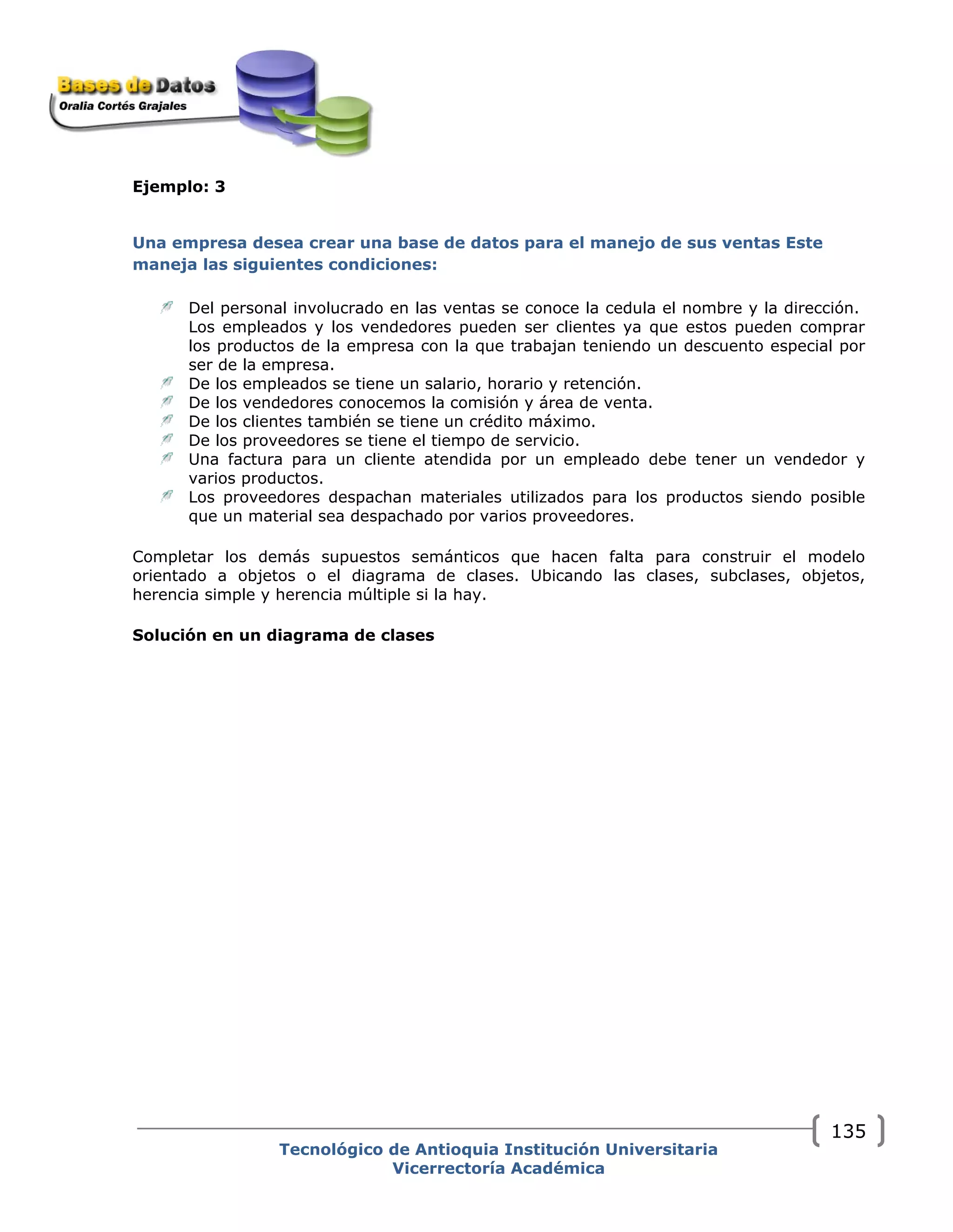 Ejemplo: 3
Una empresa desea crear una base de datos para el manejo de sus ventas Este
maneja las siguientes condiciones:
Del personal involucrado en las ventas se conoce la cedula el nombre y la dirección.
Los empleados y los vendedores pueden ser clientes ya que estos pueden comprar
los productos de la empresa con la que trabajan teniendo un descuento especial por
ser de la empresa.
De los empleados se tiene un salario, horario y retención.
De los vendedores conocemos la comisión y área de venta.
De los clientes también se tiene un crédito máximo.
De los proveedores se tiene el tiempo de servicio.
Una factura para un cliente atendida por un empleado debe tener un vendedor y
varios productos.
Los proveedores despachan materiales utilizados para los productos siendo posible
que un material sea despachado por varios proveedores.
Completar los demás supuestos semánticos que hacen falta para construir el modelo
orientado a objetos o el diagrama de clases. Ubicando las clases, subclases, objetos,
herencia simple y herencia múltiple si la hay.
Solución en un diagrama de clases
Tecnológico de Antioquia Institución Universitaria
Vicerrectoría Académica
135
 