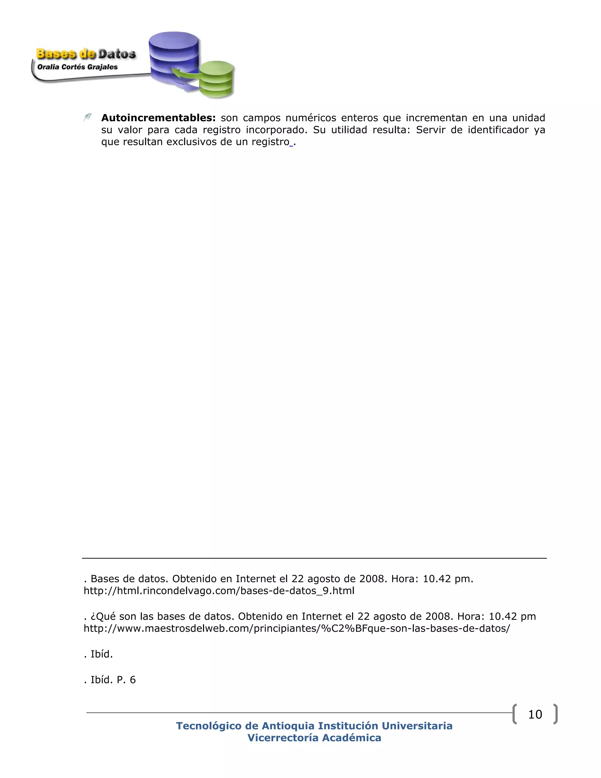 Autoincrementables: son campos numéricos enteros que incrementan en una unidad
su valor para cada registro incorporado. Su utilidad resulta: Servir de identificador ya
que resultan exclusivos de un registro .
. Bases de datos. Obtenido en Internet el 22 agosto de 2008. Hora: 10.42 pm.
http://html.rincondelvago.com/bases-de-datos_9.html
. ¿Qué son las bases de datos. Obtenido en Internet el 22 agosto de 2008. Hora: 10.42 pm
http://www.maestrosdelweb.com/principiantes/%C2%BFque-son-las-bases-de-datos/
. Ibíd.
. Ibíd. P. 6
Tecnológico de Antioquia Institución Universitaria
Vicerrectoría Académica
10
 