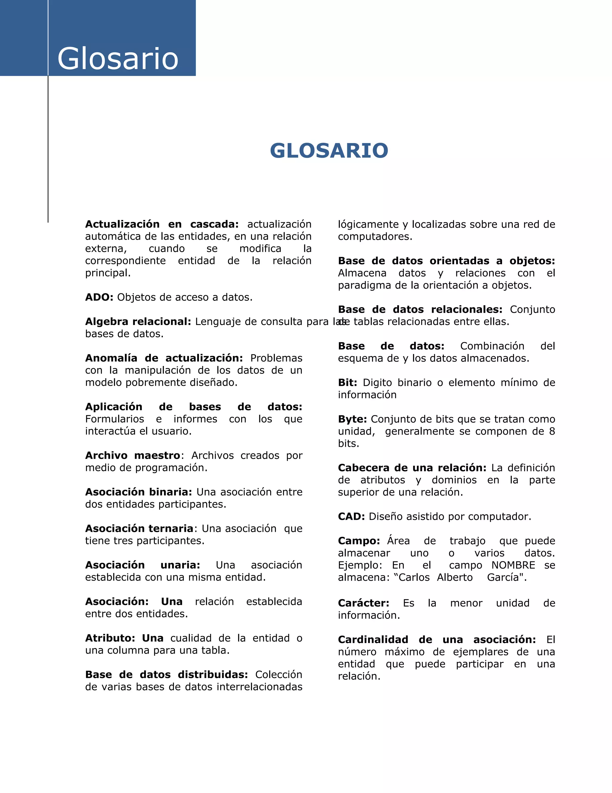 Glosario
GLOSARIO
Actualización en cascada: actualización
automática de las entidades, en una relación
externa, cuando se modifica la
correspondiente entidad de la relación
principal.
ADO: Objetos de acceso a datos.
Algebra relacional: Lenguaje de consulta para la
bases de datos.
s
Base de datos relacionales: Conjunto
de tablas relacionadas entre ellas.
Anomalía de actualización: Problemas
con la manipulación de los datos de un
modelo pobremente diseñado.
Aplicación de bases de datos:
Formularios e informes con los que
interactúa el usuario.
Archivo maestro: Archivos creados por
medio de programación.
Asociación binaria: Una asociación entre
dos entidades participantes.
Asociación ternaria: Una asociación que
tiene tres participantes.
Asociación unaria: Una asociación
establecida con una misma entidad.
Asociación: Una relación establecida
entre dos entidades.
Atributo: Una cualidad de la entidad o
una columna para una tabla.
Base de datos distribuidas: Colección
de varias bases de datos interrelacionadas
lógicamente y localizadas sobre una red de
computadores.
Base de datos orientadas a objetos:
Almacena datos y relaciones con el
paradigma de la orientación a objetos.
Base de datos: Combinación del
esquema de y los datos almacenados.
Bit: Digito binario o elemento mínimo de
información
Byte: Conjunto de bits que se tratan como
unidad, generalmente se componen de 8
bits.
Cabecera de una relación: La definición
de atributos y dominios en la parte
superior de una relación.
CAD: Diseño asistido por computador.
Campo: Área de trabajo que puede
almacenar uno o varios datos.
Ejemplo: En el campo NOMBRE se
almacena: “Carlos Alberto García".
Carácter: Es la menor unidad de
información.
Cardinalidad de una asociación: El
número máximo de ejemplares de una
entidad que puede participar en una
relación.
 