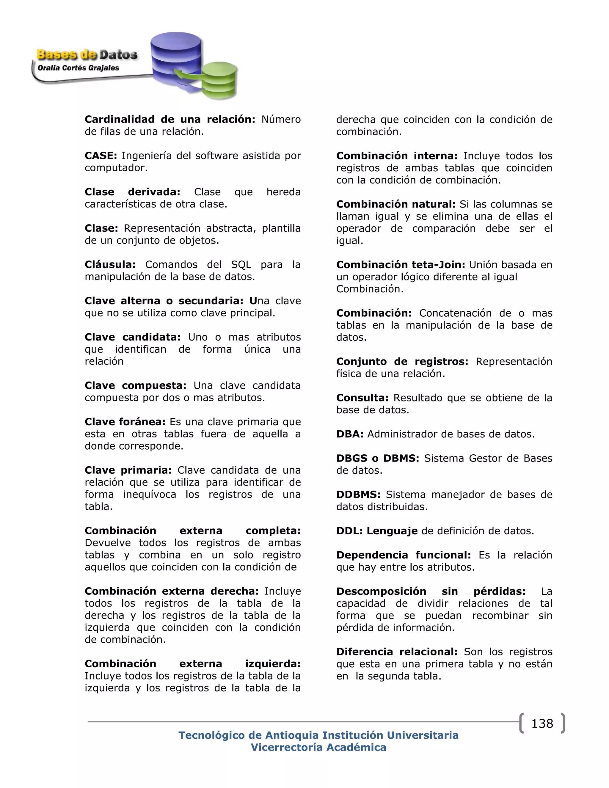 Cardinalidad de una relación: Número
de filas de una relación.
CASE: Ingeniería del software asistida por
computador.
Clase derivada: Clase que hereda
características de otra clase.
Clase: Representación abstracta, plantilla
de un conjunto de objetos.
Cláusula: Comandos del SQL para la
manipulación de la base de datos.
Clave alterna o secundaria: Una clave
que no se utiliza como clave principal.
Clave candidata: Uno o mas atributos
que identifican de forma única una
relación
Clave compuesta: Una clave candidata
compuesta por dos o mas atributos.
Clave foránea: Es una clave primaria que
esta en otras tablas fuera de aquella a
donde corresponde.
Clave primaria: Clave candidata de una
relación que se utiliza para identificar de
forma inequívoca los registros de una
tabla.
Combinación externa completa:
Devuelve todos los registros de ambas
tablas y combina en un solo registro
aquellos que coinciden con la condición de
Combinación externa derecha: Incluye
todos los registros de la tabla de la
derecha y los registros de la tabla de la
izquierda que coinciden con la condición
de combinación.
Combinación externa izquierda:
Incluye todos los registros de la tabla de la
izquierda y los registros de la tabla de la
derecha que coinciden con la condición de
combinación.
Combinación interna: Incluye todos los
registros de ambas tablas que coinciden
con la condición de combinación.
Combinación natural: Si las columnas se
llaman igual y se elimina una de ellas el
operador de comparación debe ser el
igual.
Combinación teta-Join: Unión basada en
un operador lógico diferente al igual
Combinación.
Combinación: Concatenación de o mas
tablas en la manipulación de la base de
datos.
Conjunto de registros: Representación
física de una relación.
Consulta: Resultado que se obtiene de la
base de datos.
DBA: Administrador de bases de datos.
DBGS o DBMS: Sistema Gestor de Bases
de datos.
DDBMS: Sistema manejador de bases de
datos distribuidas.
DDL: Lenguaje de definición de datos.
Dependencia funcional: Es la relación
que hay entre los atributos.
Descomposición sin pérdidas: La
capacidad de dividir relaciones de tal
forma que se puedan recombinar sin
pérdida de información.
Diferencia relacional: Son los registros
que esta en una primera tabla y no están
en la segunda tabla.
Tecnológico de Antioquia Institución Universitaria
Vicerrectoría Académica
138
 