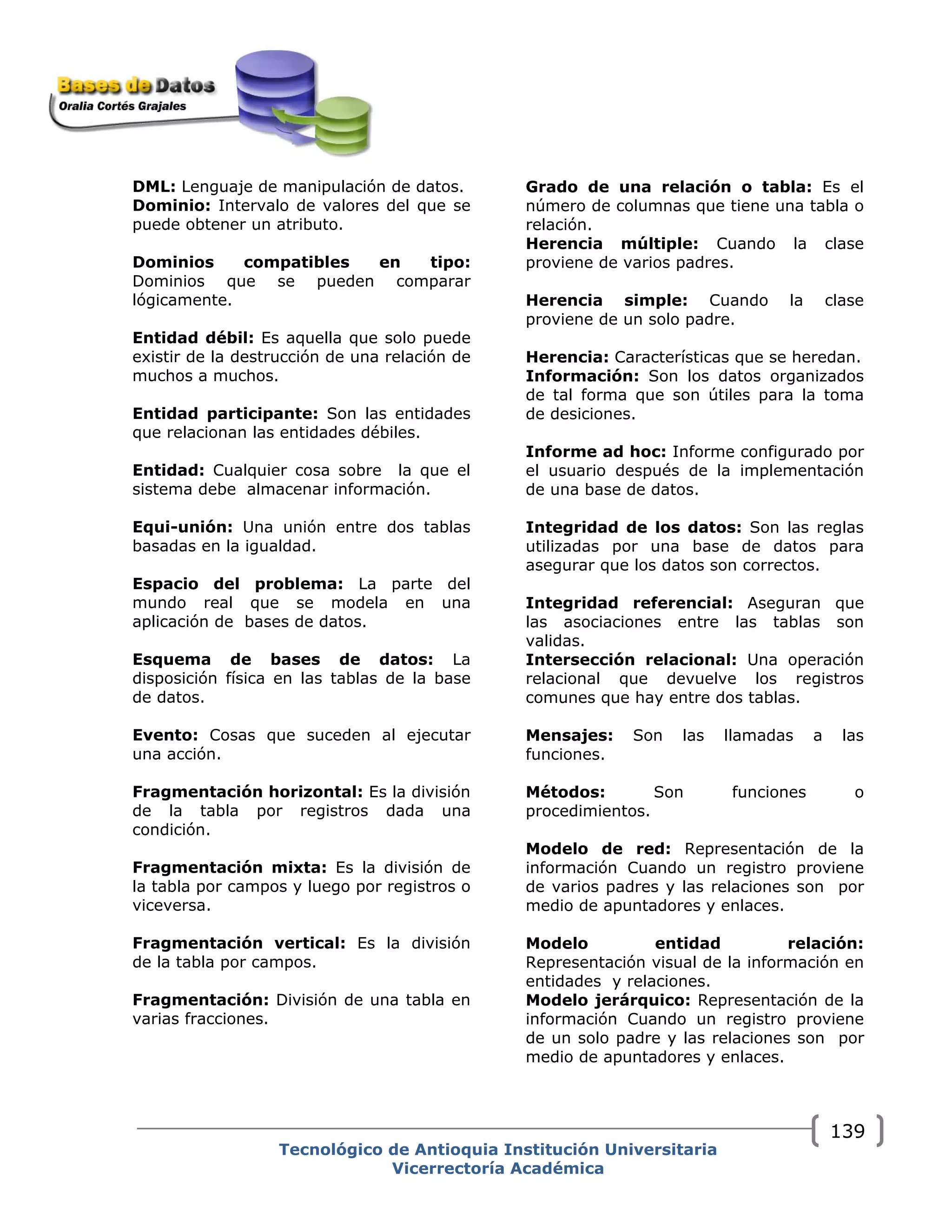 DML: Lenguaje de manipulación de datos.
Dominio: Intervalo de valores del que se
puede obtener un atributo.
Dominios compatibles en tipo:
Dominios que se pueden comparar
lógicamente.
Entidad débil: Es aquella que solo puede
existir de la destrucción de una relación de
muchos a muchos.
Entidad participante: Son las entidades
que relacionan las entidades débiles.
Entidad: Cualquier cosa sobre la que el
sistema debe almacenar información.
Equi-unión: Una unión entre dos tablas
basadas en la igualdad.
Espacio del problema: La parte del
mundo real que se modela en una
aplicación de bases de datos.
Esquema de bases de datos: La
disposición física en las tablas de la base
de datos.
Evento: Cosas que suceden al ejecutar
una acción.
Fragmentación horizontal: Es la división
de la tabla por registros dada una
condición.
Fragmentación mixta: Es la división de
la tabla por campos y luego por registros o
viceversa.
Fragmentación vertical: Es la división
de la tabla por campos.
Fragmentación: División de una tabla en
varias fracciones.
Grado de una relación o tabla: Es el
número de columnas que tiene una tabla o
relación.
Herencia múltiple: Cuando la clase
proviene de varios padres.
Herencia simple: Cuando la clase
proviene de un solo padre.
Herencia: Características que se heredan.
Información: Son los datos organizados
de tal forma que son útiles para la toma
de desiciones.
Informe ad hoc: Informe configurado por
el usuario después de la implementación
de una base de datos.
Integridad de los datos: Son las reglas
utilizadas por una base de datos para
asegurar que los datos son correctos.
Integridad referencial: Aseguran que
las asociaciones entre las tablas son
validas.
Intersección relacional: Una operación
relacional que devuelve los registros
comunes que hay entre dos tablas.
Mensajes: Son las llamadas a las
funciones.
Métodos: Son funciones o
procedimientos.
Modelo de red: Representación de la
información Cuando un registro proviene
de varios padres y las relaciones son por
medio de apuntadores y enlaces.
Modelo entidad relación:
Representación visual de la información en
entidades y relaciones.
Modelo jerárquico: Representación de la
información Cuando un registro proviene
de un solo padre y las relaciones son por
medio de apuntadores y enlaces.
Tecnológico de Antioquia Institución Universitaria
Vicerrectoría Académica
139
 