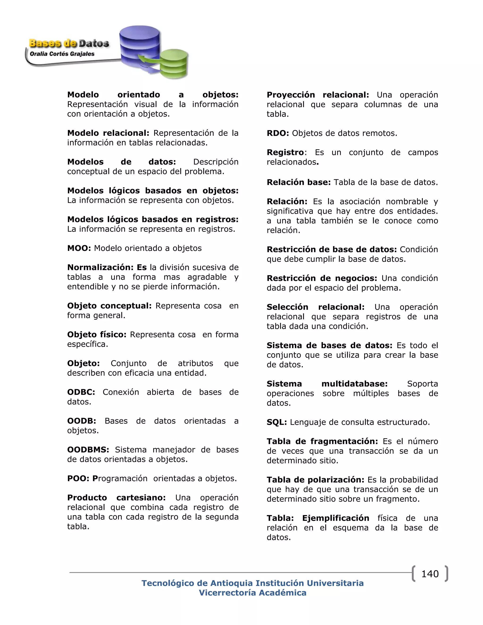 Modelo orientado a objetos:
Representación visual de la información
con orientación a objetos.
Modelo relacional: Representación de la
información en tablas relacionadas.
Modelos de datos: Descripción
conceptual de un espacio del problema.
Modelos lógicos basados en objetos:
La información se representa con objetos.
Modelos lógicos basados en registros:
La información se representa en registros.
MOO: Modelo orientado a objetos
Normalización: Es la división sucesiva de
tablas a una forma mas agradable y
entendible y no se pierde información.
Objeto conceptual: Representa cosa en
forma general.
Objeto físico: Representa cosa en forma
específica.
Objeto: Conjunto de atributos que
describen con eficacia una entidad.
ODBC: Conexión abierta de bases de
datos.
OODB: Bases de datos orientadas a
objetos.
OODBMS: Sistema manejador de bases
de datos orientadas a objetos.
POO: Programación orientadas a objetos.
Producto cartesiano: Una operación
relacional que combina cada registro de
una tabla con cada registro de la segunda
tabla.
Proyección relacional: Una operación
relacional que separa columnas de una
tabla.
RDO: Objetos de datos remotos.
Registro: Es un conjunto de campos
relacionados.
Relación base: Tabla de la base de datos.
Relación: Es la asociación nombrable y
significativa que hay entre dos entidades.
a una tabla también se le conoce como
relación.
Restricción de base de datos: Condición
que debe cumplir la base de datos.
Restricción de negocios: Una condición
dada por el espacio del problema.
Selección relacional: Una operación
relacional que separa registros de una
tabla dada una condición.
Sistema de bases de datos: Es todo el
conjunto que se utiliza para crear la base
de datos.
Sistema multidatabase: Soporta
operaciones sobre múltiples bases de
datos.
SQL: Lenguaje de consulta estructurado.
Tabla de fragmentación: Es el número
de veces que una transacción se da un
determinado sitio.
Tabla de polarización: Es la probabilidad
que hay de que una transacción se de un
determinado sitio sobre un fragmento.
Tabla: Ejemplificación física de una
relación en el esquema da la base de
datos.
Tecnológico de Antioquia Institución Universitaria
Vicerrectoría Académica
140
 