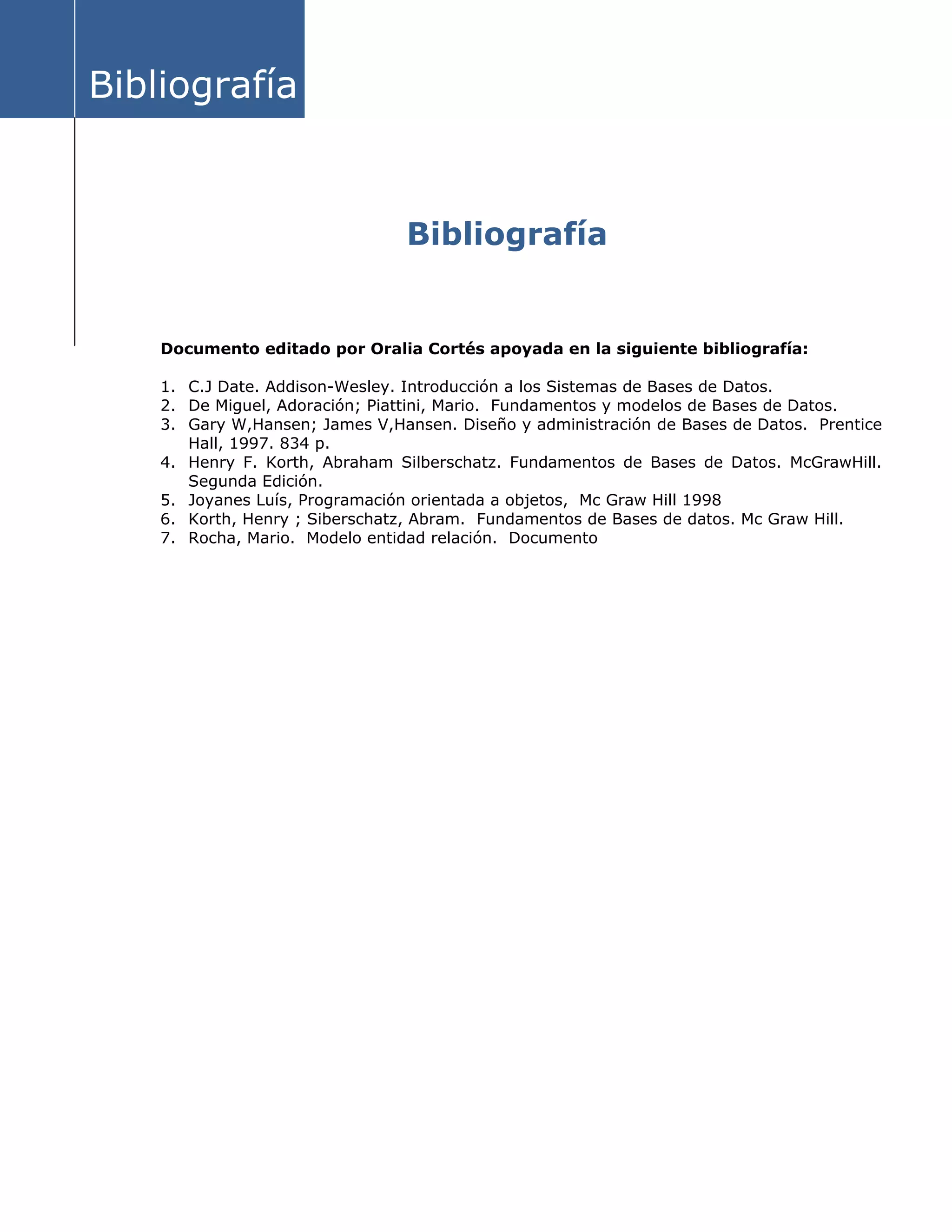 Bibliografía
Bibliografía
Documento editado por Oralia Cortés apoyada en la siguiente bibliografía:
1. C.J Date. Addison-Wesley. Introducción a los Sistemas de Bases de Datos.
2. De Miguel, Adoración; Piattini, Mario. Fundamentos y modelos de Bases de Datos.
3. Gary W,Hansen; James V,Hansen. Diseño y administración de Bases de Datos. Prentice
Hall, 1997. 834 p.
4. Henry F. Korth, Abraham Silberschatz. Fundamentos de Bases de Datos. McGrawHill.
Segunda Edición.
5. Joyanes Luís, Programación orientada a objetos, Mc Graw Hill 1998
6. Korth, Henry ; Siberschatz, Abram. Fundamentos de Bases de datos. Mc Graw Hill.
7. Rocha, Mario. Modelo entidad relación. Documento
 