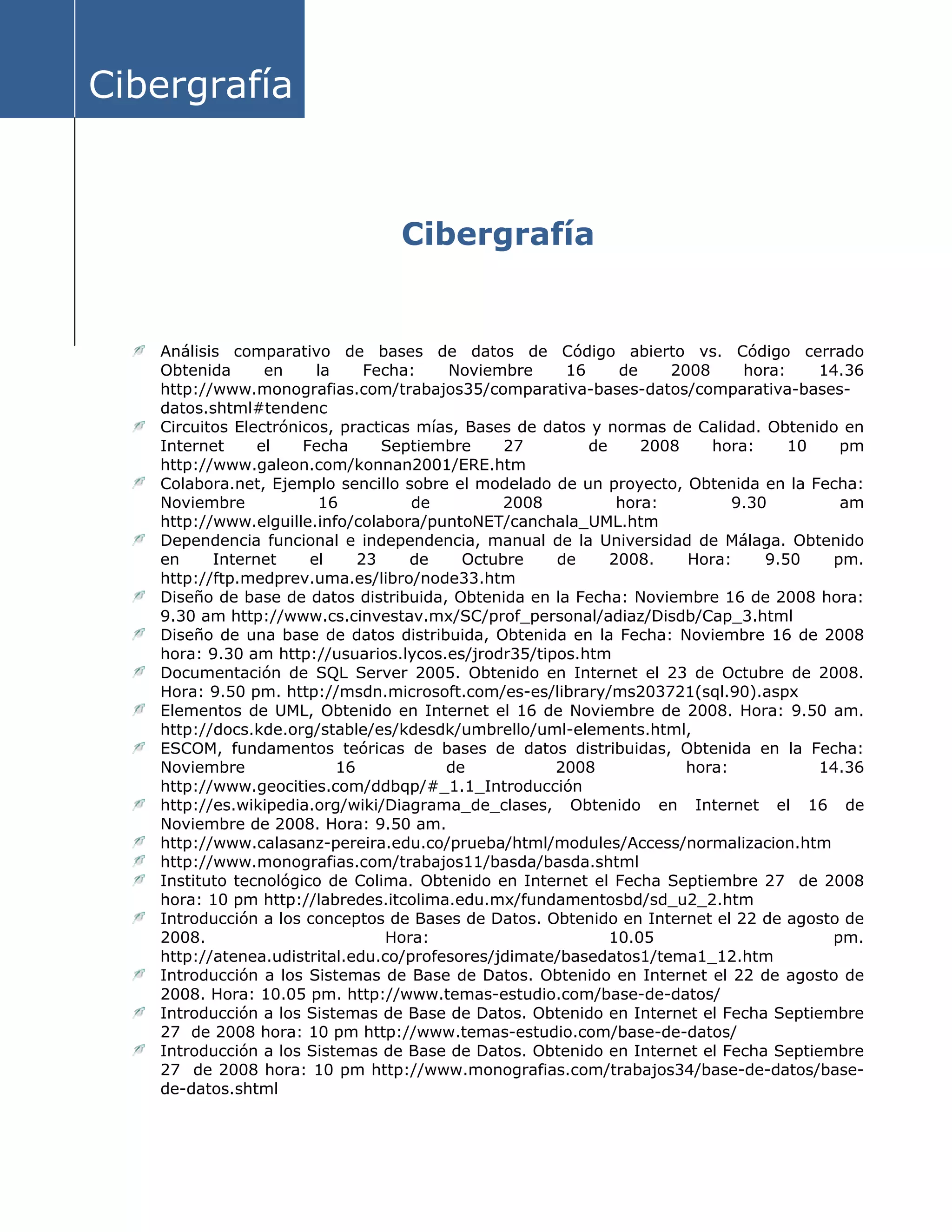 Cibergrafía
Cibergrafía
Análisis comparativo de bases de datos de Código abierto vs. Código cerrado
Obtenida en la Fecha: Noviembre 16 de 2008 hora: 14.36
http://www.monografias.com/trabajos35/comparativa-bases-datos/comparativa-bases-
datos.shtml#tendenc
Circuitos Electrónicos, practicas mías, Bases de datos y normas de Calidad. Obtenido en
Internet el Fecha Septiembre 27 de 2008 hora: 10 pm
http://www.galeon.com/konnan2001/ERE.htm
Colabora.net, Ejemplo sencillo sobre el modelado de un proyecto, Obtenida en la Fecha:
Noviembre 16 de 2008 hora: 9.30 am
http://www.elguille.info/colabora/puntoNET/canchala_UML.htm
Dependencia funcional e independencia, manual de la Universidad de Málaga. Obtenido
en Internet el 23 de Octubre de 2008. Hora: 9.50 pm.
http://ftp.medprev.uma.es/libro/node33.htm
Diseño de base de datos distribuida, Obtenida en la Fecha: Noviembre 16 de 2008 hora:
9.30 am http://www.cs.cinvestav.mx/SC/prof_personal/adiaz/Disdb/Cap_3.html
Diseño de una base de datos distribuida, Obtenida en la Fecha: Noviembre 16 de 2008
hora: 9.30 am http://usuarios.lycos.es/jrodr35/tipos.htm
Documentación de SQL Server 2005. Obtenido en Internet el 23 de Octubre de 2008.
Hora: 9.50 pm. http://msdn.microsoft.com/es-es/library/ms203721(sql.90).aspx
Elementos de UML, Obtenido en Internet el 16 de Noviembre de 2008. Hora: 9.50 am.
http://docs.kde.org/stable/es/kdesdk/umbrello/uml-elements.html,
ESCOM, fundamentos teóricas de bases de datos distribuidas, Obtenida en la Fecha:
Noviembre 16 de 2008 hora: 14.36
http://www.geocities.com/ddbqp/#_1.1_Introducción
http://es.wikipedia.org/wiki/Diagrama_de_clases, Obtenido en Internet el 16 de
Noviembre de 2008. Hora: 9.50 am.
http://www.calasanz-pereira.edu.co/prueba/html/modules/Access/normalizacion.htm
http://www.monografias.com/trabajos11/basda/basda.shtml
Instituto tecnológico de Colima. Obtenido en Internet el Fecha Septiembre 27 de 2008
hora: 10 pm http://labredes.itcolima.edu.mx/fundamentosbd/sd_u2_2.htm
Introducción a los conceptos de Bases de Datos. Obtenido en Internet el 22 de agosto de
2008. Hora: 10.05 pm.
http://atenea.udistrital.edu.co/profesores/jdimate/basedatos1/tema1_12.htm
Introducción a los Sistemas de Base de Datos. Obtenido en Internet el 22 de agosto de
2008. Hora: 10.05 pm. http://www.temas-estudio.com/base-de-datos/
Introducción a los Sistemas de Base de Datos. Obtenido en Internet el Fecha Septiembre
27 de 2008 hora: 10 pm http://www.temas-estudio.com/base-de-datos/
Introducción a los Sistemas de Base de Datos. Obtenido en Internet el Fecha Septiembre
27 de 2008 hora: 10 pm http://www.monografias.com/trabajos34/base-de-datos/base-
de-datos.shtml
 