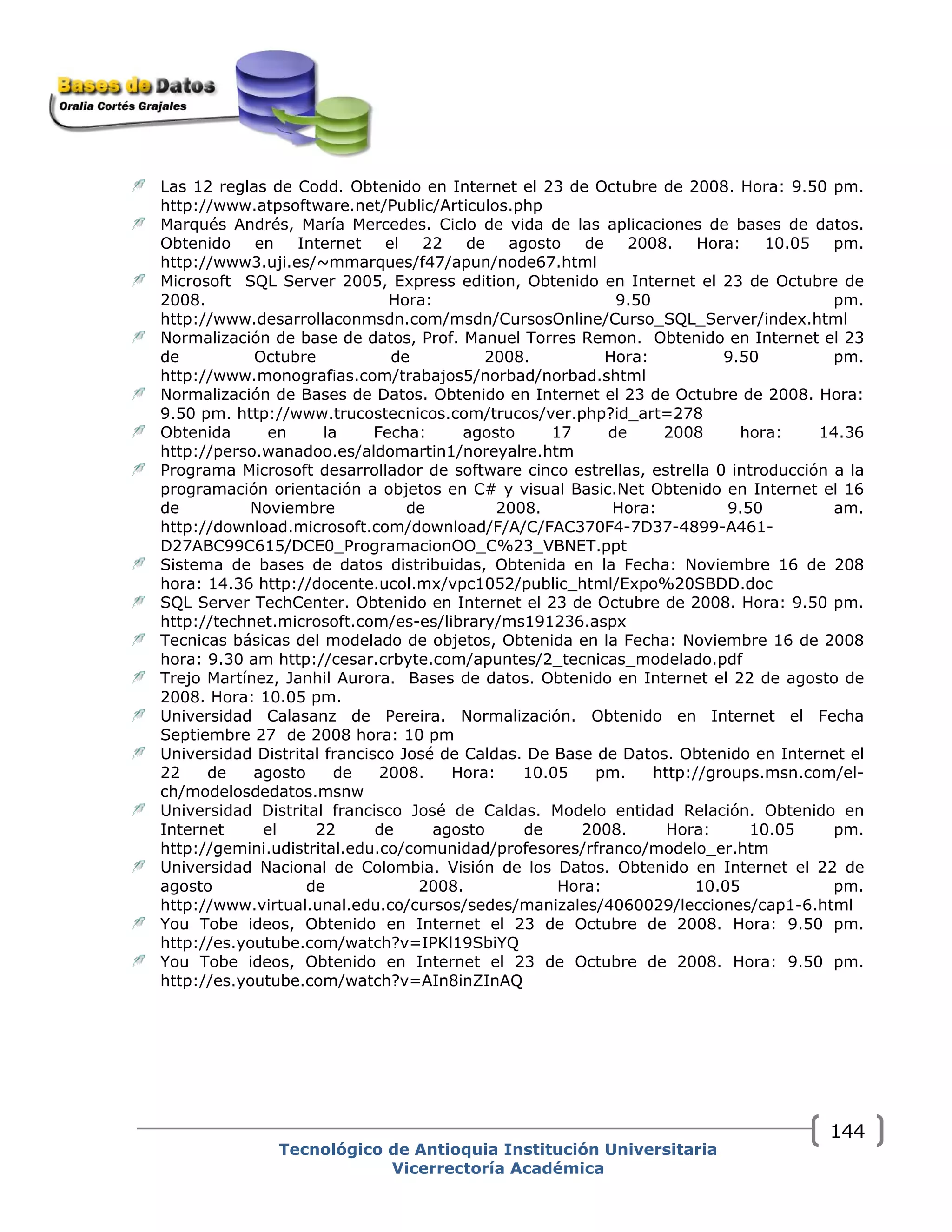 Tecnológico de Antioquia Institución Universitaria
Vicerrectoría Académica
144
Las 12 reglas de Codd. Obtenido en Internet el 23 de Octubre de 2008. Hora: 9.50 pm.
http://www.atpsoftware.net/Public/Articulos.php
Marqués Andrés, María Mercedes. Ciclo de vida de las aplicaciones de bases de datos.
Obtenido en Internet el 22 de agosto de 2008. Hora: 10.05 pm.
http://www3.uji.es/~mmarques/f47/apun/node67.html
Microsoft SQL Server 2005, Express edition, Obtenido en Internet el 23 de Octubre de
2008. Hora: 9.50 pm.
http://www.desarrollaconmsdn.com/msdn/CursosOnline/Curso_SQL_Server/index.html
Normalización de base de datos, Prof. Manuel Torres Remon. Obtenido en Internet el 23
de Octubre de 2008. Hora: 9.50 pm.
http://www.monografias.com/trabajos5/norbad/norbad.shtml
Normalización de Bases de Datos. Obtenido en Internet el 23 de Octubre de 2008. Hora:
9.50 pm. http://www.trucostecnicos.com/trucos/ver.php?id_art=278
Obtenida en la Fecha: agosto 17 de 2008 hora: 14.36
http://perso.wanadoo.es/aldomartin1/noreyalre.htm
Programa Microsoft desarrollador de software cinco estrellas, estrella 0 introducción a la
programación orientación a objetos en C# y visual Basic.Net Obtenido en Internet el 16
de Noviembre de 2008. Hora: 9.50 am.
http://download.microsoft.com/download/F/A/C/FAC370F4-7D37-4899-A461-
D27ABC99C615/DCE0_ProgramacionOO_C%23_VBNET.ppt
Sistema de bases de datos distribuidas, Obtenida en la Fecha: Noviembre 16 de 208
hora: 14.36 http://docente.ucol.mx/vpc1052/public_html/Expo%20SBDD.doc
SQL Server TechCenter. Obtenido en Internet el 23 de Octubre de 2008. Hora: 9.50 pm.
http://technet.microsoft.com/es-es/library/ms191236.aspx
Tecnicas básicas del modelado de objetos, Obtenida en la Fecha: Noviembre 16 de 2008
hora: 9.30 am http://cesar.crbyte.com/apuntes/2_tecnicas_modelado.pdf
Trejo Martínez, Janhil Aurora. Bases de datos. Obtenido en Internet el 22 de agosto de
2008. Hora: 10.05 pm.
Universidad Calasanz de Pereira. Normalización. Obtenido en Internet el Fecha
Septiembre 27 de 2008 hora: 10 pm
Universidad Distrital francisco José de Caldas. De Base de Datos. Obtenido en Internet el
22 de agosto de 2008. Hora: 10.05 pm. http://groups.msn.com/el-
ch/modelosdedatos.msnw
Universidad Distrital francisco José de Caldas. Modelo entidad Relación. Obtenido en
Internet el 22 de agosto de 2008. Hora: 10.05 pm.
http://gemini.udistrital.edu.co/comunidad/profesores/rfranco/modelo_er.htm
Universidad Nacional de Colombia. Visión de los Datos. Obtenido en Internet el 22 de
agosto de 2008. Hora: 10.05 pm.
http://www.virtual.unal.edu.co/cursos/sedes/manizales/4060029/lecciones/cap1-6.html
You Tobe ideos, Obtenido en Internet el 23 de Octubre de 2008. Hora: 9.50 pm.
http://es.youtube.com/watch?v=IPKl19SbiYQ
You Tobe ideos, Obtenido en Internet el 23 de Octubre de 2008. Hora: 9.50 pm.
http://es.youtube.com/watch?v=AIn8inZInAQ
 