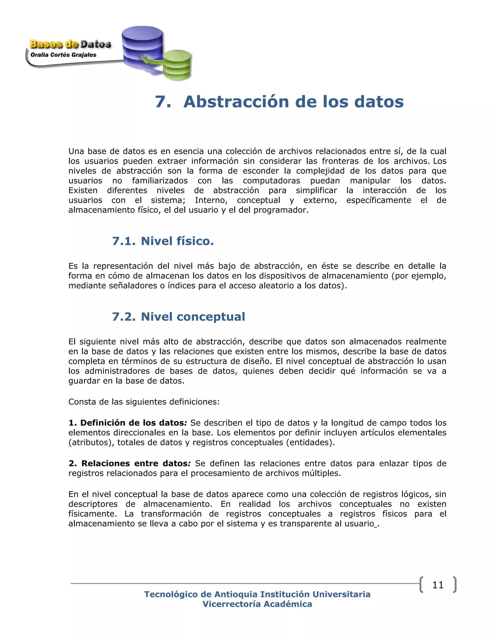 7. Abstracción de los datos
Una base de datos es en esencia una colección de archivos relacionados entre sí, de la cual
los usuarios pueden extraer información sin considerar las fronteras de los archivos. Los
niveles de abstracción son la forma de esconder la complejidad de los datos para que
usuarios no familiarizados con las computadoras puedan manipular los datos.
Existen diferentes niveles de abstracción para simplificar la interacción de los
usuarios con el sistema; Interno, conceptual y externo, específicamente el de
almacenamiento físico, el del usuario y el del programador.
7.1. Nivel físico.
Es la representación del nivel más bajo de abstracción, en éste se describe en detalle la
forma en cómo de almacenan los datos en los dispositivos de almacenamiento (por ejemplo,
mediante señaladores o índices para el acceso aleatorio a los datos).
7.2. Nivel conceptual
El siguiente nivel más alto de abstracción, describe que datos son almacenados realmente
en la base de datos y las relaciones que existen entre los mismos, describe la base de datos
completa en términos de su estructura de diseño. El nivel conceptual de abstracción lo usan
los administradores de bases de datos, quienes deben decidir qué información se va a
guardar en la base de datos.
Consta de las siguientes definiciones:
1. Definición de los datos: Se describen el tipo de datos y la longitud de campo todos los
elementos direccionales en la base. Los elementos por definir incluyen artículos elementales
(atributos), totales de datos y registros conceptuales (entidades).
2. Relaciones entre datos: Se definen las relaciones entre datos para enlazar tipos de
registros relacionados para el procesamiento de archivos múltiples.
En el nivel conceptual la base de datos aparece como una colección de registros lógicos, sin
descriptores de almacenamiento. En realidad los archivos conceptuales no existen
físicamente. La transformación de registros conceptuales a registros físicos para el
almacenamiento se lleva a cabo por el sistema y es transparente al usuario .
Tecnológico de Antioquia Institución Universitaria
Vicerrectoría Académica
11
 