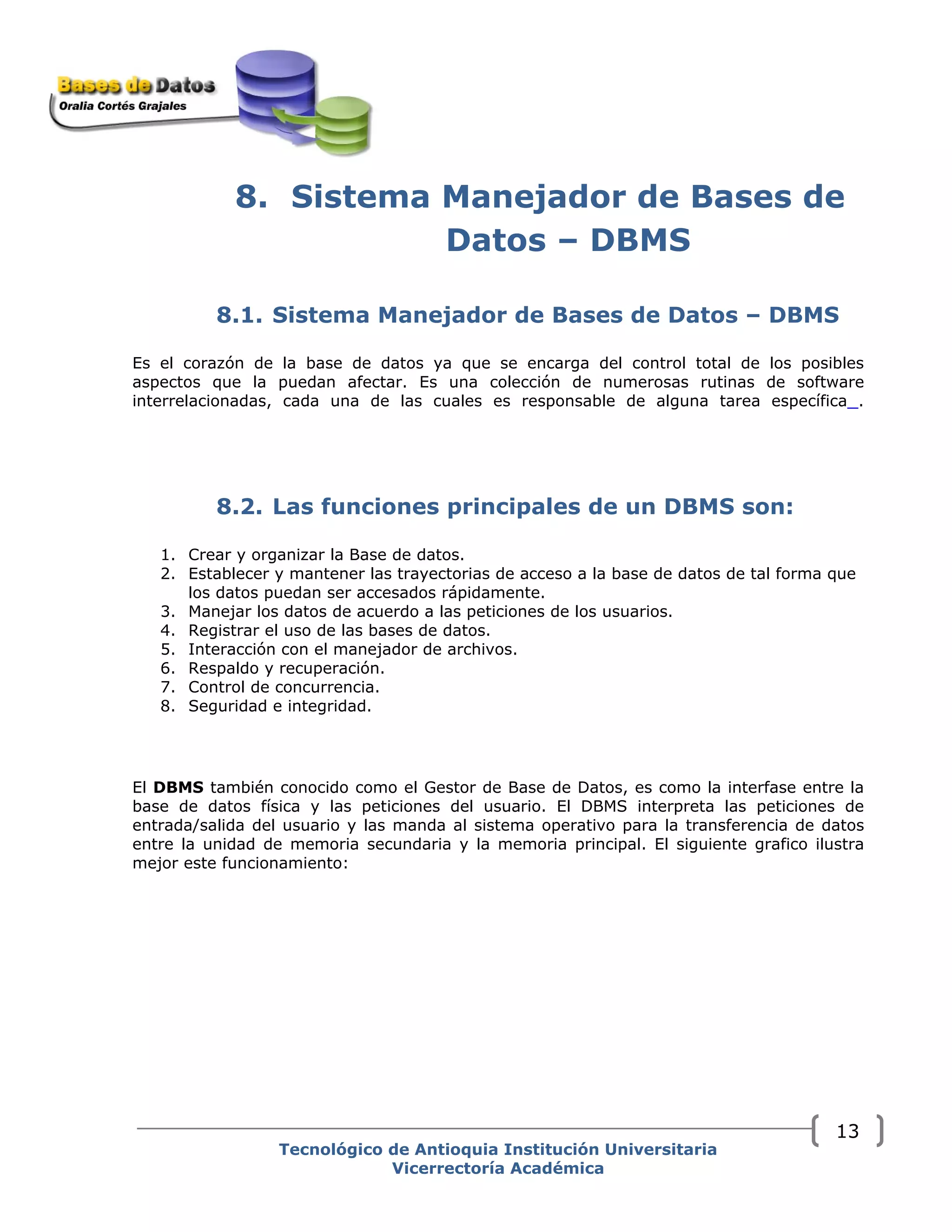 8. Sistema Manejador de Bases de
Datos – DBMS
8.1. Sistema Manejador de Bases de Datos – DBMS
Es el corazón de la base de datos ya que se encarga del control total de los posibles
aspectos que la puedan afectar. Es una colección de numerosas rutinas de software
interrelacionadas, cada una de las cuales es responsable de alguna tarea específica .
8.2. Las funciones principales de un DBMS son:
1. Crear y organizar la Base de datos.
2. Establecer y mantener las trayectorias de acceso a la base de datos de tal forma que
los datos puedan ser accesados rápidamente.
3. Manejar los datos de acuerdo a las peticiones de los usuarios.
4. Registrar el uso de las bases de datos.
5. Interacción con el manejador de archivos.
6. Respaldo y recuperación.
7. Control de concurrencia.
8. Seguridad e integridad.
El DBMS también conocido como el Gestor de Base de Datos, es como la interfase entre la
base de datos física y las peticiones del usuario. El DBMS interpreta las peticiones de
entrada/salida del usuario y las manda al sistema operativo para la transferencia de datos
entre la unidad de memoria secundaria y la memoria principal. El siguiente grafico ilustra
mejor este funcionamiento:
Tecnológico de Antioquia Institución Universitaria
Vicerrectoría Académica
13
 