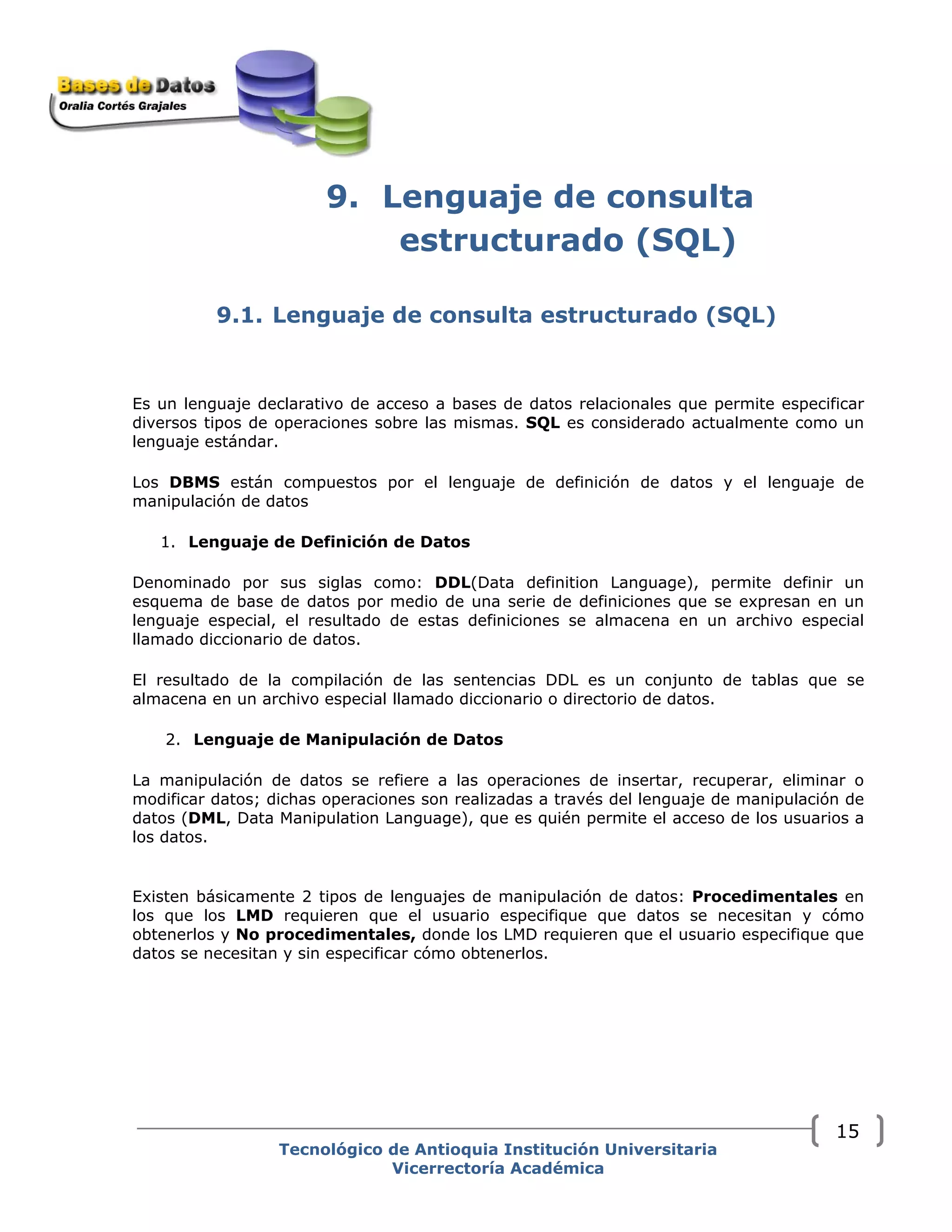 9. Lenguaje de consulta
estructurado (SQL)
9.1. Lenguaje de consulta estructurado (SQL)
Es un lenguaje declarativo de acceso a bases de datos relacionales que permite especificar
diversos tipos de operaciones sobre las mismas. SQL es considerado actualmente como un
lenguaje estándar.
Los DBMS están compuestos por el lenguaje de definición de datos y el lenguaje de
manipulación de datos
1. Lenguaje de Definición de Datos
Denominado por sus siglas como: DDL(Data definition Language), permite definir un
esquema de base de datos por medio de una serie de definiciones que se expresan en un
lenguaje especial, el resultado de estas definiciones se almacena en un archivo especial
llamado diccionario de datos.
El resultado de la compilación de las sentencias DDL es un conjunto de tablas que se
almacena en un archivo especial llamado diccionario o directorio de datos.
2. Lenguaje de Manipulación de Datos
La manipulación de datos se refiere a las operaciones de insertar, recuperar, eliminar o
modificar datos; dichas operaciones son realizadas a través del lenguaje de manipulación de
datos (DML, Data Manipulation Language), que es quién permite el acceso de los usuarios a
los datos.
Existen básicamente 2 tipos de lenguajes de manipulación de datos: Procedimentales en
los que los LMD requieren que el usuario especifique que datos se necesitan y cómo
obtenerlos y No procedimentales, donde los LMD requieren que el usuario especifique que
datos se necesitan y sin especificar cómo obtenerlos.
Tecnológico de Antioquia Institución Universitaria
Vicerrectoría Académica
15
 
