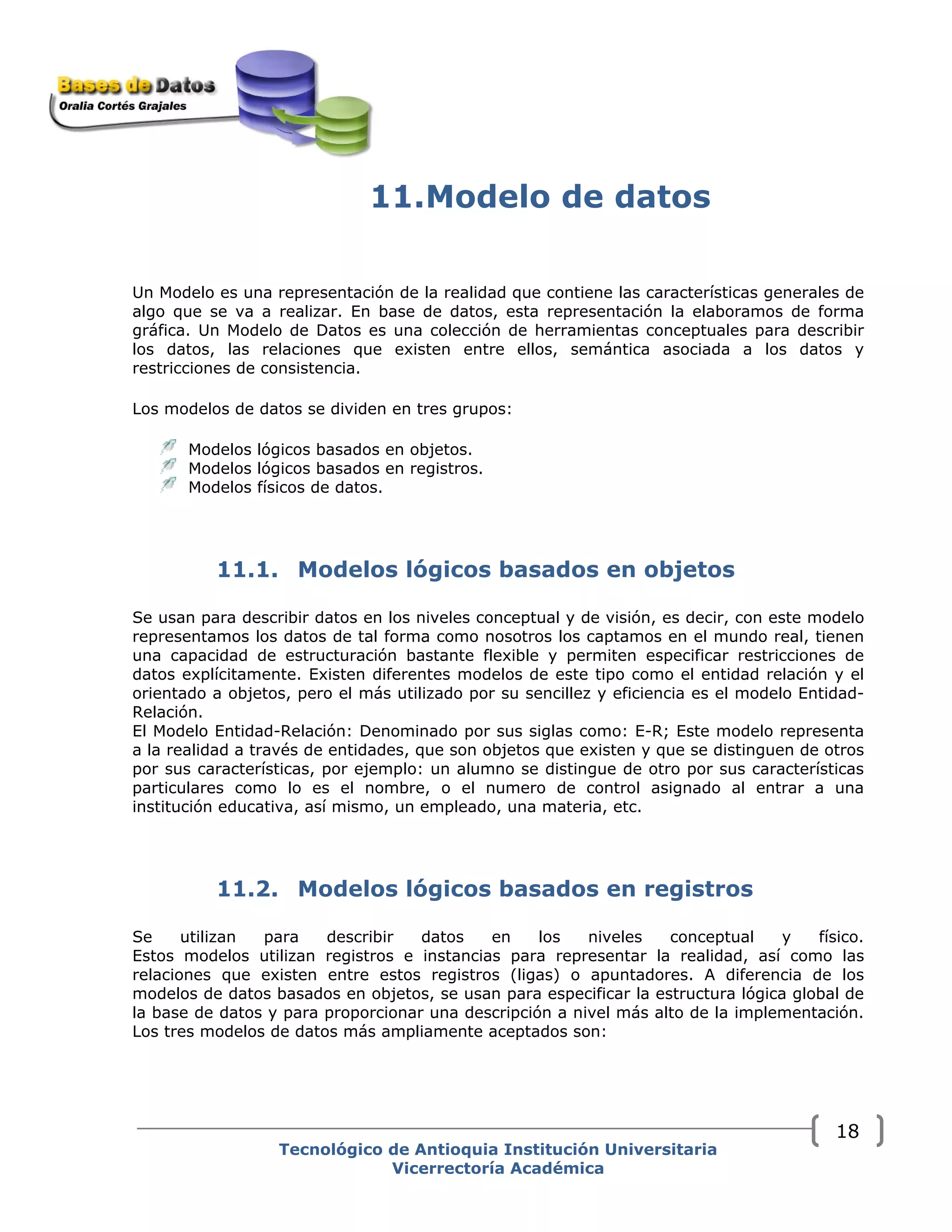 11.Modelo de datos
Un Modelo es una representación de la realidad que contiene las características generales de
algo que se va a realizar. En base de datos, esta representación la elaboramos de forma
gráfica. Un Modelo de Datos es una colección de herramientas conceptuales para describir
los datos, las relaciones que existen entre ellos, semántica asociada a los datos y
restricciones de consistencia.
Los modelos de datos se dividen en tres grupos:
Modelos lógicos basados en objetos.
Modelos lógicos basados en registros.
Modelos físicos de datos.
11.1. Modelos lógicos basados en objetos
Se usan para describir datos en los niveles conceptual y de visión, es decir, con este modelo
representamos los datos de tal forma como nosotros los captamos en el mundo real, tienen
una capacidad de estructuración bastante flexible y permiten especificar restricciones de
datos explícitamente. Existen diferentes modelos de este tipo como el entidad relación y el
orientado a objetos, pero el más utilizado por su sencillez y eficiencia es el modelo Entidad-
Relación.
El Modelo Entidad-Relación: Denominado por sus siglas como: E-R; Este modelo representa
a la realidad a través de entidades, que son objetos que existen y que se distinguen de otros
por sus características, por ejemplo: un alumno se distingue de otro por sus características
particulares como lo es el nombre, o el numero de control asignado al entrar a una
institución educativa, así mismo, un empleado, una materia, etc.
11.2. Modelos lógicos basados en registros
Se utilizan para describir datos en los niveles conceptual y físico.
Estos modelos utilizan registros e instancias para representar la realidad, así como las
relaciones que existen entre estos registros (ligas) o apuntadores. A diferencia de los
modelos de datos basados en objetos, se usan para especificar la estructura lógica global de
la base de datos y para proporcionar una descripción a nivel más alto de la implementación.
Los tres modelos de datos más ampliamente aceptados son:
Tecnológico de Antioquia Institución Universitaria
Vicerrectoría Académica
18
 