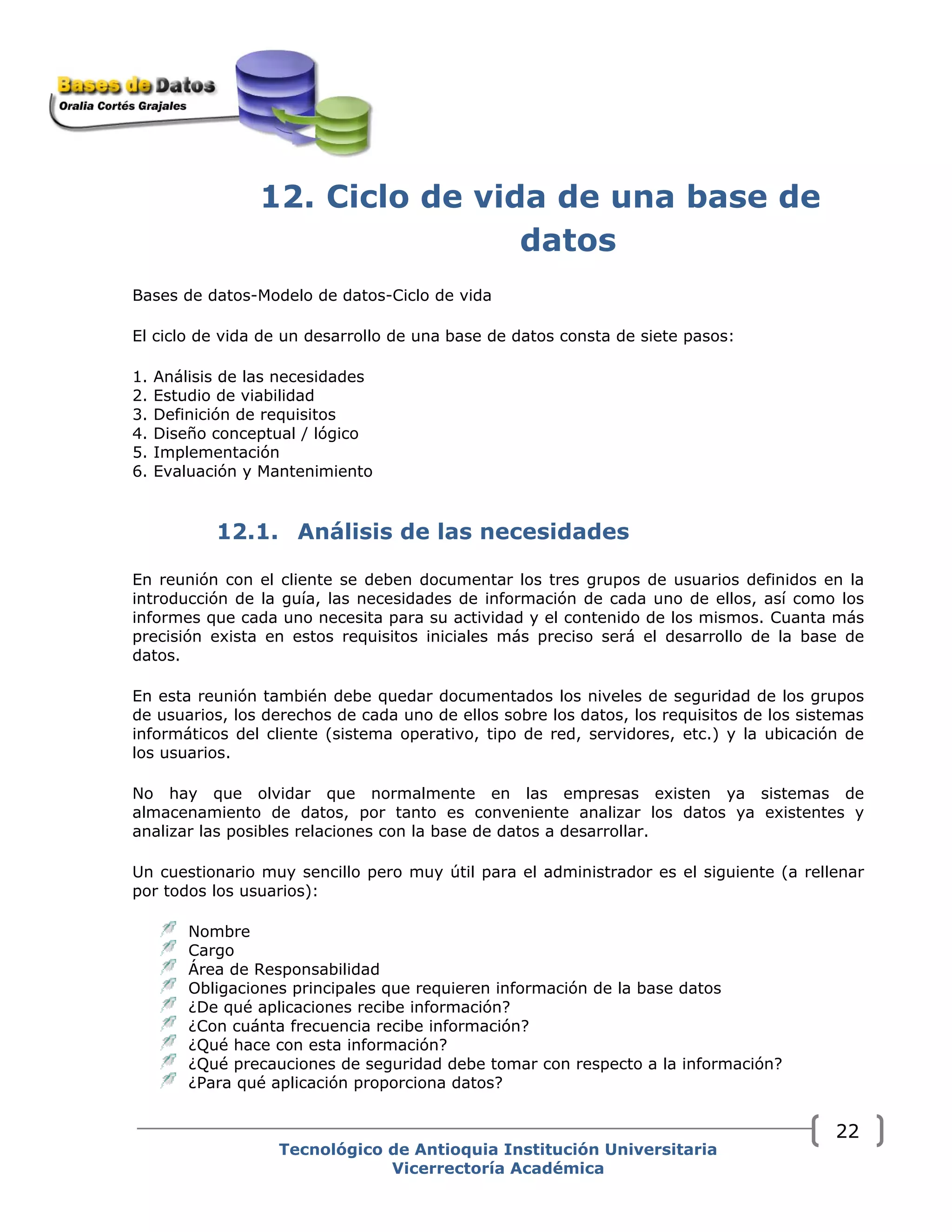 12. Ciclo de vida de una base de
datos
Bases de datos-Modelo de datos-Ciclo de vida
El ciclo de vida de un desarrollo de una base de datos consta de siete pasos:
1. Análisis de las necesidades
2. Estudio de viabilidad
3. Definición de requisitos
4. Diseño conceptual / lógico
5. Implementación
6. Evaluación y Mantenimiento
12.1. Análisis de las necesidades
En reunión con el cliente se deben documentar los tres grupos de usuarios definidos en la
introducción de la guía, las necesidades de información de cada uno de ellos, así como los
informes que cada uno necesita para su actividad y el contenido de los mismos. Cuanta más
precisión exista en estos requisitos iniciales más preciso será el desarrollo de la base de
datos.
En esta reunión también debe quedar documentados los niveles de seguridad de los grupos
de usuarios, los derechos de cada uno de ellos sobre los datos, los requisitos de los sistemas
informáticos del cliente (sistema operativo, tipo de red, servidores, etc.) y la ubicación de
los usuarios.
No hay que olvidar que normalmente en las empresas existen ya sistemas de
almacenamiento de datos, por tanto es conveniente analizar los datos ya existentes y
analizar las posibles relaciones con la base de datos a desarrollar.
Un cuestionario muy sencillo pero muy útil para el administrador es el siguiente (a rellenar
por todos los usuarios):
Nombre
Cargo
Área de Responsabilidad
Obligaciones principales que requieren información de la base datos
¿De qué aplicaciones recibe información?
¿Con cuánta frecuencia recibe información?
¿Qué hace con esta información?
¿Qué precauciones de seguridad debe tomar con respecto a la información?
¿Para qué aplicación proporciona datos?
Tecnológico de Antioquia Institución Universitaria
Vicerrectoría Académica
22
 