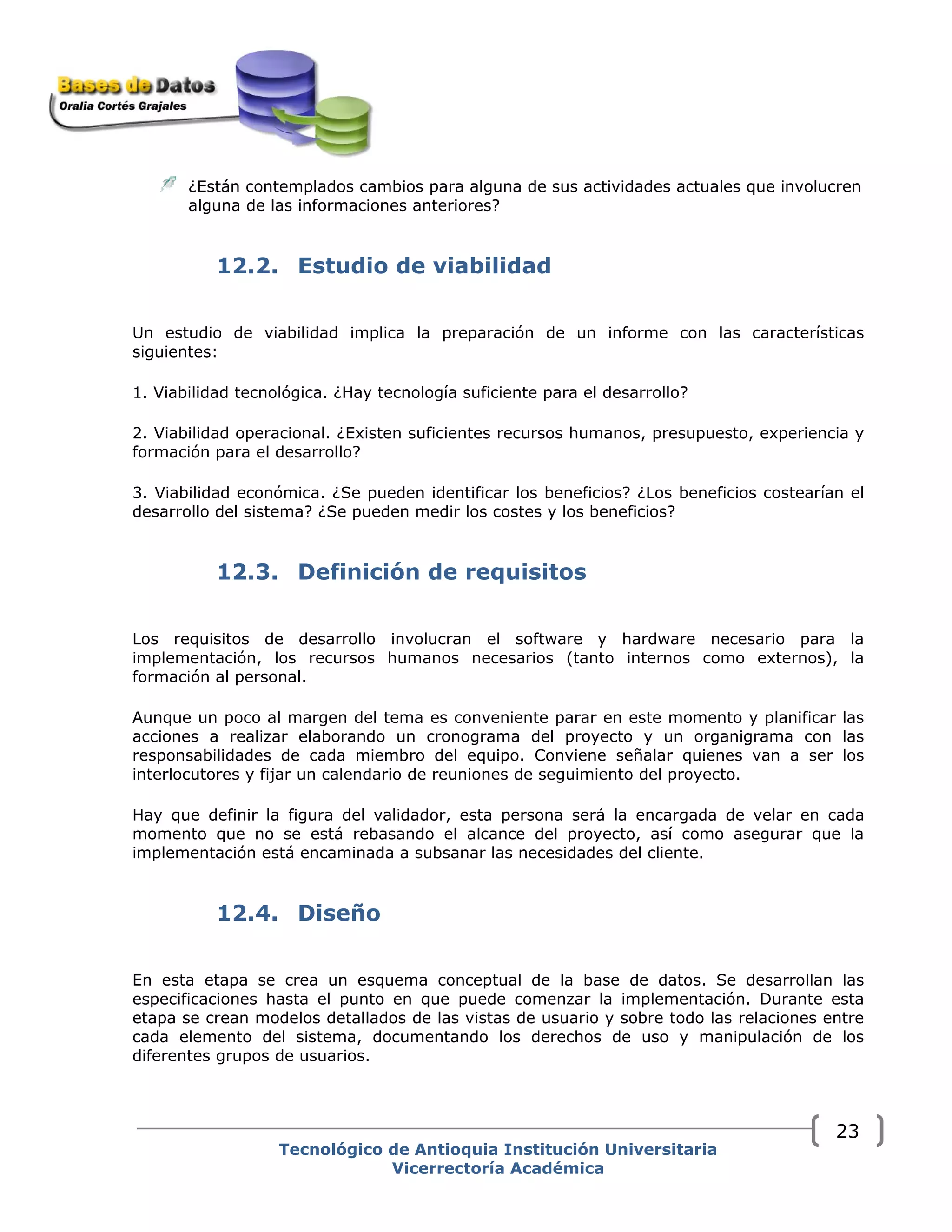 ¿Están contemplados cambios para alguna de sus actividades actuales que involucren
alguna de las informaciones anteriores?
12.2. Estudio de viabilidad
Un estudio de viabilidad implica la preparación de un informe con las características
siguientes:
1. Viabilidad tecnológica. ¿Hay tecnología suficiente para el desarrollo?
2. Viabilidad operacional. ¿Existen suficientes recursos humanos, presupuesto, experiencia y
formación para el desarrollo?
3. Viabilidad económica. ¿Se pueden identificar los beneficios? ¿Los beneficios costearían el
desarrollo del sistema? ¿Se pueden medir los costes y los beneficios?
12.3. Definición de requisitos
Los requisitos de desarrollo involucran el software y hardware necesario para la
implementación, los recursos humanos necesarios (tanto internos como externos), la
formación al personal.
Aunque un poco al margen del tema es conveniente parar en este momento y planificar las
acciones a realizar elaborando un cronograma del proyecto y un organigrama con las
responsabilidades de cada miembro del equipo. Conviene señalar quienes van a ser los
interlocutores y fijar un calendario de reuniones de seguimiento del proyecto.
Hay que definir la figura del validador, esta persona será la encargada de velar en cada
momento que no se está rebasando el alcance del proyecto, así como asegurar que la
implementación está encaminada a subsanar las necesidades del cliente.
12.4. Diseño
En esta etapa se crea un esquema conceptual de la base de datos. Se desarrollan las
especificaciones hasta el punto en que puede comenzar la implementación. Durante esta
etapa se crean modelos detallados de las vistas de usuario y sobre todo las relaciones entre
cada elemento del sistema, documentando los derechos de uso y manipulación de los
diferentes grupos de usuarios.
Tecnológico de Antioquia Institución Universitaria
Vicerrectoría Académica
23
 