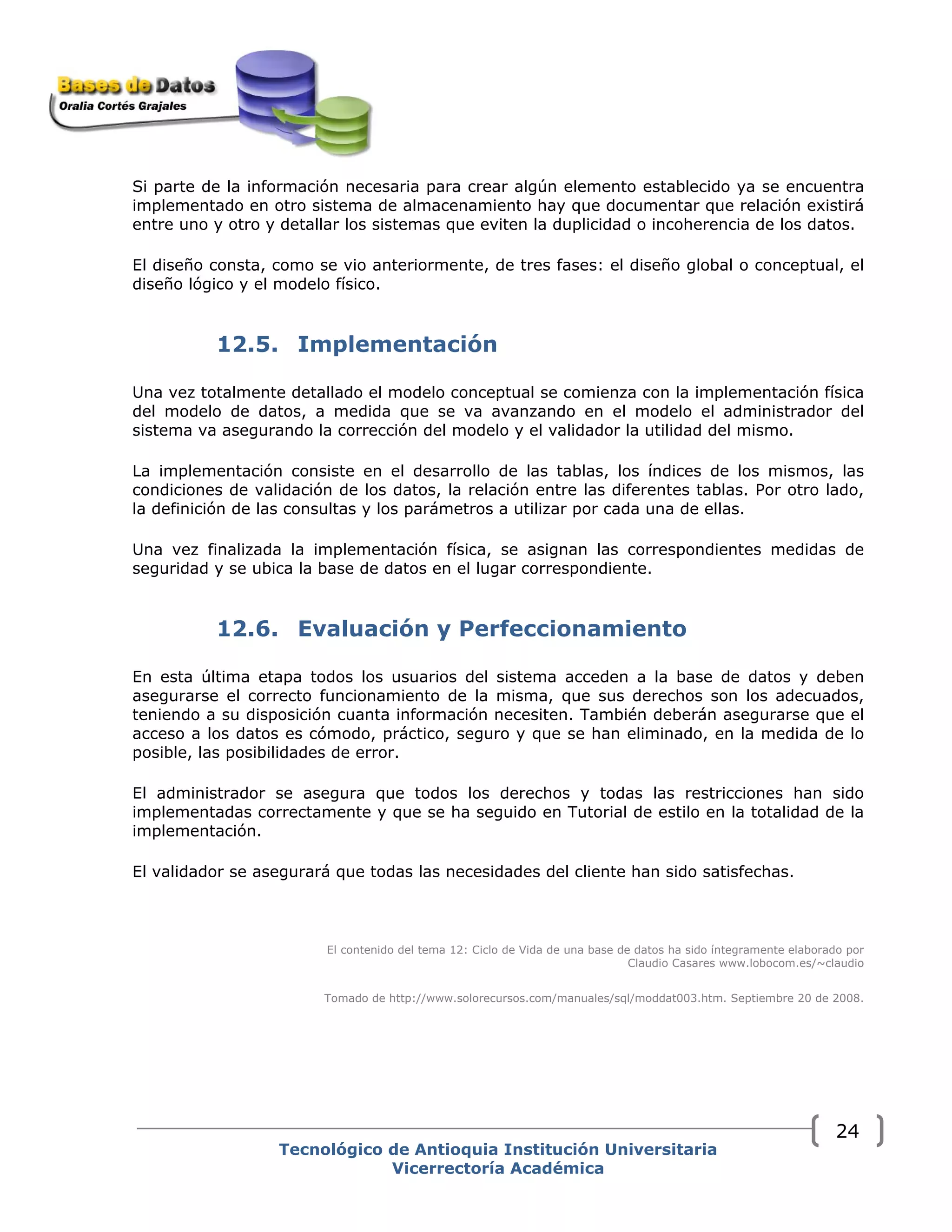 Tecnológico de Antioquia Institución Universitaria
Vicerrectoría Académica
24
Si parte de la información necesaria para crear algún elemento establecido ya se encuentra
implementado en otro sistema de almacenamiento hay que documentar que relación existirá
entre uno y otro y detallar los sistemas que eviten la duplicidad o incoherencia de los datos.
El diseño consta, como se vio anteriormente, de tres fases: el diseño global o conceptual, el
diseño lógico y el modelo físico.
12.5. Implementación
Una vez totalmente detallado el modelo conceptual se comienza con la implementación física
del modelo de datos, a medida que se va avanzando en el modelo el administrador del
sistema va asegurando la corrección del modelo y el validador la utilidad del mismo.
La implementación consiste en el desarrollo de las tablas, los índices de los mismos, las
condiciones de validación de los datos, la relación entre las diferentes tablas. Por otro lado,
la definición de las consultas y los parámetros a utilizar por cada una de ellas.
Una vez finalizada la implementación física, se asignan las correspondientes medidas de
seguridad y se ubica la base de datos en el lugar correspondiente.
12.6. Evaluación y Perfeccionamiento
En esta última etapa todos los usuarios del sistema acceden a la base de datos y deben
asegurarse el correcto funcionamiento de la misma, que sus derechos son los adecuados,
teniendo a su disposición cuanta información necesiten. También deberán asegurarse que el
acceso a los datos es cómodo, práctico, seguro y que se han eliminado, en la medida de lo
posible, las posibilidades de error.
El administrador se asegura que todos los derechos y todas las restricciones han sido
implementadas correctamente y que se ha seguido en Tutorial de estilo en la totalidad de la
implementación.
El validador se asegurará que todas las necesidades del cliente han sido satisfechas.
El contenido del tema 12: Ciclo de Vida de una base de datos ha sido íntegramente elaborado por
Claudio Casares www.lobocom.es/~claudio
Tomado de http://www.solorecursos.com/manuales/sql/moddat003.htm. Septiembre 20 de 2008.
 