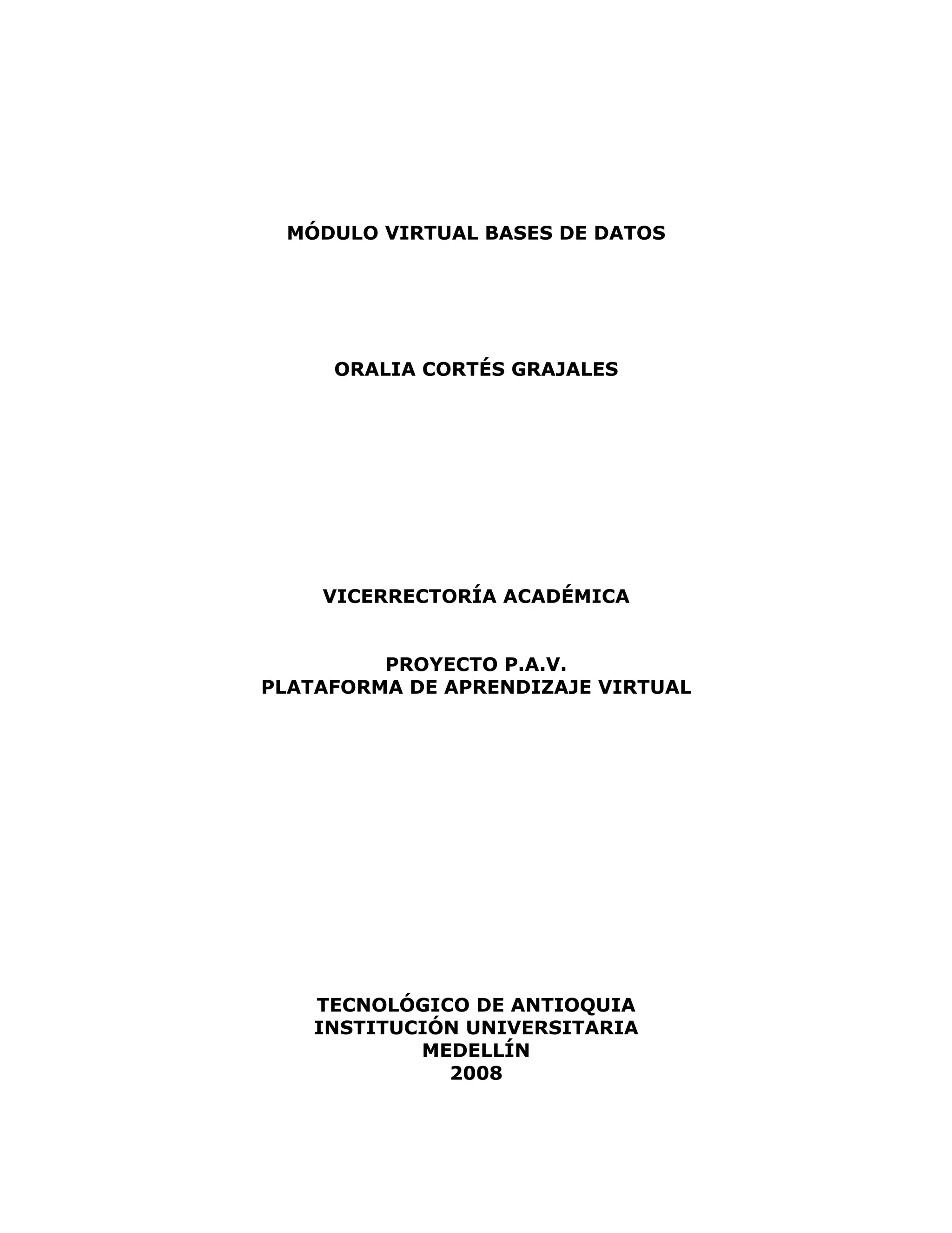 MÓDULO VIRTUAL BASES DE DATOS
ORALIA CORTÉS GRAJALES
VICERRECTORÍA ACADÉMICA
PROYECTO P.A.V.
PLATAFORMA DE APRENDIZAJE VIRTUAL
TECNOLÓGICO DE ANTIOQUIA
INSTITUCIÓN UNIVERSITARIA
MEDELLÍN
2008
 
