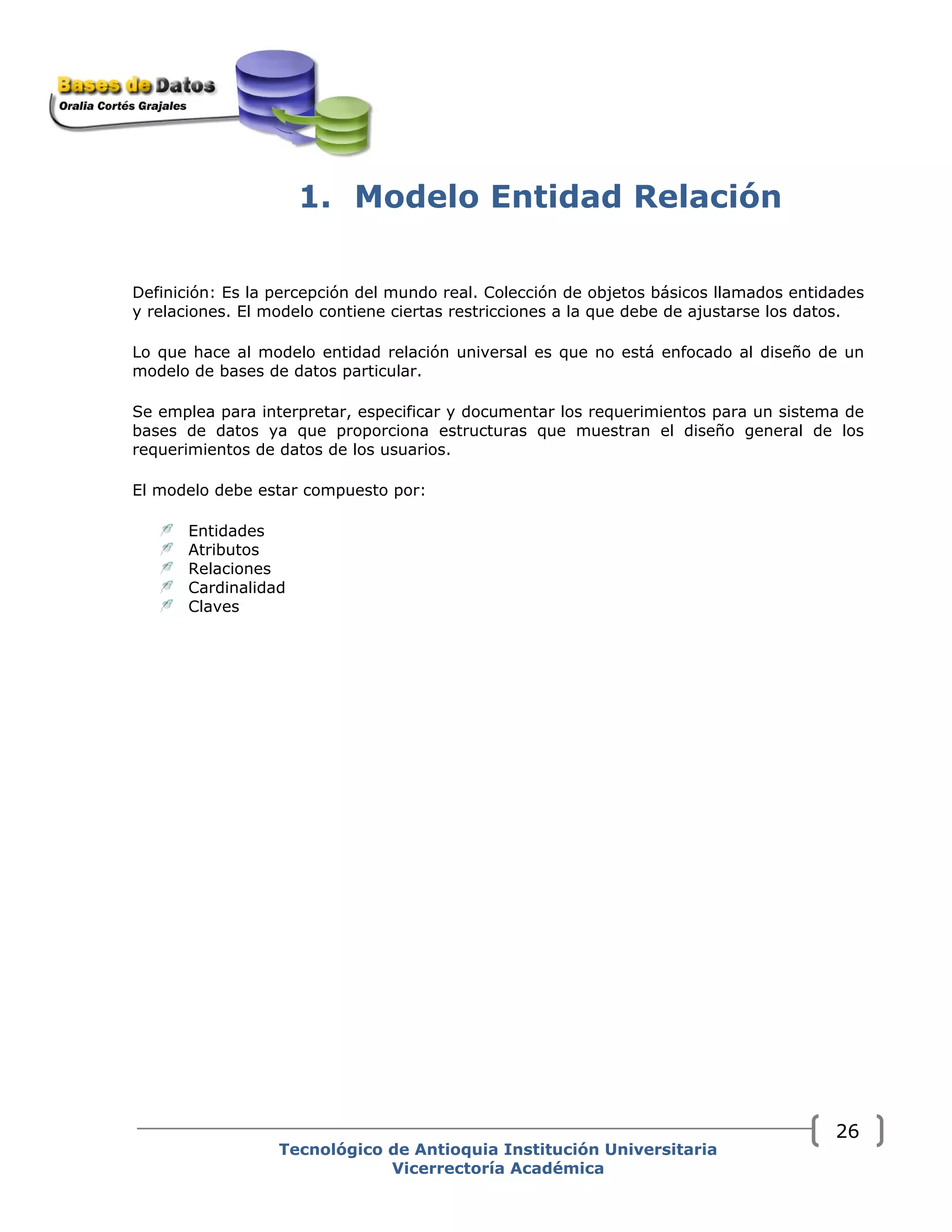 1. Modelo Entidad Relación
Definición: Es la percepción del mundo real. Colección de objetos básicos llamados entidades
y relaciones. El modelo contiene ciertas restricciones a la que debe de ajustarse los datos.
Lo que hace al modelo entidad relación universal es que no está enfocado al diseño de un
modelo de bases de datos particular.
Se emplea para interpretar, especificar y documentar los requerimientos para un sistema de
bases de datos ya que proporciona estructuras que muestran el diseño general de los
requerimientos de datos de los usuarios.
El modelo debe estar compuesto por:
Entidades
Atributos
Relaciones
Cardinalidad
Claves
Tecnológico de Antioquia Institución Universitaria
Vicerrectoría Académica
26
 