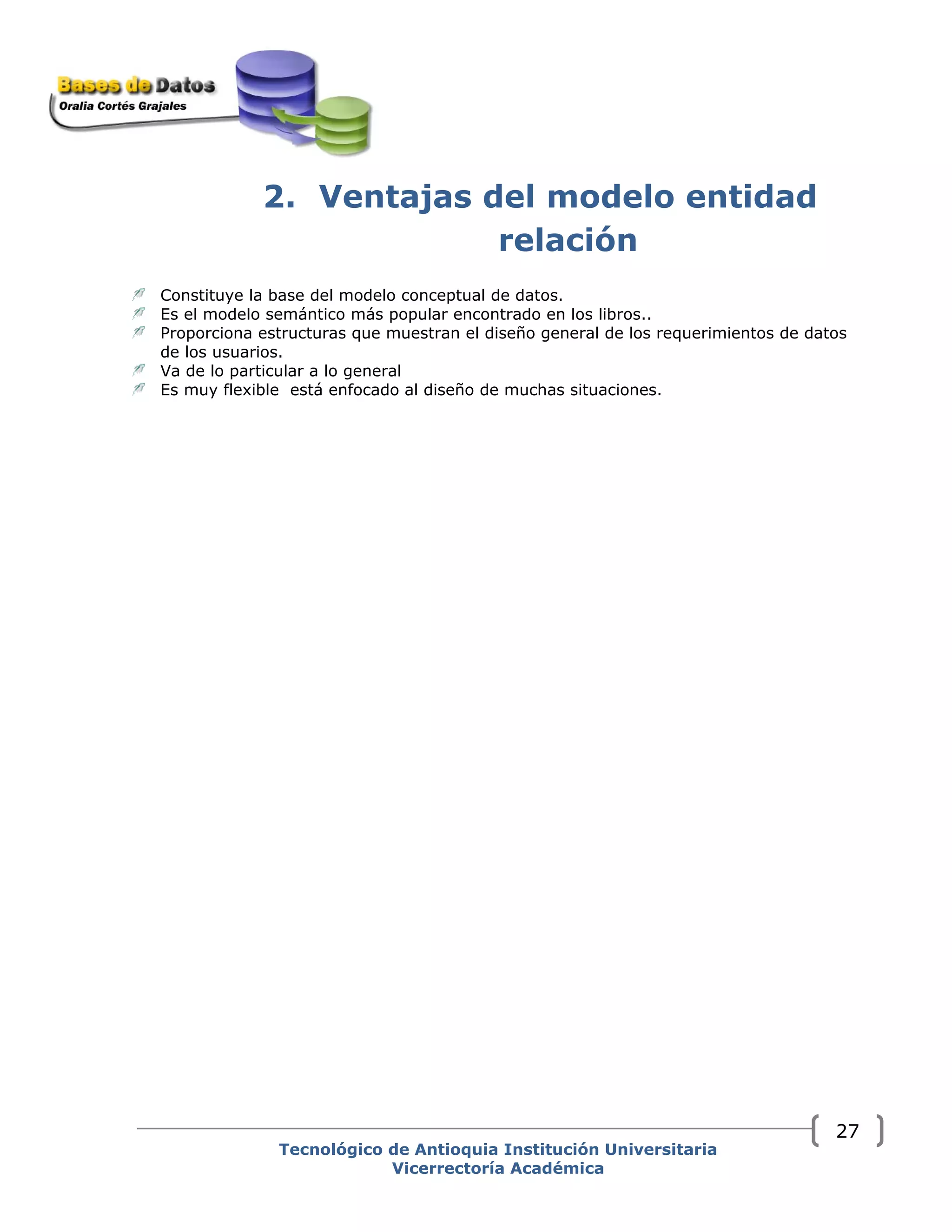 2. Ventajas del modelo entidad
relación
Constituye la base del modelo conceptual de datos.
Es el modelo semántico más popular encontrado en los libros..
Proporciona estructuras que muestran el diseño general de los requerimientos de datos
de los usuarios.
Va de lo particular a lo general
Es muy flexible está enfocado al diseño de muchas situaciones.
Tecnológico de Antioquia Institución Universitaria
Vicerrectoría Académica
27
 