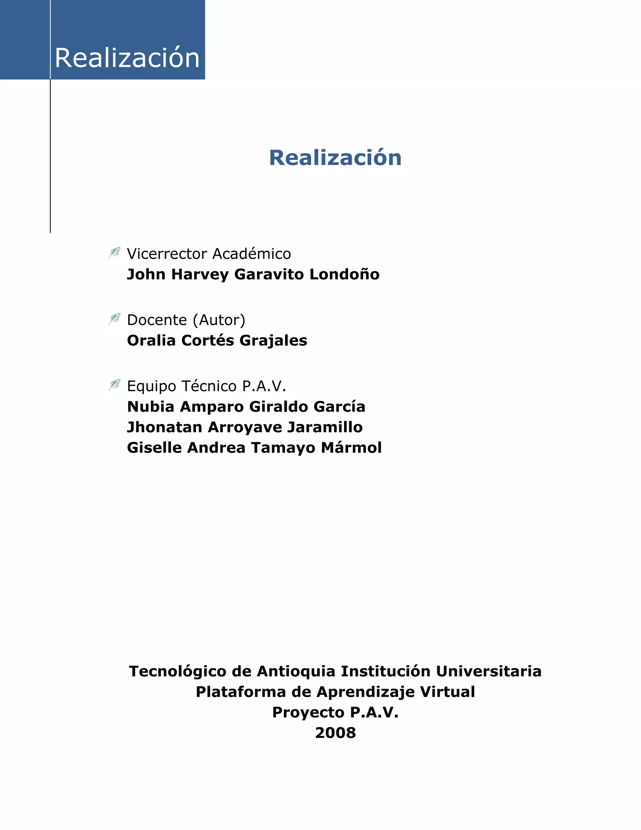 Realización
Realización
Vicerrector Académico
John Harvey Garavito Londoño
Docente (Autor)
Oralia Cortés Grajales
Equipo Técnico P.A.V.
Nubia Amparo Giraldo García
Jhonatan Arroyave Jaramillo
Giselle Andrea Tamayo Mármol
Tecnológico de Antioquia Institución Universitaria
Plataforma de Aprendizaje Virtual
Proyecto P.A.V.
2008
 